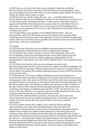 [126,08] Aber was sie da tun, das sollen sie stets mit großer Freude tun, auf daß das
Herz des Lehrers nicht traurig werde ob der Härte der Herzen der Gemeindeglieder, und er
sehe mit freudigem Herzen, wie Mein Wort aus seinem Munde sogleich anfängt, die edelsten
Früchte des wahren, innern Lebens zu tragen.
[126,09] Ihr sehet nun, daß die wahre, edle und – sage – vernünftige Nächstenliebe
für dies irdische Leben der allerverläßlichste Visierstab ist, um zu erforschen, ob und wie rein
es in der Seele aussieht. Gebrauchet ihn daher vor allem, und ihr werdet davon ehest die
segensreichsten Früchte für die Scheunen des ewigen Lebens im Lichte Meines Geistes in
euch ernten! – Was meinst du, Mathael, nun wohl in bezug auf die Reinerhaltung dieser
Meiner nun an euch ergangenen Lehre? Ist sie so allen Menschen bis ans Ende der Zeiten rein
zu erhalten oder nicht?“
[126,10] Sagt Mathael, ganz ergriffen von der Wahrheit Meiner Worte: „Herr, nur
eine kurze Rast, und ich will Dir danken auch mit der Zunge für diese zu großwichtige
Aufhellung und Zurechtweisung aller meiner Bedenken! Ja, dies Lob muß laut ausgesprochen
werden! Aber nun ist mein Herz noch zu ergriffen und zerknirscht, darum nur eine kleine Rast
meiner Seele, o Herr, Du ewig Weisester!“

127. Kapitel
[127,01] Nach einer Weile hatte sich unser Mathael wieder gesammelt und wollte so
ein recht großartigstes dithyrambisches Lob Mir vorzudeklamieren anfangen.
[127,02] Ich aber sagte zu ihm: „Freund, was du hier offen aussprechen willst, weiß
Ich vom Alpha bis zum Omega schon lange und zum voraus; daher magst du das wohl
unterlassen! Ich bin kein Freund von solchen großartigen Lobessprüchen. Der Mir
allerangenehmste Lobesspruch ist der, daß du Mich wahrhaft liebst in aller Lebenstiefe deines
Herzens!
[127,03] Wenn du bei deinem Volke sein wirst, da kannst du schon in aller
Begeisterung groß reden von Mir, und Ich werde es dir vergelten mit allerlei Gnadengaben für
Herz, Seele und Geist; aber hier in Meinem Angesichte ist so etwas um so weniger nötig, als
alle die andern Anwesenden Mich ohnehin ebensogut erkennen wie du und Mir auch, dir ganz
gleich, die Ehre geben.
[127,04] Glaube du es Mir: Etwas Größeres, Erhabeneres und Gottes Würdigeres als
da sind Davids Psalmen und Salomos Hoheslied, ist seit Noah auf der Erde nicht geschrieben
und gesungen worden. Aber darum sind Mir David und Salomo nicht werter und angenehmer
geworden! Salomo ist am Ende gar aus aller Meiner Gnade durch sich selbst gekommen, und
den David machten nicht seine Psalmen zum Manne nach dem Herzen Gottes, sondern nur
das, daß er Meinen Willen erkannt und freiwillig danach gehandelt hat. Weil er aber das tat,
so bekamen seine Psalmen erst dadurch auch einen Wert vor Mir. Du siehst also nun, was
allein vor Mir einen Wert hat. Tue sonach das, und du wirst Mich dadurch am meisten ehren
zu Meiner wahren Freude und zum wahren Nutzen deiner Seele!
[127,05] Nun aber muß Mein Roklus einmal her; denn Ich sehe, daß er noch etwas
auf dem Herzen hat und davon eine nähere Erklärung möchte, die ihm denn auch zuteil
werden soll. Roklus, komme Mir näher, denn Ich habe mit dir noch so manches
abzumachen!“
[127,06] Als Roklus solchen Ruf vernahm, eilte er schnell zu Mir hin und sagte:
„Herr und Meister, hier stehet schon allerdienstfertigst vor Dir dein letzter und
allernutzlosester Knecht! Gebiete, o Herr, und ich werde alsogleich allergenauest danach
handeln! Denn ich habe Deine früheren Worte allergenauest vernommen, habe sie im
Liebefeuer meines Herzens geprüft und fand darin sogar alles naturgemäß wahr, was Du, o
Herr, gelehrt und allertreuest und klarst gezeigt hast. Wissen und Erkennen muß freilich wohl
das erste sein, – aber dann kommt sogleich das Handeln danach; denn alles Wissen und
Erkennen hat ohne das Handeln gar keinen Wert! Davon bin ich nun so vollkommen
überzeugt, daß mich alle Weisen der ganzen Erde auf keine andere Überzeugung nur um ein
Haarbreit hinüberleiten könnten. Darum gebiete, o Herr, nur, und ich werde eiligst meine
Hände ans Werk legen!“
 