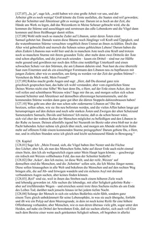 [127,07] „Ja, ja“, sage Ich, „wohl haben wir eine große Arbeit vor uns, und der
Arbeiter gibt es noch wenige! Groß könnte die Ernte ausfallen, die Saaten sind reif geworden;
aber der Schnitter und Ährenleser gibt es wenige nur. Darum ist es hoch an der Zeit, die
Hände ans Werk zu legen, daß das Weizenkorn in Meine Scheuer gebracht wird, ehe da
kommen die Stürme und ausschlagen und zerstreuen das edle Lebenskorn und die Vögel dann
kommen und ihren Heißhunger damit stillen.
[127,08] Wohl steht noch so manche Zeder auf Libanon, unter deren Ästen einst
Samuel gebetet hat. Damals waren diese Bäume noch Jünglinge voll Kraft und Üppigkeit, und
die wutentbrannten Stürme versuchten vergeblich ihren Unmut an ihnen zu kühlen. Doch das
Alter wird gebrechlich und morsch die Sehnen seines gebleichten Lebens! Darum haben die
alten Zedern Libanons nun wohl hier und da in manchem Aste noch eine Kraft und trotzen
noch so manchem Sturme mit ihrem gesunden Teile; aber mehr denn zwei Dritteile der Äste
sind schon abgefallen, und die jetzt noch seienden – kaum ein Drittel – sind nur zur Hälfte
mehr gesund und gewähren nur noch den Affen eine notdürftige Unterkunft und einen
schwachen Schutz vor den Stürmen, die am Libanon daheim sind. Nun hast du eine überreife
Saat zum Einernten und als ein einsichtiger Forstmann den Libanon neu zu bepflanzen mit
jungen Zedern; aber wie es anstellen, um fertig zu werden vor der Zeit der großen Stürme? –
Verstehest du Mich wohl, Mein Freund?“
[127,09] Roklus macht große Augen und sagt: „Herr, daß Du diesmal ganz rein
griechisch gesprochen hast, das habe ich wohl verstanden; aber vom eigentlichen Sinne
Deines Wortes nicht eine Silbe! Wo hast denn Du, o Herr, auf der Erde einen Acker, der nun
voll reifen und schnittbaren Weizens wäre? Sage mir ihn an, und morgen sollen sich schon
tausend Schnitter und Ährenleser auf demselben alleremsigst herumtummeln, und die
kommenden Stürme werden dann ganz gut über die dürren Stoppeln dahinzubrausen haben!
[127,10] Was geht uns aber der nun schon sehr zedernarme Libanon an? Die ihn
besitzen, sollen sehen, wie sie ihn neu beforsten werden, und die vielen Affen haben lange gut
herumspringen auf den dicken und noch sehr starken Ästen und Zweigen der alten Schutzund
Samenzedern Samuels, Davids und Salomos! Ich meine, daß es da schon besser wäre,
sich viel eher der wahren Kultur der Menschen möglichst zu befleißigen und den Libanon in
der Ruhe zu lassen. Deinen allenfalls irgend bei Nazareth im Besitz oder etwa bloß nur in der
Pacht habenden Acker nehme ich gleich über mich, und morgen am Abende steht kein Halm
mehr auf offenem Felde einem kommenden Sturme preisgegeben! Darum gebiete Du, o Herr,
nur, und in etlichen Stunden setze ich gleich und leicht sechstausend Hände in Bewegung.“

128. Kapitel
[128,01] Sage Ich: „Mein Freund, sieh, die Vögel haben ihre Nester und die Füchse
ihre Löcher; aber Ich, als nun des Menschen Sohn, habe auf dieser Erde auch nicht einmal
einen Stein, den Ich als weltgesetzlich eigen unter Mein Haupt legen könnte, – geschweige
ein irdisch mit Weizen vollbebautes Feld, das nun der Schnitter bedürfte!
[128,02] Der ,Acker‘, den Ich meine, ist diese Welt, und der reife ,Weizen‘ auf
demselben sind die Menschen, und die ,Schnitter‘ sollen sein, die Ich Meine Jünger nenne.
Diese sollen hinausgehen in alle Welt und bekehren die Menschen und auf den rechten Weg
bringen alle, die auf Ab- und Irrwegen wandeln und ein sicheres Asyl mit dreimal
verbundenen Augen suchen, aber keines finden können.
[128,03] ,Reif‘ sind sie, weil in ihnen das Streben nach einem höheren Ziele wach
und lebendig geworden ist. Alle suchen die lebendige, mit aller Seligkeit gekrönte Ruhe –
aber auf irreführenden Wegen – und erreichen somit trotz ihres Suchens nichts als am Ende
des Leibes Tod; darüber nach jenseits hinaus ist bei jedem tiefste Nacht.
[128,04] Solange der Mensch in sich ein solches Bedürfnis nicht fühlt, sondern ganz
einem Tiere gleich unbekümmert für seine Lebenssphäre, in was sie auch übergehe, fortlebt
und ißt wie ein Polyp auf dem Meeresgrunde, in dem ist noch keine Reife für eine höhere
Offenbarung vorhanden; aber Menschen, wie es nun deren überaus viele gibt, sogar unter den
Heiden, auf nahe ein Drittel der bewohnten Erde, daß sie suchen allerlei, sich auch voll Gier
nach dem Besitze einer wenn auch geträumten Seligkeit sehnen, oft begraben in allerlei
 