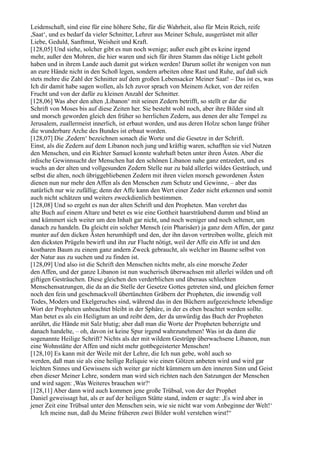 Leidenschaft, sind eine für eine höhere Sehe, für die Wahrheit, also für Mein Reich, reife
,Saat‘, und es bedarf da vieler Schnitter, Lehrer aus Meiner Schule, ausgerüstet mit aller
Liebe, Geduld, Sanftmut, Weisheit und Kraft.
[128,05] Und siehe, solcher gibt es nun noch wenige; außer euch gibt es keine irgend
mehr, außer den Mohren, die hier waren und sich für ihren Stamm das nötige Licht geholt
haben und in ihrem Lande auch damit gut wirken werden! Darum sollet ihr wenigen von nun
an eure Hände nicht in den Schoß legen, sondern arbeiten ohne Rast und Ruhe, auf daß sich
stets mehre die Zahl der Schnitter auf dem großen Lebensacker Meiner Saat! – Das ist es, was
Ich dir damit habe sagen wollen, als Ich zuvor sprach von Meinem Acker, von der reifen
Frucht und von der dafür zu kleinen Anzahl der Schnitter.
[128,06] Was aber den alten ,Libanon‘ mit seinen Zedern betrifft, so stellt er dar die
Schrift von Moses bis auf diese Zeiten her. Sie besteht wohl noch, aber ihre Bilder sind alt
und morsch geworden gleich den früher so herrlichen Zedern, aus denen der alte Tempel zu
Jerusalem, zuallermeist innerlich, ist erbaut worden, und aus deren Holze schon lange früher
die wunderbare Arche des Bundes ist erbaut worden.
[128,07] Die ,Zedern‘ bezeichnen sonach die Worte und die Gesetze in der Schrift.
Einst, als die Zedern auf dem Libanon noch jung und kräftig waren, schafften sie viel Nutzen
den Menschen, und ein Richter Samuel konnte wahrhaft beten unter ihren Ästen. Aber die
irdische Gewinnsucht der Menschen hat den schönen Libanon nahe ganz entzedert, und es
wuchs an der alten und vollgesunden Zedern Stelle nur zu bald allerlei wildes Gesträuch, und
selbst die alten, noch übriggebliebenen Zedern mit ihren vielen morsch gewordenen Ästen
dienen nun nur mehr den Affen als den Menschen zum Schutz und Gewinne, – aber das
natürlich nur wie zufällig; denn der Affe kann den Wert einer Zeder nicht erkennen und somit
auch nicht schätzen und weiters zweckdienlich bestimmen.
[128,08] Und so ergeht es nun der alten Schrift und den Propheten. Man verehrt das
alte Buch auf einem Altare und betet es wie eine Gottheit haarsträubend dumm und blind an
und kümmert sich weiter um den Inhalt gar nicht, und noch weniger und noch seltener, um
danach zu handeln. Da gleicht ein solcher Mensch (ein Pharisäer) ja ganz dem Affen, der ganz
munter auf den dicken Ästen herumhüpft und den, der ihn davon vertreiben wollte, gleich mit
den dicksten Prügeln bewirft und ihn zur Flucht nötigt, weil der Affe ein Affe ist und den
kostbaren Baum zu einem ganz andern Zweck gebraucht, als welcher im Baume selbst von
der Natur aus zu suchen und zu finden ist.
[128,09] Und also ist die Schrift den Menschen nichts mehr, als eine morsche Zeder
den Affen, und der ganze Libanon ist nun wucherisch überwachsen mit allerlei wilden und oft
giftigen Gesträuchen. Diese gleichen den verderblichen und überaus schlechten
Menschensatzungen, die da an die Stelle der Gesetze Gottes getreten sind, und gleichen ferner
noch den fein und geschmackvoll übertünchten Gräbern der Propheten, die inwendig voll
Todes, Moders und Ekelgeruches sind, während das in den Büchern aufgezeichnete lebendige
Wort der Propheten unbeachtet bleibt in der Sphäre, in der es eben beachtet werden sollte.
Man betet es als ein Heiligtum an und reibt dem, der da unwürdig das Buch der Propheten
anrührt, die Hände mit Salz blutig; aber daß man die Worte der Propheten beherzigte und
danach handelte, – oh, davon ist keine Spur irgend wahrzunehmen! Was ist da dann die
sogenannte Heilige Schrift? Nichts als der mit wildem Gestrüpp überwachsene Libanon, nun
eine Wohnstätte der Affen und nicht mehr gottbegeisterter Menschen!
[128,10] Es kann mit der Weile mit der Lehre, die Ich nun gebe, wohl auch so
werden, daß man sie als eine heilige Reliquie wie einen Götzen anbeten wird und wird gar
leichten Sinnes und Gewissens sich weiter gar nicht kümmern um den inneren Sinn und Geist
eben dieser Meiner Lehre, sondern man wird sich richten nach den Satzungen der Menschen
und wird sagen: ,Was Weiteres brauchen wir?‘
[128,11] Aber dann wird auch kommen jene große Trübsal, von der der Prophet
Daniel geweissagt hat, als er auf der heiligen Stätte stand, indem er sagte: ,Es wird aber in
jener Zeit eine Trübsal unter den Menschen sein, wie sie nicht war vom Anbeginne der Welt!‘
    Ich meine nun, daß du Meine früheren zwei Bilder wohl verstehen wirst!“
 