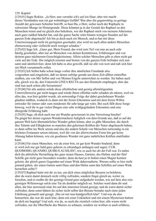 129. Kapitel
[129,01] Sagte Roklus: „Ja Herr, nun verstehe ich's auf ein Haar; aber mir macht
dieses Verständnis nun ein gar wehmütiges Gefühl! Was aber die gegenwärtig zu geringe
Anzahl der gewissen Schnitter betrifft, so hast Du, o Herr, sicher noch der Raphaele in
schwerster Menge im Hintergrunde. Diese könnten ja in der Gestalt des Raphael zu den
Menschen treten und sie gleich also bekehren, wie der Raphael mich von meinem Atheismus
auch ganz radikal bekehrt hat, und die ganze Sache wäre binnen wenigen Stunden auf der
ganzen Erde abgemacht! Ich bin ja doch auch ein Mensch, und es hat mir diese
Unterweisungsart nicht im geringsten geschadet; also wird sie auch allen andern Menschen
ebensowenig oder vielleicht noch weniger schaden.“
[129,02] Sage Ich: „Ganz gut, Mein Freund, das wird zum Teil von nun an auch sehr
häufig geschehen, aber nur an Menschen von deinen Kenntnissen, Erfahrungen und von
deinem ganz nüchternen Gerechtigkeitssinne. Allein solcher Menschen gibt es eben nicht gar
viele auf der Erde. Die möglich reinsten und besten von der ganzen Erde befinden sich nun
samt und sämtlich hier; denn Ich habe es also gewollt, daß sie alle von weit und nah sich hier
um Mich versammeln sollen.
[129,03] Ich Selbst habe schon lange vorher ihre sämtlichen Umstände also
vorgesehen und eingeleitet, daß sie denen zufolge gerade um diese Zeit allhier eintreffen
mußten, um von Mir Selbst und von Meinen Engeln unterrichtet zu werden. Sie haben auch
alle, gleich wie du, den Unterricht LINEA RECTA aus den Himmeln empfangen; aber das
sind nun auch schon alle beisammen!
[129,04] Für alle andern würde diese allerhöchste und geistig allernötigendste
Unterrichtsweise gar nicht taugen und würde ihnen offenbar mehr schaden als nützen, weil sie
alles das, was hier gelehrt wurde, als notwendige Folge der dabei geschehenen Wunder
glauben müßten, wodurch es dann mit der freien Erkenntnis und mit dem freien Willen
entweder für immer oder zum mindesten für sehr lange gar wäre. Bei euch fällt diese Sorge
hinweg, weil ihr in gar vielen Dingen eine sehr wohlgegründete Erkenntnis und eine
übergroße Erfahrung habt.
[129,05] Sage, ob dich auch nur ein Wunder gewisserart in eine Verwirrung brachte!
Du gingst bei deiner eigenen Wundermacherei lediglich von dem Grunde aus, daß es auf der
ganzen Welt kein übernatürliches Wunder geben könne; aber es gäbe Menschen, die durch
ihre Talente und Fähigkeiten so manches den geheimen Kräften der Natur abgelauscht haben,
es dann selbst ins Werk setzen und also die andern Schafe von Menschen notwendig in ein
höchstes Erstaunen setzen müssen, weil die von der allerweitesten Ferne hin gar keine
Ahnung haben können, wie ein gesehenes Wunder mit ganz natürlichen Kräften stattfinden
kann.
[129,06] Für einen Menschen, wie du einer bist, ist gar kein Wunder bindend; denn
er wird sich nur gar bald ganz geheim zu erkundigen anfangen und sagen: CUR,
QUOMODO, QUANDO, QUIBUS AUXILIIS?, wie es auch bei dir der Fall war. Es nahm
dich die plötzliche Herstellung des ganz neuen Hauses, Gartens, des Hafens und der fünf
Schiffe gar nicht ganz besonders wunder; denn du hast ja in Indien einen Magier kennen
gelernt, der gleich ganze Gegenden auf einen Wink daherzauberte. Warum sollte es hier nicht
jemand geben, der einen Garten samt Haus und den Hafen samt den Schiffen auf einen Wink
herstellen sollte?!
[129,07] Raphael hatte mit dir zu tun, um dich eines möglichen Bessern zu belehren;
aber du warst damit dennoch nicht völlig zufrieden, sondern fingst gleich an, weiter zu
forschen, und es mußte dir der geistige Grund ganz aufgedeckt werden, wie auf dem also rein
geistigen Willenswege solch eine Tat als denkbar möglich sei. Solches ward dann dir und
allen, die hier anwesend sind, bis auf den innersten Grund gezeigt, und du warst damit sicher
zufrieden; denn sonst hättest du sicher nicht selbst den Beisatz beinahe nach einer jeden
Erklärung gemacht und gesagt: ,Das ist mir nun handgreiflich klar!‘ Und was du also
beteuertest, das war dir auch klar; denn mit einer Unklarheit und mit einem Mysterium hattest
du dich nie begnügt! Und sieh, wie du, so auch die ziemlich vielen hier; alle waren nicht
zufrieden, nur die Oberfläche des Meeres zu schauen, sondern sie wollten es auch erfahren,
 