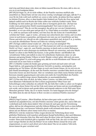 total irrig und falsch daran wäre; denn sie hätten tausend Beweise für einen, daß es also sei,
wie sie es mir kundgetan hätten.
[007,09] Ich fragte sie, ob sie nicht wüßten, ob der Pontifex maximus sterblich oder
unsterblich sei. Darauf hatte sich der eine etwas voreilig verschnappt und sagte, daß der P. m.
zwar für die Erde wohl noch sterblich sei; sowie er aber sterbe, da nehme ihn Zeus sogleich
ins höchste Elysium, allwo er dann hundert Jahre hindurch am Tische des Zeus speise und
dadurch endlich auch im Reiche der Götter selbst eine wirkliche Gottheit werde. Diese
Erzählung war dem andern gar nicht recht; denn er korrigierte gleich also: ,Du hast nun
wieder einen germanischen Stiefel zusammengeplaudert! Seit wann ist denn ein P. m.
sterblich gewesen?! Was du von ihm aussagtest, das gilt ja nur von uns Unterpriestern,
besonders, so wir uns nicht ganz und gar des P. m. Gunst haben zu erwerben verstanden; der
P. m. stirbt nie und kann nicht sterben, weil ihm Zeus für alle Zeiten die Unsterblichkeit
verliehen hat! Siehe‘, sagte er weiter, ,ich kenne nun schon bereits den vierten, und von allen
vieren ist noch keiner je gestorben, und dennoch sitzt stets nur ein Unsterblicher auf dem
Throne und nicht vier, obwohl sie alle vollkommen unsterblich sind, da kein P. m. je sterben,
wie auch des allerhöchsten Thrones auf Erden nie verlustig werden kann!‘
[007,10] Sagte endlich einmal wieder ich: ,Aber das ist ja rein unmöglich! Wie
können denn vier einer sein und einer vier?! Das kommt mir wohl wie ein germanischer
Stiefel vor! Kurz‘, sagte ich, ,euer Pontifex maximus ist durch euch zu einem Weltnarren
gestempelt und ist sonst ebensogut ein sterblicher Mensch wie unsereiner, und seine Macht
besteht vor allem in den Waffen des Kaisers, in der großen Dumm- und Blindheit des
verwahrlosten Volkes und endlich in einer Art schlechtester Zaubereien; denn vor sehr
dummen und geistig blinden Völkern ist leicht Wunder wirken! gehet, laßt mich mit euren
Dummheiten gehen! Es wird wohl genug sein, daß ihr so recht blitzdumm seid! Warum soll
auch noch ich an eurer Seite es werden?‘
[007,11] Darüber wurden die beiden ganz grimmig auf mich und auch unter sich und
fingen bald an, sich gegenseitig die bittersten Vorwürfe zu machen, und prügelten sich
gegenseitig zur Tür hinaus. Ich aber fragte sie noch zum Fenster hinaus, als sie sich wie ein
paar Hunde herumbalgten, ob das auch der Pontifex maximus verordnet hätte durch ein neues
Zeus'sches Gesetz aus dem Elysium. Aber sie vernahmen zum Glück meine Stimme nicht und
bewiesen einander gegenseitig pro und contra stets mehr die Unsterblichkeit des Pontifex
maximus, bis endlich einige unserer Hausknechte sie auseinanderbrachten.
[007,12] Nun aber bitte ich dich, du lieber, hoher Cyrenius, wie hätte sich bei solch
einer dümmsten Volksfanatik der Herr in Rom ausgenommen? Ohne Feuer und
Schwefelregen sicher schlechter als schlecht! Oh, der liebe Herr wußte es schon von Ewigkeit
her, wo es zu dieser Seiner Zeit auf der Erde noch immer am besten und am zweckmäßigsten
sein werde, und ist darum auch gerade dahier und nirgends anderswo in die Welt unter Seine
Menschen getreten! Siehe, das ist so meine Ansicht; wie lautet dagegen etwa die deinige?
Was hältst denn du oder der Kaiser in Rom von dem so ominösen Pontifex maximus?“

8. Kapitel
[008,01] Sagt Cyrenius: „Mein Kindchen, du hast schon ganz recht; es steht in Rom,
natürlich nur populärerweise, mit dem Pontifex maximus schon gerade also, und es läßt sich
vorderhand auch nichts daran ändern! Aber ich kann dir auch ganz gut die Versicherung
geben, daß nur der allergemeinste und aller höheren Bildung lose Pöbel noch so einen halben
Glauben daran hat; vom besseren Volksteile glaubt wohl niemand mehr daran, und es ist
darum mit uns Römern schon immer noch etwas zu machen.
[008,02] Es wird des niedersten Volkes wegen dereinst die Verbreitung dieser reinst
göttlichen Wahrheiten wohl manchen unliebsamen Kampf herbeiführen, aber auch Bekenner,
die nach echt römischer Sitte Gut, Blut und Leben für diese Lehre mit Freuden einsetzen
werden. Denn nicht leichtlich gibt es irgendein Volk auf der Erde, das sich vor dem Tode
noch weniger fürchtet als eben die Römer! Ist ein wahrer Römer einmal für etwas sehr
eingenommen, so setzt er auch allzeit sein Leben daran! Das tut ein anderes Volk nicht,
dessen kannst du ganz versichert sein!
 