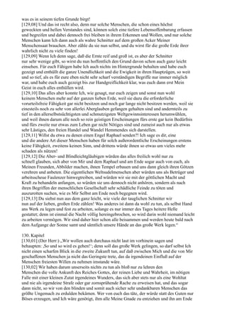 was es in seinem tiefen Grunde birgt!
[129,08] Und das ist recht also, denn nur solche Menschen, die schon eines höchst
geweckten und hellen Verstandes sind, können solch eine tiefere Lebensoffenbarung erfassen
und begreifen und dabei dennoch frei bleiben in ihrem Erkennen und Wollen, und nur solche
Menschen kann Ich dann auch als wahre Schnitter auf dem großen Acker Meiner
Menschensaat brauchen. Aber zähle du sie nun selbst, und du wirst für die große Erde ihrer
wahrlich nicht zu viele finden!
[129,09] Wenn Ich denn sage, daß die Ernte reif und groß ist, es aber der Schnitter
nur sehr wenige gibt, so wirst du nun hoffentlich den Grund davon schon auch ganz leicht
einsehen. Für euch Fähigen habe Ich auch nichts im Hintergrunde behalten und habe euch
gezeigt und enthüllt die ganze Unendlichkeit und die Ewigkeit in ihren Hauptzügen, so weit
und so tief, als es für eure eben nicht sehr scharf verständigen Begriffe nur immer möglich
war, und habe euch auch gezeigt bis zur Handgreiflichkeit klar, was euch dann erst Mein
Geist in euch alles enthüllen wird.
[129,10] Das alles aber konnte Ich, wie gesagt, nur euch zeigen und sonst nun wohl
keinem Menschen mehr auf der ganzen lieben Erde, weil sie dazu die erforderliche
vorurteilsfreie Fähigkeit gar nicht besitzen und noch gar lange nicht besitzen werden, weil sie
einesteils noch zu sehr von allerlei Aberglauben gefangen gehalten sind und andernteils zu
tief in den allerselbstsüchtigsten und schmutzigsten Weltgewinnsinteressen herumwühlen,
und weil ihnen darum alle noch so rein geistigen Erscheinungen fürs erste gar kein Bedürfnis
und fürs zweite nur etwas zum Leben gar nicht Nötiges sind und zumeist auch nur als etwas
sehr Lästiges, den freien Handel und Wandel Hemmendes sich darstellen.
[129,11] Willst du etwa zu denen einen Engel Raphael senden?! Ich sage es dir, eine
und die andere Art dieser Menschen haben für solch außerordentliche Erscheinungen erstens
keine Fähigkeit, zweitens keinen Sinn, und drittens würde ihnen so etwas um vieles mehr
schaden als nützen!
[129,12] Die Aber- und Blindleichtgläubigen würden das alles freilich wohl nur zu
schnell glauben, sich aber von Mir und dem Raphael und am Ende sogar auch von euch, als
Meinen Freunden, Abbilder machen, ihnen Tempel erbauen und uns dann gleich ihren Götzen
verehren und anbeten. Die eigentlichen Weltsudelmenschen aber würden uns als Betrüger und
arbeitsscheue Faulenzer hinwegtreiben, und würden wir sie mit der göttlichen Macht und
Kraft zu behandeln anfangen, so würden sie uns dennoch nicht anhören, sondern als nach
ihren Begriffen der menschlichen Gesellschaft sehr schädliche Feinde zu töten und
auszurotten suchen, wie es Mir Selbst am Ende noch begegnen wird.
[129,13] Du siehst nun aus dem ganz leicht, wie viele der tauglichen Schnitter wir
nun auf der lieben, großen Erde zählen! Was anderes ist dann da wohl zu tun, als selbst Hand
ans Werk zu legen und fest zu arbeiten, solange es nur immer des Tages heitere Helle
gestattet; denn ist einmal die Nacht völlig hereingebrochen, so wird darin wohl niemand leicht
zu arbeiten vermögen. Wir sind daher hier schon alle beisammen und werden heute bald nach
dem Aufgange der Sonne samt und sämtlich unsere Hände an das große Werk legen.“

130. Kapitel
[130,01] (Der Herr:) „Wir wollen auch durchaus nicht laut im vorhinein sagen und
behaupten: ,So und so wird es gehen!‘; denn soll das große Werk gelingen, so darf selbst Ich
nicht einen scharfen Blick in die zweite Zukunft tun, auf daß zwischen Mich und die von Mir
geschaffenen Menschen ja nicht das Geringste trete, das da irgendeinen Einfluß auf der
Menschen freiesten Willen zu nehmen imstande wäre.
[130,02] Wir haben darum unserseits nichts zu tun als bloß nur zu lehren den
Menschen die volle Ankunft des Reiches Gottes, der reinen Liebe und Wahrheit, im nötigen
Falle mit einer kleinen Zutat irgendeines Wunders, das sich aber stets nur als eine Wohltat
und nie als irgendeine Strafe oder gar zornsprühende Rache zu erweisen hat, und das sogar
dann nicht, so wir von den blinden und somit auch sicher sehr undankbaren Menschen das
größte Ungemach zu erdulden bekämen. Wer von euch das täte, der würde statt des Guten nur
Böses erzeugen, und Ich wäre genötigt, ihm alle Meine Gnade zu entziehen und ihn am Ende
 
