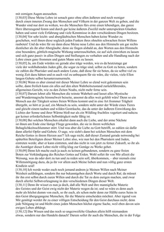 mit zornigen Augen anzusehen.
[130,03] Diese Meine Lehre ist sonach ganz ohne allen äußeren und noch weniger
durch einen inneren Zwang den Menschen und Völkern in der ganzen Welt zu geben, und die
Wunder sind nur dort zu wirken, wo die Menschen fürs erste einen lebendigen, das ganze
Herz überzeugend festen und durch gar keine äußeren Zweifel mehr unterspickten Glauben
haben und sonst viele Erfahrung und viele Kenntnisse in den verschiedenen Dingen besitzen.
[130,04] Vor sehr leicht- und abergläubischen Menschen haben keine Wunder zu
geschehen, weil ihnen diese sogleich jeden Funken ihres ohnehin schwachen freien Willens
raubeten! Und da wäre für sie dann diese Meine neue Lehre aus den Himmeln um gar nichts
dienlicher als ihr alter Aberglaube; denn sie fingen alsbald an, den Worten aus den Himmeln
eine besondere, göttlich-magische Wirkung unterzuschieben, sie auf sich einwirken zu lassen
und sich ganz passiv in allen Dingen und Stellungen zu verhalten und alle Handlung nach der
Lehre einen ganz frommen und guten Mann sein zu lassen.
[130,05] Ja, am Ende würden sie gerade also träge werden, wie es da heutzutage gar
viele der wohlhabenden Juden gibt, die sogar zu träge sind, selbst zu Gott zu beten, sondern
sie zahlen die Pharisäer und auch andere Leute, daß diese für sie beten, da sie selbst viel zu
wenig Zeit dazu hätten und es auch viel zu unbequem für sie wäre, die vielen, viele Ellen
langen Gebete selbst herunterzumurmeln.
[130,06] Wenn es aber einmal mit dieser Meiner Lehre so elend weit gekommen sein
sollte, dann freilich kann ein alles auf den alten Wahrheitszustand zurückführendes,
allgemeines Gericht, wie zu den Zeiten Noahs, nicht mehr ferne sein.
[130,07] Darum lehret alle Menschen die reinste Wahrheit und lasset alles Mystische
und Wundermagische himmelweit beiseite, ansonst da alles weit gefehlt wäre! Denn so ein
Mensch aus der Tätigkeit seines freien Willens kommt und in eine Art frommer Trägheit
übergeht, so hört er ja auf, ein Mensch zu sein, sondern steht unter der Würde eines Tieres
und gleicht einem tauben und wilden Gesträuche, das da unter der äußeren Einwirkung des
Lichtes der Sonne und ihrer Wärme bloß nur als ein Wildling fruchtlos vegetiert und nahezu
gar keiner erforderlichsten Selbsttätigkeit mehr fähig ist.
[130,08] Bei solchen Menschen erkaltet dann auch die Liebe, und der arme Nächste
ist ihnen am Ende eine lästige Fliege geworden, die sie in ihrem weltlichen
Behaglichkeitsschlummer stört. Und was aber die Liebe zu Gott betrifft, so zahlen sie dafür
dann allerlei Opfer und Gebete. O sage, wie sieht's dann bei solchen Menschen mit dem
Reiche Gottes in ihrem Herzen aus?! Ich sage nicht, daß dieser Zustand gerade notwendig bei
späterhin Beteiligten dieser Meiner Lehre also, wie nun bei den Pharisäern und Juden,
eintreten werde; aber er kann eintreten, und das nicht in von jetzt zu ferner Zukunft, so ihr als
die Austräger dieser Lehre nicht völlig klug zur Genüge zu Werke gehet.
[130,09] Denn Ich mache euch ja auch zu keinen gebundenen, sondern zu ganz freien
Boten zur Verkündigung des Reiches Gottes auf Erden. Wohl sollet ihr von Mir allzeit die
Weisung, was da oder dort zu tun und zu reden sein soll, überkommen, – aber niemals eine
Willensnötigung dazu, da ja ihr vor allem auch Meine lieben und nun völlig ganz ersten
Kindlein seid!
[130,10] Ich werde weder euch noch jemand andrem je Meinen Willen nach Meiner
Weisheit aufdrängen, sondern ihn nur bekanntgeben durch Worte und durch Rat; da müsset
ihr ihn erst selbst durch euren Willen und durch die Tat zu dem eurigen machen, und zwar
durch allerlei Selbstverleugnung in den verschiedenen Dingen dieser Welt.
[130,11] Denn ihr wisset es nun ja doch, daß alle Welt und ihre mannigfache Materie
des Geistes und der Geist ewig nicht der Materie wegen da ist; und so wäre es denn auch
mehr als höchst dumm von euch, so ihr euch, als schon mehr denn zur Hälfte eures Seins in
den Geist übergegangene Menschen, für die Materie entscheiden möchtet. Aber irgend von
Mir genötigt werdet ihr zu einer völligen Entscheidung für den Geist durchaus nicht; denn
jede Nötigung ist und bleibt eines jeden Menschen höchst eigene Sache, weil eben davon sein
ewiges Leben abhängt.
[130,12] Das Wissen und das noch so ungezweifelte Glauben allein hilft niemandem
etwas, sondern nur das Handeln danach! Darum sollet ihr auch die Menschen, die in der Folge
 