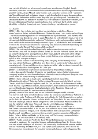 von euch die Wahrheit aus Mir werden kennenlernen, vor allem zur Tätigkeit danach
ermahnen; denn ohne solche könnten die in der Lehre enthaltenen Verheißungen ebensowenig
je erfüllt werden, als ein Mensch sicher niemals nach Damaskus kommen wird – wenn ihm
der Weg dahin auch noch so bekannt ist und er auch den allerfestesten und überzeugendsten
Glauben hat, daß der ihm wohlbekannte Weg nahe ganz geradlinig nach Damaskus führt –, so
er nie einen Schritt auf demselben machen will, oder wenn er sich auch öfter vornimmt, die
Reise werktätig in der Wahrheit zu unternehmen, aber, im Grunde durch allerlei kleine
Geschäfte verhindert, dennoch nie zum Betreten des Weges nach Damaskus kommt.“

131. Kapitel
[131,01] (Der Herr:) „Es ist also vor allem von euch bei euren künftigen Jüngern
darauf zu sehen, daß sie nicht eitel Hörer und Glauber der neuen Lehre, sondern allereifrigste
Täter nach der empfangenen und als überzeugend wahr angenommenen Lehre werden; denn
erst dadurch wird dann diese Lehre in jedem Menschen zur Vollwahrheit werden, wenn er an
sich auch die Erfüllung der in ihr stehenden Verheißungen wahrzunehmen anfängt und sich
dann endlich selbst zuzurufen anfangen muß und sagen: ,Ja, die Lehre ist wahrhaft aus Gott,
weil sich bei mir durch die tatsächliche Beachtung eine darin vorkommende Verheißung um
die andere in aller Tat und Wahrheit zu erfüllen anfängt!‘
[131,02] Hat es jemand einmal dahin gebracht, so hat er es schon gewonnen und mit
ihm Meine Lehre auch als Beispiel für viele andere, die noch im Probieren stehen, aber noch
zu keiner Wirkung haben gelangen können. Sie werden, dadurch ermuntert, selbst eifriger
Hand ans Werk zu legen anfangen, was ihnen erst die Früchte, wenn anfangs auch noch so
spärlich, wird zu tragen anfangen.
[131,03] Darum also seid in der Verbreitung und Austragung Meiner Lehre ja schlau
und klug wie die Schlangen und Füchse, aber dabei stets so sanft wie die Tauben, deren oft
zornscheinendes Girren und Murren nichts als eine verhüllte Liebe ist, darum denn auch den
Alten die Taube schon als ein Symbol der Liebe galt.
[131,04] Es kommt nun hauptsächlich auf euch an; wie ihr es anlegen werdet, so
wird es dann auch fortbestehen. Werdet ihr nur irgendeinen kleinen Fehler bei der ersten
Anlegung begehen, so wird daraus in einigen Jahrhunderten schon ein ganzer Berg von einer
Sünde wider die rechte Ordnung sich herausstellen.
[131,05] Daher laßt euch ja durch nichts irgend altgebräuchlich Venerables
(Ehrwürdiges) irreleiten! Weder der Sabbat noch der Neumond, noch die Schrift, noch der
Tempel, noch die Gräber der Propheten, noch die Orte, an denen Ich Selbst mit euch wirkte,
noch die pure Magie Meines Namens, noch die Tempel, noch die Häuser der Patriarchen oder
gewisse Stunden des Tages und dergleichen äußeres tolles Zeug mehr führe euch auf
irgendeinen Abweg von der hier vernommenen Wahrheit!
[131,06] Denn das alles war bis jetzt nur ein vorbildlich Entsprechendes von dem,
was nun vor euch stehet im hellsten Lichte und als die reinste und unverhüllteste Wahrheit; es
war nur eine große Zeichenschrift, über den weiten Boden der Erde hin geschrieben, und ein
großer Brief des Vaters im Himmel an Seine Kinder auf dieser Erde, der aber nun entsiegelt
vor euch offen liegt, und den ihr nun alle gar wohl habt lesen können. Aber dieser Brief hat
nun für weiterhin weder einen Wert, noch eine das Leben bedingende Bedeutung.
[131,07] Alles ist nun die Liebe zu Gott und zum Nächsten, aber etwa nicht nur in
der Theorie, sondern wahrhaft in der Tat, und dazu bedarf es weder eines Sabbats noch eines
Neumonds, noch eines Tempels, noch einer besonderen Zeit oder irgendeines verbrämten
Kleides, noch irgend langer unsinniger Gebete, noch irgendeines unsinnigen Sühnopfers,
keiner Ochsen, Kälber und Böcke zur Schlachtung und Verbrennung, sondern allein der
Liebe, die Ich euch nun schon so oft enthüllet habe.
[131,08] Werdet also als die Ausbreiter dieser Meiner Lehre nirgends und niemals
schwach in was immer für einer alten Satzung, nicht einmal in der Wahl der Speisen; denn
was zum Munde hineingeht mit Maß und Ziel, verunreinigt den Menschen niemals, sondern
nur das verunreinigt den Menschen, was vom Herzen durch den Mund zum Schaden des
Nebenmenschen herauskommt! So werdet ihr mit dieser Lehre den wahren Segen und das
 