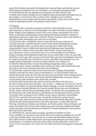wahre Heil den Menschen geben für bleibend, das in tausend Jahren und abermals tausend
Jahren ebenso rein dastehen wird, wie Ich Selbst es nun euch gebe und gegeben habe!
[131,09] Werdet ihr aber nur irgendeine alte Zeremonie mit dieser Meiner Lehre
verbinden und zu halten anfangen gewisse Gedächtnistage und irgendeine Kleinigkeit nur aus
dem Tempel, so wird sich das dann von Jahr zu Jahr vergrößern und in mehreren
Jahrhunderten zu einem wahren euch bekannten Augiasstalle werden, der am Ende wieder
durch ein allgemeines Gericht wird gereinigt werden müssen.“

132. Kapitel
[132,01] (Der Herr:) „Ich gebe euch damit eine Gottes- und Lebenslehre, die von
jeder Zeremonie so ferne ist wie ein Himmelspol vom andern; da bedarf es keines Sabbats,
keines Tempels, keines Bethauses, keiner Faste, keines eigenen Aaronsstabes und -rockes,
keiner zweihornigen Kopfbedeckung, keiner Bundeslade, keines Rauchfasses und keines
gebenedeiten und noch weniger eines verfluchten Wassers! In dieser Lehre ist der Mensch in
sich alles in allem und braucht sonst nichts als nur sich selbst.
[132,02] In den alten, vorbildlichen Lehren war der Mensch nur ganz teilweise als
sich mehr und mehr veredelnd und zum wahren Geistmenschen heranbildend noch ganz
materiell dargestellt, und es war darum denn auch nötig, ihn in allerlei dem Geiste
entsprechenden Formen, Gefäßen und zeremoniellen Handlungsweisen darzustellen.
[132,03] In dieser Meiner neuen Lehre aber ist der Mensch, wie auf einen Punkt, in
eins vollkommen vereint in sich und mit sich, so wie auch Ich Selbst mit aller Meiner
früheren urewigen und unendlichen Gottheit hier wie auf einem Punkt vereint vor euch stehe
und Selbst zu euch sage, daß von jetzt an das Reich Gottes und seine Gerechtigkeit nicht mehr
im Tempel zu Jerusalem oder auf Garizim zu suchen und alldort Gott anzubeten sein wird,
sondern solchen Gottesdienst wird man tun können überall, da ein Mensch ist!
[132,04] Des Menschen Herz wird sein der lebendige Tempel des wahren, einigen
und einzigen Gottes, und die werktätige Liebe wird sein der allein wahre Gottesdienst, und
die Liebe zu Gott wird sein dessen ganz allein wahre Anbetung!
[132,05] Da aber weder eine wahre Liebe zu Gott ohne die werktätige Nächstenliebe
und diese nicht ohne die wahre Liebe zu Gott denkbar ist, so sind die beiden Lieben im
Grunde des Grundes auch nur eine Liebe und somit eine und dieselbe wahre Anbetung Gottes.
Wer das in sich hat, der hat alles, alles Gesetz und alles Prophetentum, im eigenen Herzen
vereint und hat weiter durchaus nichts irgend mehr vonnöten.
[132,06] Ich hebe hiermit denn alles Alte samt dem Gesetze Mosis auf, nicht etwa,
als wäre es fortan nicht mehr zu beachten – das sei ferne –, sondern nur insoweit, als es da bis
jetzt war eine äußere, mit irdischen Strafen belegte Nötigung, so und so zu handeln; denn also
war das Gesetz ein jedem Menschen im Genicke sitzender Richter und war ein bleibendes
Gericht, dessen sich kein Mensch entschlagen konnte. Ein Mensch aber, der gedrückt unter
der Gesetzeslast steht, stehet dadurch ja auch offenbar im fortwährenden Gerichte; der aber
im Gerichte steht, ist geistig tot und verflucht von der inneren, göttlichen Lebensfreiheit.
[132,07] Nur wenn das Gesetz sein eigen wird und der Freiheit des eigenen freiesten
Willens untersteht, dann hat alles Gericht und aller Fluch und Tod beim Menschen ein Ende,
und Ich bin eben darum hauptsächlich in diese Welt gekommen, um allen Menschen die
Erlösung vom Joche des Gesetzes, des Gerichtes, des Fluches und des Todes zu bringen, und
darum auch nehme Ich von nun an alles Äußere weg, gebe euch somit wahrhaft euch selbst
zurück und mache euch eben dadurch erst wahrhaft zu wahren Gotteskindern und zu Herren
über alles Gesetz und Gericht.
[132,08] Werdet ihr, und also auch eure Jünger, gleichfort unverändert in dieser
Norm verbleiben, so wird auch nie ein Gericht über euch zu kommen imstande sein, weil ihr
ja über dem Gerichte stehet; sowie ihr aber nur in einem oder dem andern Stücke euch ein
altes, äußeres Gesetz werdet anfügen lassen und irgend noch anhangen einem alten, äußeren
Formenkleckse, so werdet ihr euch auch wieder einem Gerichte unterstellen, und der Tod
wird so weit in euch greifen, als wieweit ihr euch selbst einem alten Formengesetze unterstellt
habt!“
 