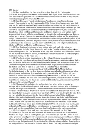 133. Kapitel
[133,01] Sagt hier Roklus: „Ja, Herr, wie sieht es denn dann mit der Haltung der
politischen Staatsgesetze aus? Denen muß man sich doch fügen, wenn man einerseits noch so
sehr Herr über sich geworden ist? Oder kann man auch mit diesen Gesetzen es also machen
wie mit denen des großen Propheten Moses?“
[133,02] Sage Ich: „Aber Freund, wie kann man Anordnungen eines Staates Gesetze
nennen? Gesetze sind ja nur der kundgemachte Wille Gottes; deine Staatsgesetze aber sind
bloß nur der höchst wandelbare Wille eines Menschen und können nie mit etwas anderem zu
tun haben als mit den alleräußersten und materiellsten Leibeslebensdingen. Wenn sie gut sind,
so wirst du sie auch billigen und annehmen mit deinem freiesten Willen, und hast du das,
dann bist du schon ein Herr der Staatsgesetze und kannst durch sie in kein Gericht mehr
kommen. Sind sie aber schlecht, so steht es dir ja frei, dich davon loszumachen und dahin zu
ziehen, wo es weisere Gesetze gibt, oder den Gesetzgeber allersanftest auf das Mangelhafte
einiger Gesetze aufmerksam zu machen und ihm einen rechten und guten Rat zu geben. Wird
er den Rat annehmen, so werdet ihr gut zu bleiben haben; nimmt er in seinem herrscherischen
Hochmute den Rat aber nicht an, dann ziehet weiter! Denn die Erde ist groß und hat viele
Länder und Völker und Reiche und Könige und Fürsten.
[133,03] Seid ihr einmal rein in eurem Innern, dann wird euch auch alles rein sein;
denn dem Reinen sind alle Dinge darum rein, weil er den Grund von allem erschauen kann,
was soviel sagen will als: Dem Sehenden ist am Tage alles erleuchtet, und selbst die Nacht ist
für den Scharfsehenden nicht lichtlos, während dem Blinden alles finster ist und der Tag bei
ihm keinen Vorzug vor der Nacht hat.
[133,04] Wer also in seinem Innern einmal in der völligen Ordnung ist, der ist auch
ein Herr über alle Unordnung, die nur irgend in der Welt so oder so vorkommen kann. Weil er
aber ein Herr ist und in sich in keine Unordnung mehr geraten kann, so mag und kann er im
Grunde wohl in jeder politischen Gesellschaft bestehen, möge sie so oder so bestellt und
beschaffen sein; denn er sieht es ja klar, wohin er seine Schritte zu stellen hat.
[133,05] Ich Selbst bin ja nun auch auf dieser Erde und füge Mich, Meiner äußeren
Persönlichkeit nach, in die von dem römischen Kaiser vorgeschriebene Ordnung und lehne
Mich nirgends, nicht einmal dem Anscheine nach, wider dieselbe auf! Verliere Ich etwa
dadurch in Meines innersten Gottwesens Ordnung? O mitnichten, – Ich bin, der Ich bin,
unverändert, und Mein Rat wird auch von denen angenommen, die des Herrschers Macht in
ihren Händen tragen, und bin darum ein Meister und Herr über sie, und niemand fraget Mich
und saget: ,Herr, wie tust Du das?‘
[133,06] Glaubet es Mir, daß einer, der wahrhaft ein Herr seiner selbst geworden ist,
auch gar leicht ein Herr über ein ganzes Volk werden kann; und niemand wird zu ihm sagen:
,Freund, wie magst du solches tun?‘ Denn die Menschen werden ihn selbst dazu machen,
indem sie scharenweise zu ihm hineilen werden und werden sich Rates erholen. Was ist aber
ein weiser Ratgeber anderes als ein weiser Gesetzgeber? Wer aber Gesetze gibt, der wird doch
ein Herr sein über die, die von ihm die Gesetze überkommen haben! Oder sind Ouran,
Mathael, hier Mein edler Freund Cyrenius, Kornelius, Faustus und Julius nicht Machthaber
und Gebieter und haben dennoch Gesetze von Mir angenommen und nennen Mich ihren
Herrn? Warum taten sie denn das? Weil sie die Wahrheit und ihre Kraft und Macht an Mir
mehr denn zur Genüge haben ganz hellst kennengelernt! Was Ich aber nun rede und tue, das
und noch ein Mehreres und Größeres werdet auch ihr in jüngster Zeit schon tun und werdet
somit auch auf der ganzen lieben Erde ganz dieselben Wirkungen hervorbringen müssen.
[133,07] Freilich gehört dazu auch jener entschiedene Mut, der sich vor dem Tode
des Leibes nicht fürchtet; wie aber sollte sich der davor auch fürchten, der in der höchsten
Klarheit das ewige Leben in sich trägt und ganz vollkommenst ein Herr des Lebens in sich
selbst geworden ist und gar wohl wissen muß, daß erstens diejenigen, die wohl den Leib töten
können, der Seele und ihrem ewigen Lebensgeiste durchaus keinen Schaden mehr zuzufügen
vermögen, und daß zweitens die Seele mit dem Wegfalle des schweren Leibes für ewig einen
nie aussprechbaren Gewinn macht, den alle Schätze dieser Erde ewig nimmer aufzuwiegen
 