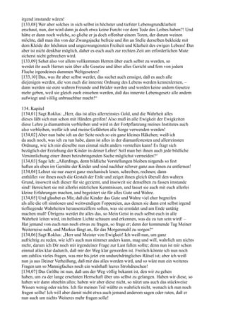 irgend imstande wären!
[133,08] Wer aber solches in sich selbst in höchster und tiefster Lebensgrundklarheit
erschaut, nun, der wird dann ja doch etwa keine Furcht vor dem Tode des Leibes haben?! Und
hätte er dann noch welche, so gliche er ja doch offenbar einem Toren, der darum weinen
möchte, daß man ihn von der Zwangsjacke befreie und ihn an Stelle derselben bekleide mit
dem Kleide der höchsten und ungezwungensten Freiheit und Klarheit des ewigen Lebens! Das
aber ist nicht denkbar möglich, daher es euch auch zur rechten Zeit am erforderlichen Mute
sicherst nicht gebrechen wird.
[133,09] Sehet also vor allem vollkommen Herren über euch selbst zu werden, so
werdet ihr auch Herren sein über alle Gesetze und über alles Gericht und fern von jedem
Fluche irgendeines dummen Weltgesetzes!
[133,10] Das, was ihr aber selbst werdet, das suchet auch emsigst, daß es auch alle
diejenigen werden, die von euch die innerste Ordnung des Lebens werden kennenlernen, –
dann werden sie eure wahren Freunde und Brüder werden und werden keine andern Gesetze
mehr geben, weil sie gleich euch einsehen werden, daß das innerste Lebensgesetz alle andern
aufwiegt und völlig unbrauchbar macht!“

134. Kapitel
[134,01] Sagt Roklus: „Herr, das ist alles allerreinstes Gold, und die Wahrheit alles
dieses läßt sich nun schon mit Händen greifen! Also muß in alle Ewigkeit der Ewigkeiten
diese Lehre ja diamantrein verbleiben und wird in der Fortpflanzung meines Institutes auch
also verbleiben, wofür ich und meine Gefährten alle Sorge verwenden werden!
[134,02] Aber nun habe ich an der Seite noch so ein ganz kleines Häkchen; weiß ich
da auch noch, was ich zu tun habe, dann ist alles in der diamanfestesten und allerreinsten
Ordnung, wie ich mir dieselbe nun einmal nicht anders vorstellen kann! Es fragt sich
bezüglich der Erziehung der Kinder in deiner Lehre! Soll man bei ihnen auch jede bildliche
Versinnlichung einer ihnen beizubringenden Sache möglichst vermeiden?“
[134,03] Sage Ich: „Allerdings, denn bildliche Vorstellungen bleiben nirgends so fest
haften als eben im Gemüte der Kinder und sind nachher schwer ganz aus ihnen zu entfernen!
[134,04] Lehret sie nur zuerst ganz mechanisch lesen, schreiben, rechnen; dann
enthüllet vor ihnen noch die Gestalt der Erde und zeiget ihnen gleich überall den wahren
Grund, insoweit sich dieser für sie geziemt, und insoweit sie denselben zu fassen imstande
sind! Bereichert sie mit allerlei nützlichen Kenntnissen, und lasset sie auch mit euch allerlei
kleine Erfahrungen machen, und begeistert sie für alles Gute und Wahre.
[134,05] Und glaubet es Mir, daß die Kinder das Gute und Wahre viel eher begreifen
als alle die oft sinnlosen und weitwendigen Foppereien, aus denen sie dann erst selbst irgend
tiefliegende Wahrheiten herausentziffern sollen, was sie ermüdet und am Ende untätig
machen muß! Übrigens werdet ihr alles das, so Mein Geist in euch selbst euch in alle
Wahrheit leiten wird, im hellsten Lichte schauen und erkennen, was da zu tun sein wird! –
Hat jemand von euch nun noch etwas zu fragen, so frage er; denn der kommende Tag Meiner
Weiterreise naht, und Markus fängt an, für das Morgenmahl zu sorgen!“
[134,06] Sagt Roklus: „Herr und Meister von Ewigkeit! Ich weiß nun, um ganz
aufrichtig zu reden, wie ich's auch nun nimmer anders kann, mag und will, wahrlich um nichts
mehr, darum ich Dir noch mit irgendeiner Frage zur Last fallen sollte; denn nun ist mir schon
einmal alles klar dadurch, daß mir der Weg klar geworden ist. Freilich könnte ich nun noch
um zahllos vieles fragen, was mir bis jetzt ein undurchdringliches Rätsel ist; aber ich weiß
nun ja aus Deiner Verheißung, daß mir das alles werden wird, und so wäre nun ein weiteres
Fragen um so Mannigfaches noch ein wahrhaft leeres Strohdreschen!
[134,07] Das Größte ist nun, daß uns der Weg völlig bekannt ist, den wir zu gehen
haben, um zu der lange ersehnten Herrschaft über uns selbst zu gelangen. Haben wir diese, so
haben wir dann ohnehin alles; haben wir aber diese nicht, so nützt uns auch das stückweise
Wissen wenig oder nichts. Ich für meinen Teil wüßte es wahrlich nicht, wonach ich nun noch
fragen sollte! Ich will aber damit nicht etwa auch jemand anderem sagen oder raten, daß er
nun auch um nichts Weiteres mehr fragen solle!
 