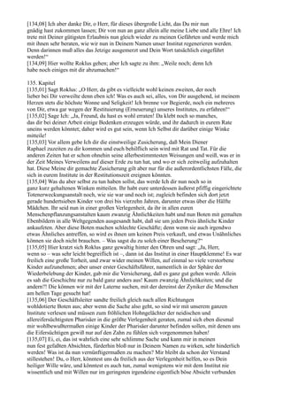 [134,08] Ich aber danke Dir, o Herr, für dieses übergroße Licht, das Du mir nun
gnädig hast zukommen lassen; Dir von nun an ganz allein alle meine Liebe und alle Ehre! Ich
trete mit Deiner gütigsten Erlaubnis nun gleich wieder zu meinen Gefährten und werde mich
mit ihnen sehr beraten, wie wir nun in Deinem Namen unser Institut regenerieren werden.
Denn darinnen muß alles das Jetzige ausgemerzt und Dein Wort tatsächlich eingeführt
werden!“
[134,09] Hier wollte Roklus gehen; aber Ich sagte zu ihm: „Weile noch; denn Ich
habe noch einiges mit dir abzumachen!“

135. Kapitel
[135,01] Sagt Roklus: „O Herr, da gibt es vielleicht wohl keinen zweiten, der noch
lieber bei Dir verweilte denn eben ich! Was es auch sei, alles, von Dir ausgehend, ist meinem
Herzen stets die höchste Wonne und Seligkeit! Ich brenne vor Begierde, noch ein mehreres
von Dir, etwa gar wegen der Restituierung (Erneuerung) unseres Institutes, zu erfahren!“
[135,02] Sage Ich: „Ja, Freund, du hast es wohl erraten! Da klebt noch so manches,
das dir bei deiner Arbeit einige Bedenken erzeugen würde, und ihr dadurch in eurem Rate
uneins werden könntet; daher wird es gut sein, wenn Ich Selbst dir darüber einige Winke
mitteile!
[135,03] Vor allem gebe Ich dir die einstweilige Zusicherung, daß Mein Diener
Raphael zuzeiten zu dir kommen und euch behilflich sein wird mit Rat und Tat. Für die
anderen Zeiten hat er schon ohnehin seine allerbestimmtesten Weisungen und weiß, was er in
der Zeit Meines Verweilens auf dieser Erde zu tun hat, und wo er sich zeitweilig aufzuhalten
hat. Diese Meine dir gemachte Zusicherung gilt aber nur für die außerordentlichsten Fälle, die
sich in eurem Institute in der Restitutionszeit ereignen könnten.
[135,04] Was du aber selbst zu tun haben sollst, das werde Ich dir nun noch so in
ganz kurz gehaltenen Winken mitteilen. Ihr habt eure unterdessen äußerst pfiffig eingerichtete
Totenerweckungsanstalt noch, wie sie war und noch ist; zugleich befinden sich dort jetzt
gerade hundertsieben Kinder von drei bis vierzehn Jahren, darunter etwas über die Hälfte
Mädchen. Ihr seid nun in einer großen Verlegenheit, da ihr in allen euren
Menschenpflanzungsanstalten kaum zwanzig Ähnlichkeiten habt und nun Boten mit gemalten
Ebenbildern in alle Weltgegenden ausgesandt habt, daß sie um jeden Preis ähnliche Kinder
ankaufeten. Aber diese Boten machen schlechte Geschäfte; denn wenn sie auch irgendwo
etwas Ähnliches antreffen, so wird es ihnen um keinen Preis verkauft, und etwas Unähnliches
können sie doch nicht brauchen. – Was sagst du zu solch einer Bescherung?“
[135,05] Hier kratzt sich Roklus ganz gewaltig hinter den Ohren und sagt: „Ja, Herr,
wenn so – was sehr leicht begreiflich ist –, dann ist das Institut in einer Hauptklemme! Es war
freilich eine große Torheit, und zwar wider meinen Willen, auf einmal so viele verstorbene
Kinder aufzunehmen; aber unser erster Geschäftsführer, namentlich in der Sphäre der
Wiederbelebung der Kinder, gab mir die Versicherung, daß es ganz gut gehen werde. Allein
es sah die Geschichte nur zu bald ganz anders aus! Kaum zwanzig Ähnlichkeiten; und die
andern?! Die können wir mit der Laterne suchen, mit der dereinst der Zyniker die Menschen
am hellen Tage gesucht hat!
[135,06] Der Geschäftsleiter sandte freilich gleich nach allen Richtungen
wohldotierte Boten aus; aber wenn die Sache also geht, so sind wir mit unserem ganzen
Institute verlesen und müssen zum fröhlichen Hohngelächter der neidischen und
allereifersüchtigsten Pharisäer in die größte Verlegenheit geraten, zumal sich eben diesmal
mir wohlbewußtermaßen einige Kinder der Pharisäer darunter befinden sollen, mit denen uns
die Eifersüchtigen gewiß nur auf den Zahn zu fühlen sich vorgenommen haben!
[135,07] Ei, ei, das ist wahrlich eine sehr schlimme Sache und kann mir in meinen
nun fest gefaßten Absichten, fürderhin bloß nur in Deinem Namen zu wirken, sehr hinderlich
werden! Was ist da nun vernünftigermaßen zu machen? Mir bleibt da schon der Verstand
stillestehen! Du, o Herr, könntest uns da freilich aus der Verlegenheit helfen, so es Dein
heiliger Wille wäre, und könntest es auch tun, zumal wenigstens wir mit dem Institut nie
wissentlich und mit Willen nur im geringsten irgendeine eigentlich böse Absicht verbunden
 