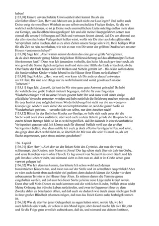 haben!
[135,08] Unsere unverschuldete Unwissenheit aber kannst Du als ein
allerliebevollster Gott, Herr und Meister uns ja doch nicht zur Last legen? Und sollte auch
Deine ewig nie ermeßbare Weisheit an uns selbstverschuldete Flecken finden, für die wir
wahrlich nicht können, so ist ja Deine noch unermeßlichere Liebe mächtig endlos mehr denn
zur Genüge, um dieselben hinwegzufegen! Ich und alle meine Hauptgefährten setzen nun
einmal alle unsere Hoffnungen auf Dich und vertrauen festest darauf, daß Du uns diesmal aus
der allerriesenhaftesten Verlegenheit helfen wirst, wofür wir Dir aber auch das glühendste
Versprechen dahin machen, daß es zu allen Zeiten unsere Sorge sein wird, Dein heiliges Wort
für alle Zeit so rein zu erhalten, wie wir es nun von Dir unter der größten Dankbarkeit unserer
Herzen vernommen haben!“
[135,09] Sage Ich: „Aber warum nennst du denn das eine gar so große Verlegenheit,
da du doch treuwahr genug Meine möglichste Hilfezusicherung auf das allerhandgreiflichste
überkommen hast?! Denn was Ich jemandem verheiße, das halte Ich auch gewisser noch, als
wie gewiß die Sonne täglich aufgehen muß und stets eine Hälfte der Erde erleuchtet, ob die
Oberfläche der Erde heiter oder mit Wolken und Nebeln getrübt ist! – Bis wann sollten denn
die hundertsieben Kinder wieder lebend in die Häuser ihrer Eltern zurückkehren?“
[135,10] Sagt Roklus: „Herr, was soll, was kann ich Dir anderes darauf antworten
als: O Herr, Dir sind alle Dinge nur zu wohl bekannt und somit gewiß auch unsere
Torheiten!“
[135,11] Sage Ich: „Jawohl, da hast du Mir eine ganz gute Antwort gebracht! Da habt
ihr wahrlich eine große Torheit dadurch begangen, daß ihr für eure fingierten
Wiederbelebungen viel zu kurze Fristen gesetzt habt! Ihr seid dazu wohl durch einige
glückliche Versuche ermuntert worden und habt natürlich die Erfahrung machen müssen, daß
für euer Institut eine möglichst kurze Wiederbelebungsfrist nicht nur die am wenigsten
kostspielige, sondern auch sicher die anzuempfehlendste ist, weil die ganze Sache an
Wunderbarkeit gewinnt, – versteht sich von selbst, nur dem Ansehen nach!
[135,12] Hättet ihr der ähnlichen Kinder zur Genüge, so ließe sich nach eurer Art die
Sache wohl noch etwa ausführen; aber weil euch zu dem Behufe gerade die Hauptsache zu
eurem feinen Betruge fehlt, so ist es wohl begreiflich, daß ihr dadurch in eine riesenhafteste
Verlegenheit geraten seid. Ich könnte euch für diesmal freilich wohl aus der großen
Verlegenheit helfen; aber dann müßte Ich euch ja doch offenbar betrügen helfen, und sehet,
das ginge denn doch wohl nicht an, so überlieb ihr Mir nun alle seid! Es muß da, als der
Sache angemessen, ganz etwas anderes geschehen!“

136. Kapitel
[136,01] (Der Herr:) „Sieh dort an der linken Seite des Cyrenius, der nun ein wenig
schlummert, den Knaben; sein Name ist Josoe! Der lag schon stark über ein Jahr im Grabe,
und seine Knochen waren ohne Fleisch. Er lag unweit von Nazareth in einer Gruft, und Ich
gab ihm das Leben wieder, und niemand sieht es ihm nun an, daß er im Grabe schon ganz
verwest gelegen ist!
[136,02] Was Ich dem tun konnte, das könnte Ich schon wohl auch deinen
hundertsieben Kindern tun, und zwar nun auf der Stelle und im schnellsten Augenblick! Aber
es wäre euch damit eben auch nicht viel gedient; denn dadurch kämen die Kinder vor dem
anberaumten Termin in die Häuser ihrer Alten. Es müssen darum die Termine genau
eingehalten werden, auf daß nun bei dieser Sache ja keine neue Lüge mehr kreiert werde.
Dann aber soll Mein Diener zu euch kommen und die wirklichen Kinder, freilich etwas wider
Meine Ordnung, ins irdische Leben zurückrufen, und zwar in Gegenwart ihrer zu dem
Zwecke dahin zu berufenden Alten, auf daß auch sie dadurch wie durch einen mächtigen Stoß
in ihrer großen Blindheit erkennen mögen, daß nun das Reich Gottes nahe herbeigekommen
ist.
[136,03] Was du aber bei jener Gelegenheit zu sagen haben wirst, werde Ich, wo Ich
auch leiblich sein werde, dir schon in den Mund legen; aber darauf mache Ich dich für jetzt
und für die Folge ganz ernstlich aufmerksam, daß du, und niemand aus deinem Institute,
 