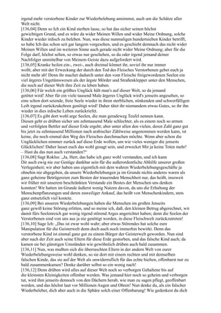 irgend mehr verstorbene Kinder zur Wiederbelebung annimmst, auch um die Schätze aller
Welt nicht.
[136,04] Denn so Ich ein Kind sterben lasse, so hat das sicher seinen höchst
gewichtigen Grund, und es wäre da wider Meinen Willen und wider Meine Ordnung, solche
Kinder wieder irdisch zu beleben. Nun, was diese nunmaligen hundertsieben Kinder betrifft,
so habe Ich das schon seit gar langem vorgesehen, und es geschieht demnach das nicht wider
Meinen Willen und im weiteren Sinne auch gerade nicht wider Meine Ordnung; aber für die
Folge darf, höchst selten, so etwas nur geschehen, so du oder irgend jemand deiner
Nachfolger unmittelbar von Meinem Geiste dazu aufgefordert wird.
[136,05] Kranke heilen ein-, zwei-, auch dreimal könnet ihr, soviel ihr nur immer
wollt; aber mit der Erweckung der durch den Tod des Fleisches Verstorbenen gebet euch ja
nicht mehr ab! Denn ihr machet dadurch unter den vom Fleische freigewordenen Seelen ein
viel ärgeres Ungetümswesen als der ärgste Mörder und Straßenklepper unter den Menschen,
die noch auf dieser Welt ihre Zeit zu leben haben.
[136,06] Für welch ein größtes Unglück hält man's auf dieser Welt, so da jemand
getötet wird! Aber für ein viele tausend Male ärgeres Unglück wird's jenseits angesehen, so
eine schon dort seiende, freie Seele wieder in ihren sterblichen, stinkenden und schwerfälligen
Leib irgend zurückzukehren genötigt wird! Daher tätet ihr niemandem etwas Gutes, so ihr ihn
wieder in dies irdische Leben zurückriefet.
[136,07] Es gibt dort wohl arge Seelen, die man geradeweg Teufel nennen kann.
Diesen geht es drüben sicher um zehntausend Male schlechter, als es einem noch so armen
und verfolgten Bettler auf dieser Erde ergeht; aber unter allen den vielen, deren Zahl ganz gut
bis jetzt zu zehntausend Millionen nach arabischer Zählweise angenommen werden kann, ist
keine, die noch einmal den Weg des Fleisches durchmachen möchte. Wenn aber schon die
Unglücklichen nimmer zurück auf diese Erde wollen, um wie vieles weniger die jenseits
Glücklichen! Daher lasset euch das wohl gesagt sein, und erwecket Mir ja keine Toten mehr!
– Hast du das nun auch verstanden?“
[136,08] Sagt Roklus: „Ja, Herr, das habe ich ganz wohl verstanden, und ich kann
Dir auch ewig nie zur Genüge dankbar sein für die außerordentliche Abhilfe unserer großen
Verlegenheit; wir aber haben uns eigentlich mit dem wahren Wiederbelebungsgeschäfte ja
ohnehin nie abgegeben, da unsere Wiederbelebungen ja im Grunde nichts anderes waren als
ganz geheime Betrügereien zum Besten der trauernden Menschheit nur, das heißt, insoweit
wir früher mit unserem beschränkten Verstande ein Bestes der Menschen uns denken
konnten! Wir hatten im Grunde äußerst wenig Nutzen davon, da uns die Erhaltung der
Menschenpflanzungen und deren zuweiliger Ankauf, das heißt von Menschenkindern, stets
ganz entsetzlich viel kostete.
[136,09] Bei unseren Wiederbelebungen haben die Menschen im großen Jenseits
ganz gewiß keine Störung erlitten, und so meine ich, daß, den kleinen Betrug abgerechnet, wir
damit fürs Seelenreich gar wenig irgend störend Arges angerichtet haben; denn die Seelen der
Verstorbenen sind von uns aus ja nie genötigt worden, in diese Fleischwelt zurückzutreten!
[136,10] Sage Ich: „Das ist zwar wohl wahr; aber etwas Störendes hat solche eure
Manipulation für die Geisterwelt denn doch auch noch immerhin bewirkt. Denn das
verstorbene Kind ist einmal ganz gut zu einem Bürger der Geisterwelt geworden. Nun sind
aber nach der Zeit auch seine Eltern für diese Erde gestorben, und das falsche Kind auch; da
kamen sie bei günstigen Umständen wie gewöhnlich drüben auch bald zusammen.
[136,11] Nun, was mußten sich die überraschten Eltern in der andern Welt von eurer
Wiederbelebungsweise wohl denken, so sie dort mit einem rechten und mit demselben
falschen Kinde, das sie auf der Welt als unwiderruflich für das echte hielten, offenbarst nur zu
bald zusammenkamen? Denke darüber selbst so ein wenig nach!
[136,12] Denn drüben wird alles auf dieser Welt noch so verborgen Gehaltene bis auf
die kleinsten Kleinigkeiten offenbar werden. Was jemand hier noch so geheim und verborgen
tut, wird ihm jenseits dennoch von den Dächern herab, wie man zu sagen pflegt, geoffenbart
werden, und das höchst laut vor Millionen Augen und Ohren! Nun denke du, als ein falscher
Wiederbeleber, dich aber auch in die Sphäre solch einer Offenbarung! Wie gedenkest du dich
 