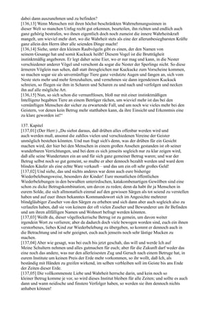 dabei dann auszunehmen und zu befinden?
[136,13] Wenn Menschen mit ihren höchst beschränkten Wahrnehmungssinnen in
dieser Welt so manchen Unfug recht gut erkennen, beurteilen, ihn richten und endlich auch
ganz gehörig bestrafen, wo ihnen eigentlich doch noch zumeist die innere Wahrheitskraft
mangelt, um wieviel mehr dort, wo die Wahrheit stets als eine der allerunbesiegbarsten Kräfte
ganz allein den Herrn über alle seienden Dinge macht!
[136,14] Siehe, unter den kleinen Raubvögeln gibt es einen, der den Namen von
seinem Gesange hat und somit Kuckuck heißt! Diesem Vogel ist die Brutträgheit
instinktmäßig angeboren. Er legt daher seine Eier, wo er nur mag und kann, in die Nester
verschiedener anderer Vögel und verschont da sogar die Nester der Sperlinge nicht. So diese
ärmeren Vöglein nun sehen, daß statt ihresgleichen nur Kuckucke zum Vorscheine kommen,
so machen sogar sie als unvernünftige Tiere ganz verdutzte Augen und fangen an, sich vom
Neste stets mehr und mehr fernzuhalten, und vernehmen sie dann irgendeinen Kuckuck
schreien, so fliegen sie ihm in Scharen und Scharen zu und nach und verfolgen und necken
ihn auf alle mögliche Art.
[136,15] Nun, so sich schon die vernunftlosen, bloß nur mit einer instinktmäßigen
Intelligenz begabten Tiere an einem Betrüger rächen, um wieviel mehr ist das bei den
vernünftigen Menschen der sicher zu erwartende Fall, und um noch wie vieles mehr bei den
Geistern, vor denen kein Betrug mehr statthaben kann, da ihre Einsicht und Erkenntnis eine
zu klare geworden ist!“

137. Kapitel
[137,01] (Der Herr:) „Du siehst daraus, daß drüben alles offenbar werden wird und
auch werden muß, ansonst die zahllos vielen und verschiedenen Vereine der Geister
unmöglich bestehen könnten. Und nun fragt sich's denn, was der drüben für ein Gesicht
machen wird, der hier bei den Menschen in einem großen Ansehen gestanden ist ob seiner
wunderbaren Verrichtungen, und bei dem es sich jenseits sogleich nur zu klar zeigen wird,
daß alle seine Wundertaten ein an und für sich ganz gemeiner Betrug waren; und war der
Betrug selbst noch so gut gemeint, so mußte er aber dennoch bezahlt werden und ward dem
blinden Käufer als eine echte Ware verkauft – und das um ein oft sehr großes Geld!
[137,02] Und siehe, das und nichts anderes war denn auch eure bisherige
Wiederbelebungsweise, besonders der Kinder! Eure monatlichen öffentlichen
Wiederbelebungen in den bewußten unterirdischen, katakombenartigen Gewölben sind eine
schon zu dicke Betrugskombination, um davon zu reden; denn da habt ihr ja Menschen in
eurem Solde, die sich allmonatlich einmal auf den gewissen Särgen als tot seiend zu verstellen
haben und auf euer ihnen bekanntes Kommandowort sich im Angesichte mehrerer
blindgläubiger Zuseher von den Särgen zu erheben und sich dann aber auch sogleich also zu
verlaufen haben, daß sie von keinem der oft vielen Zuseher und Bewunderer um ihr Befinden
und um ihren allfälligen Namen und Wohnort befragt werden könnten.
[137,03] Weißt du, dieser vögellockerische Betrug ist zu gemein, um davon weiter
irgendein Wort zu verlieren; aber da dadurch doch viele bewogen worden sind, euch ein ihnen
verstorbenes, liebes Kind zur Wiederbelebung zu übergeben, so kommt er dennoch auch in
die Betrachtung und ist sehr geeignet, euch auch jenseits noch sehr lästige Mucken zu
machen.
[137,04] Aber wie gesagt, was bei euch bis jetzt geschah, das will und werde Ich auf
Meine Schultern nehmen und alles gutmachen für euch; aber für die Zukunft darf weder das
eine noch das andere, was nur den allerleisesten Zug und Geruch nach einem Betruge hat, in
eurem Institute um keinen Preis der Erde mehr vorkommen, so ihr wollt, daß Ich, als
beständig mit Händen zu greifen wirkend, im selben verbleiben soll im Geiste bis ans Ende
der Zeiten dieser Erde.
[137,05] Die vollkommenste Liebe und Wahrheit herrsche darin, und kein noch so
kleiner Betrug komme je vor, so wird dieses Institut bleiben für alle Zeiten; und sollte es auch
dann und wann neidische und finstere Verfolger haben, so werden sie ihm dennoch nichts
anhaben können!
 