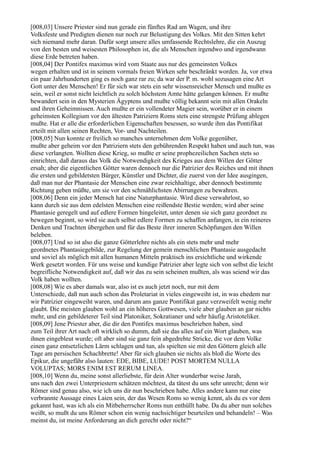 [008,03] Unsere Priester sind nun gerade ein fünftes Rad am Wagen, und ihre
Volksfeste und Predigten dienen nur noch zur Belustigung des Volkes. Mit den Sitten kehrt
sich niemand mehr daran. Dafür sorgt unsere alles umfassende Rechtslehre, die ein Auszug
von den besten und weisesten Philosophen ist, die als Menschen irgendwo und irgendwann
diese Erde betreten haben.
[008,04] Der Pontifex maximus wird vom Staate aus nur des gemeinsten Volkes
wegen erhalten und ist in seinem vormals freien Wirken sehr beschränkt worden. Ja, vor etwa
ein paar Jahrhunderten ging es noch ganz rar zu; da war der P. m. wohl sozusagen eine Art
Gott unter den Menschen! Er für sich war stets ein sehr wissensreicher Mensch und mußte es
sein, weil er sonst nicht leichtlich zu solch höchstem Amte hätte gelangen können. Er mußte
bewandert sein in den Mysterien Ägyptens und mußte völlig bekannt sein mit allen Orakeln
und ihren Geheimnissen. Auch mußte er ein vollendeter Magier sein, worüber er in einem
geheimsten Kollegium vor den ältesten Patriziern Roms stets eine strengste Prüfung ablegen
mußte. Hat er alle die erforderlichen Eigenschaften besessen, so wurde ihm das Pontifikat
erteilt mit allen seinen Rechten, Vor- und Nachteilen.
[008,05] Nun konnte er freilich so manches unternehmen dem Volke gegenüber,
mußte aber geheim vor den Patriziern stets den gebührenden Respekt haben und auch tun, was
diese verlangten. Wollten diese Krieg, so mußte er seine prophezeilichen Sachen stets so
einrichten, daß daraus das Volk die Notwendigkeit des Krieges aus dem Willen der Götter
ersah; aber die eigentlichen Götter waren dennoch nur die Patrizier des Reiches und mit ihnen
die ersten und gebildetsten Bürger, Künstler und Dichter, die zuerst von der Idee ausgingen,
daß man nur der Phantasie der Menschen eine zwar reichhaltige, aber dennoch bestimmte
Richtung geben müßte, um sie vor den schmählichsten Abirrungen zu bewahren.
[008,06] Denn ein jeder Mensch hat eine Naturphantasie. Wird diese verwahrlost, so
kann durch sie aus dem edelsten Menschen eine reißendste Bestie werden; wird aber seine
Phantasie geregelt und auf edlere Formen hingeleitet, unter denen sie sich ganz geordnet zu
bewegen beginnt, so wird sie auch selbst edlere Formen zu schaffen anfangen, in ein reineres
Denken und Trachten übergehen und für das Beste ihrer inneren Schöpfungen den Willen
beleben.
[008,07] Und so ist also die ganze Götterlehre nichts als ein stets mehr und mehr
geordnetes Phantasiegebilde, zur Regelung der gemein menschlichen Phantasie ausgedacht
und soviel als möglich mit allen humanen Mitteln praktisch ins ersichtliche und wirkende
Werk gesetzt worden. Für uns weise und kundige Patrizier aber legte sich von selbst die leicht
begreifliche Notwendigkeit auf, daß wir das zu sein scheinen mußten, als was seiend wir das
Volk haben wollten.
[008,08] Wie es aber damals war, also ist es auch jetzt noch, nur mit dem
Unterschiede, daß nun auch schon das Proletariat in vieles eingeweiht ist, in was ehedem nur
wir Patrizier eingeweiht waren, und darum ans ganze Pontifikat ganz verzweifelt wenig mehr
glaubt. Die meisten glauben wohl an ein höheres Gottwesen, viele aber glauben an gar nichts
mehr, und ein gebildeterer Teil sind Platoniker, Sokratianer und sehr häufig Aristoteliker.
[008,09] Jene Priester aber, die dir den Pontifex maximus beschrieben haben, sind
zum Teil ihrer Art nach oft wirklich so dumm, daß sie das alles auf ein Wort glauben, was
ihnen eingebleut wurde; oft aber sind sie ganz fein abgedrehte Stricke, die vor dem Volke
einen ganz entsetzlichen Lärm schlagen und tun, als spielten sie mit den Göttern gleich alle
Tage am persischen Schachbrette! Aber für sich glauben sie nichts als bloß die Worte des
Epikur, die ungefähr also lauten: EDE, BIBE, LUDE! POST MORTEM NULLA
VOLUPTAS; MORS ENIM EST RERUM LINEA.
[008,10] Wenn du, meine sonst allerliebste, für dein Alter wunderbar weise Jarah,
uns nach den zwei Unterpriestern schätzen möchtest, da tätest du uns sehr unrecht; denn wir
Römer sind genau also, wie ich uns dir nun beschrieben habe. Alles andere kann nur eine
verbrannte Aussage eines Laien sein, der das Wesen Roms so wenig kennt, als du es vor dem
gekannt hast, was ich als ein Mitbeherrscher Roms nun enthüllt habe. Da du aber nun solches
weißt, so mußt du uns Römer schon ein wenig nachsichtiger beurteilen und behandeln! – Was
meinst du, ist meine Anforderung an dich gerecht oder nicht?“
 