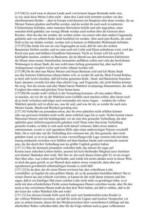 [137,06] Es wird zwar in diesem Lande auch von keinem langen Bestande mehr sein,
so wie auch diese Meine Lehre nicht – denn dies Land wird zertreten werden von den
allerfinstersten Heiden –; aber in Europa wird dereinst ein Hauptsitz aller derer werden, die an
Meinen Namen glauben und hoffen werden, und da werdet ihr euch auch in mehreren
Filialinstituten befinden, unter manchen Herrschern beliebt und sehr angesehen, unter
manchen bloß geduldet; nur wenige Blinde werden euch treiben über die Grenzen ihres
Reiches. Aber die das tun werden, die werden sicher von einem oder dem andern Ungemache
gedrückt und von selbem fürder nicht leichtlich los werden. Aber auch jene Reiche, die euch
bloß so hin nur dulden werden, werden sich in keinem zu blühenden Wohlstande befinden.
[137,07] Das binde Ich nun als eine Segensgabe an euch, daß ihr stets die rechten
Baumeister bleiben werdet, und wo man euch mit Liebe und Ehren aufnehmen wird, wird das
Reich eine gute und haltbare Grundfeste bekommen. Nicht zu Ärzten will Ich euch für
künftighin machen, sondern zu Bauleuten, die da überall aus den allerfestesten Edelsteinen
die Mauer eines neuen, himmlischen Jerusalems aufführen sollen und viele der herrlichsten
Wohnungen in dieser Stadt, die nun wohl einen Anfang genommen hat, aber nach der
Anfangsmauer ewigfort weiter und weiter erbauet werden soll.
[137,08] Da ihr aber nun Meine Maurer und freien Bauleute seid und Ich Meine Stadt
aus den festesten Edelsteinen erbauet haben will, so werdet ihr und du, Mein Freund Roklus,
ja doch sehr leicht einsehen, daß Ich keine gemeinen Kalk-, Sand- und Backsteine brauchen
kann; darunter verstehe Ich aber eben allerlei Lug- und Trugwerke, die nicht bleiben können
für ewig. Nur die reinste und aller Makel barste Wahrheit ist derjenige Diamantstein, der aller
Ewigkeit den steten und gleichen Trotz bieten kann.
[137,09] Ihr werdet wohl vielfach in die Versuchung kommen, oft eine andere Miene
zu machen, als wie ihr sie der Wahrheit eurer Gefühle nach machen solltet; aber lasset euch
da ja nicht verlocken und trüget auch niemanden mit euren Augen, – sondern die vollste
Wahrheit spreche sich in allem aus, was ihr seid, und was ihr tut, so werdet ihr auch stets
Meiner Gnade, Macht und Weisheit gewärtig sein.
[137,10] Verheißet nie jemandem etwas, das ihr etwa späterhin nicht erfüllen könntet
oder aus gewissen Gründen nicht wollt; denn wahrlich sage Ich es euch: Nichts kommt einem
Menschen bitterer und ihn bedrängender vor als eine ihm gemachte Verheißung, die aber
späterhin ganz stillschweigend nicht gehalten wird! Denn wäre ihm keine Verheißung
gemacht worden, so hätte er sich auch nicht darauf verlassen, hätte etwas anderes
unternommen, womit er sich irgendeine Hilfe oder einen anderweitigen Nutzen verschafft
hätte. Da er sich aber auf die Verheißung fest verlassen hat, die ihm gemacht, aber nicht
gehalten ward, so ist er ja dadurch in eine verzweiflungsvolle Lage versetzt und sitzt dann
traurig enttäuscht zwischen zwei Stühlen auf dem blanken Sande und verwünscht zumeist
jene, die ihn durch ihre Verheißung nun ins größte Unglück gestürzt haben.
[137,11] Was ihr demnach jemandem verheißen habt, das müsset ihr sogar auf
Kosten eures irdischen Lebens halten, ansonst Ich kein bleibendes Mitglied eures Institutes
sein könnte! Bedenket aber wohl, Wer Der ist, der euch dieses Gebot gibt! Er ist ein ewiger
Herr über alles, was Leben und Tod heißet; und würde Ich nichts ahnden noch in dieser Welt,
so doch das ganz gewiß, so ein Mensch dem andern etwas verspricht, dann aber aus
irgendeinem gewöhnlich selbstsüchtigen Grunde es nicht hält!
[137,12] So du dem, der dir einen Dienst erwiesen hat, den verheißenen Lohn
vorenthältst, so begehst du eine größere Sünde, als so du jemanden bestohlen hättest! Hat er
seinen Dienst lau und schlecht verrichtet, so kannst du ihn wohl daran erinnern und ihm
sagen, daß er ein künftiges Mal einen solchen Lohn nicht mehr zu gewärtigen habe, so er
nicht mit dem erforderlichen Fleiße seinen bedungenen Dienst verrichten werde; aber für den
noch so lau verrichteten Dienst mußt du ihm dein Wort halten, auf daß er erfahre, daß in dir
der Geist der vollen Wahrheit lebt und wirkt!
[137,13] Aus diesem Grunde helfe auch Ich euch eure hundertsieben toten Kinder in
der vollsten Wahrheit erwecken, auf daß ihr nicht als Lügner und treulose Versprecher vor
jene zu stehen kommt, denen ihr das Wiedererwecken ihrer verstorbenen Lieblinge auf das
allerheißest Wahre verheißen habt; aber für die Folge nehmet euch ja ganz vollkommen
 