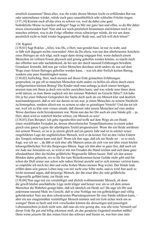 ernstlich zusammen! Denn alles, was ihr wider diesen Meinen leicht zu erfüllenden Rat tun
oder unternehmen würdet, würde euch ganz unausbleiblich sehr schlechte Früchte tragen.
[137,14] Kommt euch all das etwa zu schwer vor, weil du dabei eine ganz
bedenkliche Miene zu machen anfängst? Sage es Mir nur ganz laut und offen, so du Mir dabei
etwas einzuwenden hast! Nun sind wir noch persönlich beisammen und können noch so
manches erörtern, was in der Folge offenbar etwas schwieriger würde, da wir uns dann
persönlich nicht so bald wieder begegnen dürften! Rede nun, und Ich will dich hören!“

138. Kapitel
[138,01] Sagt Roklus: „Alles, was Du, o Herr, nun geredet hast, ist nur zu wahr, und
es läßt sich dagegen nichts einwenden! Aber da Du allem, was nur den allerleisesten Anschein
eines Betruges an sich trägt, auch sogar dann streng entgegen bist, wenn dadurch einem
Menschen im vollsten Ernste physisch und geistig geholfen werden könnte, so macht mich
das offenbar nun sehr nachdenkend, da bei mir der durch tausend Erfahrungen bewährte
Grundsatz feststeht, daß nun gar vielen Menschen durchaus nicht anders als nur auf dem
Wege eines feinen Betruges geholfen werden kann, – was ich aber freilich keinen Betrug,
sondern eine pure Staatsklugheit nenne.
[138,02] Aufrichtig, Herr, nach meinen auf dieser Erde gemachten Erfahrungen
gesprochen, ist gar oft so manchen Menschen nicht anders zu helfen als allein durch einen
wohlgemeinten kleinen Betrug! Die Kinder muß man anfangs ja doch immer betrügen,
ansonst man mit ihnen ja doch rein nichts ausrichten kann; und was würde man ihnen denn
wohl nützen, so man ihnen sogleich mit der reinsten Wahrheit ins Gesicht führe?! Ich habe
Dir ja bei einer früheren Gelegenheit die Sache doch auch als ein Mensch klar und deutlich
auseinandergesetzt, daß es mir nie darum zu tun war, je einen Menschen zu seinem Nachteile
zu hintergehen, sondern allzeit nur zu seinem so oder so gestaltigen Vorteile! Und das tat ich
nur, weil ich zu klar zum voraus einsah, daß diesem oder jenem Menschen auf eine andere
Weise durchaus nicht beizukommen war. Wenn nun das bei Dir auch als eine Sünde gilt, – ja,
Herr, dann wird es wahrlich höchst schwer, ein Mensch zu sein!
[138,03] Zum Beispiel: Ich gehe irgendwohin und treffe auf dem Wege als ein Heide
einen stockblinden Erzjuden an, dessen überzelotischer Tempelfanatismus in einem jeden
gleich eine ganze Legion der allerärgsten Teufel prognostiziert. Wenn ihn ein Heide anrührete
mit seinem Wissen, so ist er ja unrein gleich auf ein ganzes Jahr und ist in solcher seiner
eingebildeten Lage der unglücklichste Mensch, weil er da keinen Teil an den vielen Gütern
des Tempels nehmen kann und darf. Wenn ich ihm sage, daß ich ein Heide sei – so er mich
fragt, wer ich sei –, da läßt er sich eher alle Martern antun als sich von mir über einen höchst
lebensgefährlichen Teil des Bergweges führen. Sage ich ihm aber so ganz fest, daß auch ich
ein Jude aus Jerusalem sei, so wird er mir mit Freuden die Hand reichen und sich dann ganz
allerdankbarst über die höchst gefährliche Wegesstelle führen lassen. Hab' ich den armen
Blinden dahin gebracht, wo es für ihn zum Weiterkommen keine Gefahr mehr gibt und ihn
schon der Duft seiner nun schon sehr nahen Heimat anzieht und er sich nimmer verirren kann,
so empfehle ich mich bei ihm und ziehe frohen Mutes meinen Weg weiter. Der blinde Jude
erfährt dann sein ganzes Leben lang von mir nicht eine Silbe mehr, und es wird ihm auch so
leicht niemand sagen, daß derjenige Mensch, der ihn einst über die sehr gefährliche
Wegesstelle geführt hatte, ein Heide war.
[138,04] Nun sage mir ein vernünftiger und ehrlich wohlmeinender Mensch, ob denn
die gewiß höchst unschädliche Lüge nicht klüger und besser war, als so ich dem armen
Menschen die Wahrheit gesagt hätte, daß ich nämlich ein Heide sei! Da sage ich Dir und
jedermann tausend Male ins Gesicht, daß so eine Notlüge nur ein gelbsüchtiger und völlig
gehirnkranker Narr aus dem schwärzesten Pharisäergremium für eine Sünde erklären kann, –
aber ein nur einigermaßen vernünftiger Mensch nimmer und ein Gott sicher noch um so
weniger! Denn so hoch und weit verschieden können die diesseitigen und jenseitigen
Lebensansichten ja doch nicht sein, daß man als rein geistig das, was alle reine Vernunft auf
dieser Erde für gut und billig erkennen muß, als das geradeste Gegenteil ansehen müßte!
Denn wenn jenseits für den reinen Geist das schwarz und finster ist, was hier eine stets
 