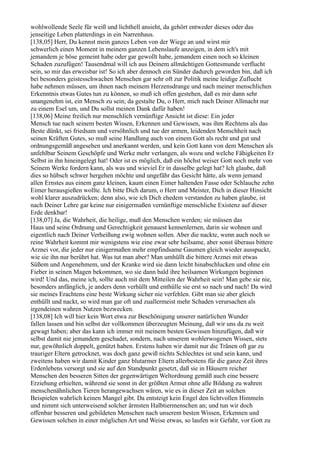 wohlwollende Seele für weiß und lichthell ansieht, da gehört entweder dieses oder das
jenseitige Leben platterdings in ein Narrenhaus.
[138,05] Herr, Du kennst mein ganzes Leben von der Wiege an und wirst mir
schwerlich einen Moment in meinem ganzen Lebenslaufe anzeigen, in dem ich's mit
jemandem je böse gemeint habe oder gar gewollt habe, jemandem einen noch so kleinen
Schaden zuzufügen! Tausendmal will ich aus Deinem allmächtigen Gottesmunde verflucht
sein, so mir das erweisbar ist! So ich aber dennoch ein Sünder dadurch geworden bin, daß ich
bei besonders geistesschwachen Menschen gar sehr oft zur Politik meine leidige Zuflucht
habe nehmen müssen, um ihnen nach meinem Herzensdrange und nach meiner menschlichen
Erkenntnis etwas Gutes tun zu können, so muß ich offen gestehen, daß es mir dann sehr
unangenehm ist, ein Mensch zu sein; da gestalte Du, o Herr, mich nach Deiner Allmacht nur
zu einem Esel um, und Du sollst meinen Dank dafür haben!
[138,06] Meine freilich nur menschlich vernünftige Ansicht ist diese: Ein jeder
Mensch tue nach seinem besten Wissen, Erkennen und Gewissen, was ihm Rechtens als das
Beste dünkt, sei friedsam und versöhnlich und tue der armen, leidenden Menschheit nach
seinen Kräften Gutes, so muß seine Handlung auch von einem Gott als recht und gut und
ordnungsgemäß angesehen und anerkannt werden, und kein Gott kann von dem Menschen als
unfehlbar Seinem Geschöpfe und Werke mehr verlangen, als wozu und welche Fähigkeiten Er
Selbst in ihn hineingelegt hat! Oder ist es möglich, daß ein höchst weiser Gott noch mehr von
Seinem Werke fordern kann, als was und wieviel Er in dasselbe gelegt hat? Ich glaube, daß
dies so hübsch schwer hergehen möchte und ungefähr das Gesicht hätte, als wenn jemand
allen Ernstes aus einem ganz kleinen, kaum einen Eimer haltenden Fasse oder Schlauche zehn
Eimer herausgießen wollte. Ich bitte Dich darum, o Herr und Meister, Dich in dieser Hinsicht
wohl klarer auszudrücken; denn also, wie ich Dich ehedem verstanden zu haben glaube, ist
nach Deiner Lehre gar keine nur einigermaßen vernünftige menschliche Existenz auf dieser
Erde denkbar!
[138,07] Ja, die Wahrheit, die heilige, muß den Menschen werden; sie müssen das
Haus und seine Ordnung und Gerechtigkeit genauest kennenlernen, darin sie wohnen und
eigentlich nach Deiner Verheißung ewig wohnen sollen. Aber die nackte, wenn auch noch so
reine Wahrheit kommt mir wenigstens wie eine zwar sehr heilsame, aber sonst überaus bittere
Arznei vor, die jeder nur einigermaßen mehr empfindsame Gaumen gleich wieder ausspuckt,
wie sie ihn nur berührt hat. Was tut man aber? Man umhüllt die bittere Arznei mit etwas
Süßem und Angenehmem, und der Kranke wird sie dann leicht hinabschlucken und ohne ein
Fieber in seinen Magen bekommen, wo sie dann bald ihre heilsamen Wirkungen beginnen
wird! Und das, meine ich, sollte auch mit dem Mitteilen der Wahrheit sein! Man gebe sie nie,
besonders anfänglich, je anders denn verhüllt und enthülle sie erst so nach und nach! Da wird
sie meines Erachtens eine beste Wirkung sicher nie verfehlen. Gibt man sie aber gleich
enthüllt und nackt, so wird man gar oft und zuallermeist mehr Schaden verursachen als
irgendeinen wahren Nutzen bezwecken.
[138,08] Ich will hier kein Wort etwa zur Beschönigung unserer natürlichen Wunder
fallen lassen und bin selbst der vollkommen überzeugten Meinung, daß wir uns da zu weit
gewagt haben; aber das kann ich immer mit meinem besten Gewissen hinzufügen, daß wir
selbst damit nie jemandem geschadet, sondern, nach unserem wohlerwogenen Wissen, stets
nur, gewöhnlich doppelt, genützt haben. Erstens haben wir damit nur die Tränen oft gar zu
trauriger Eltern getrocknet, was doch ganz gewiß nichts Schlechtes ist und sein kann, und
zweitens haben wir damit Kinder ganz blutarmer Eltern allerbestens für die ganze Zeit ihres
Erdenlebens versorgt und sie auf den Standpunkt gesetzt, daß sie in Häusern reicher
Menschen den besseren Sitten der gegenwärtigen Weltordnung gemäß auch eine bessere
Erziehung erhielten, während sie sonst in der größten Armut ohne alle Bildung zu wahren
menschenähnlichen Tieren herangewachsen wären, wie es in dieser Zeit an solchen
Beispielen wahrlich keinen Mangel gibt. Da entsteigt kein Engel den lichtvollen Himmeln
und nimmt sich unterweisend solcher ärmsten Halbtiermenschen an; und tun wir doch
offenbar besseren und gebildeten Menschen nach unserem besten Wissen, Erkennen und
Gewissen solchen in einer möglichen Art und Weise etwas, so laufen wir Gefahr, vor Gott zu
 