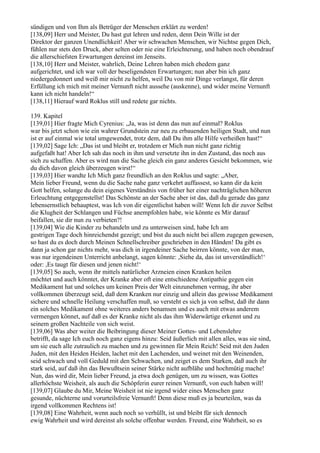 sündigen und von Ihm als Betrüger der Menschen erklärt zu werden!
[138,09] Herr und Meister, Du hast gut lehren und reden, denn Dein Wille ist der
Direktor der ganzen Unendlichkeit! Aber wir schwachen Menschen, wir Nichtse gegen Dich,
fühlen nur stets den Druck, aber selten oder nie eine Erleichterung, und haben noch obendrauf
die allerschiefsten Erwartungen dereinst im Jenseits.
[138,10] Herr und Meister, wahrlich, Deine Lehren haben mich ehedem ganz
aufgerichtet, und ich war voll der beseligendsten Erwartungen; nun aber bin ich ganz
niedergedonnert und weiß mir nicht zu helfen, weil Du von mir Dinge verlangst, für deren
Erfüllung ich mich mit meiner Vernunft nicht aussehe (auskenne), und wider meine Vernunft
kann ich nicht handeln!“
[138,11] Hierauf ward Roklus still und redete gar nichts.

139. Kapitel
[139,01] Hier fragte Mich Cyrenius: „Ja, was ist denn das nun auf einmal? Roklus
war bis jetzt schon wie ein wahrer Grundstein zur neu zu erbauenden heiligen Stadt, und nun
ist er auf einmal wie total umgewendet, trotz dem, daß Du ihm alle Hilfe verheißen hast!“
[139,02] Sage Ich: „Das ist und bleibt er, trotzdem er Mich nun nicht ganz richtig
aufgefaßt hat! Aber Ich sah das noch in ihm und versetzte ihn in den Zustand, das noch aus
sich zu schaffen. Aber es wird nun die Sache gleich ein ganz anderes Gesicht bekommen, wie
du dich davon gleich überzeugen wirst!“
[139,03] Hier wandte Ich Mich ganz freundlich an den Roklus und sagte: „Aber,
Mein lieber Freund, wenn du die Sache nahe ganz verkehrt auffassest, so kann dir da kein
Gott helfen, solange du dein eigenes Verständnis von früher her einer nachträglichen höheren
Erleuchtung entgegenstellst! Das Schönste an der Sache aber ist das, daß du gerade das ganz
lebensernstlich behauptest, was Ich von dir eigentlichst haben will! Wenn Ich dir zuvor Selbst
die Klugheit der Schlangen und Füchse anempfohlen habe, wie könnte es Mir darauf
beifallen, sie dir nun zu verbieten?!
[139,04] Wie die Kinder zu behandeln und zu unterweisen sind, habe Ich am
gestrigen Tage doch hinreichendst gezeigt; und bist du auch nicht bei allem zugegen gewesen,
so hast du es doch durch Meinen Schnellschreiber geschrieben in den Händen! Da gibt es
dann ja schon gar nichts mehr, was dich in irgendeiner Sache beirren könnte, von der man,
was nur irgendeinen Unterricht anbelangt, sagen könnte: ,Siehe da, das ist unverständlich!‘
oder: ,Es taugt für diesen und jenen nicht!‘
[139,05] So auch, wenn ihr mittels natürlicher Arzneien einen Kranken heilen
möchtet und auch könntet, der Kranke aber oft eine entschiedene Antipathie gegen ein
Medikament hat und solches um keinen Preis der Welt einzunehmen vermag, ihr aber
vollkommen überzeugt seid, daß dem Kranken nur einzig und allein das gewisse Medikament
sichere und schnelle Heilung verschaffen muß, so versteht es sich ja von selbst, daß ihr dann
ein solches Medikament ohne weiteres anders benamsen und es auch mit etwas anderem
vermengen könnet, auf daß es der Kranke nicht als das ihm Widerwärtige erkennt und zu
seinem großen Nachteile von sich weist.
[139,06] Was aber weiter die Beibringung dieser Meiner Gottes- und Lebenslehre
betrifft, da sage Ich euch noch ganz eigens hinzu: Seid äußerlich mit allen alles, was sie sind,
um sie euch alle zutraulich zu machen und zu gewinnen für Mein Reich! Seid mit den Juden
Juden, mit den Heiden Heiden, lachet mit den Lachenden, und weinet mit den Weinenden,
seid schwach und voll Geduld mit den Schwachen, und zeiget es dem Starken, daß auch ihr
stark seid, auf daß ihn das Bewußtsein seiner Stärke nicht aufblähe und hochmütig mache!
Nun, das wird dir, Mein lieber Freund, ja etwa doch genügen, um zu wissen, was Gottes
allerhöchste Weisheit, als auch die Schöpferin eurer reinen Vernunft, von euch haben will!
[139,07] Glaube du Mir, Meine Weisheit ist nie irgend wider eines Menschen ganz
gesunde, nüchterne und vorurteilsfreie Vernunft! Denn diese muß es ja beurteilen, was da
irgend vollkommen Rechtens ist!
[139,08] Eine Wahrheit, wenn auch noch so verhüllt, ist und bleibt für sich dennoch
ewig Wahrheit und wird dereinst als solche offenbar werden. Freund, eine Wahrheit, so es
 