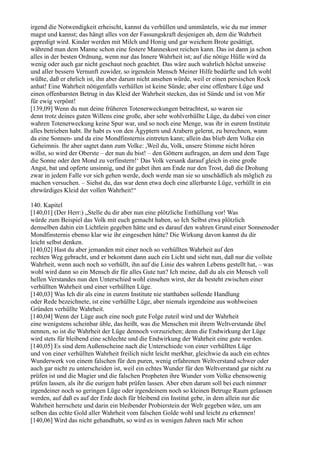 irgend die Notwendigkeit erheischt, kannst du verhüllen und ummänteln, wie du nur immer
magst und kannst; das hängt alles von der Fassungskraft desjenigen ab, dem die Wahrheit
gepredigt wird. Kinder werden mit Milch und Honig und gar weichem Brote gesättigt,
während man dem Manne schon eine festere Manneskost reichen kann. Das ist dann ja schon
alles in der besten Ordnung, wenn nur das Innere Wahrheit ist; auf die nötige Hülle wird da
wenig oder auch gar nicht geschaut noch geachtet. Das wäre auch wahrlich höchst unweise
und aller bessern Vernunft zuwider, so irgendein Mensch Meiner Hilfe bedürfte und Ich wohl
wüßte, daß er ehrlich ist, ihn aber darum nicht ansehen würde, weil er einen persischen Rock
anhat! Eine Wahrheit nötigenfalls verhüllen ist keine Sünde; aber eine offenbare Lüge und
einen offenbarsten Betrug in das Kleid der Wahrheit stecken, das ist Sünde und ist von Mir
für ewig verpönt!
[139,09] Wenn du nun deine früheren Totenerweckungen betrachtest, so waren sie
denn trotz deines guten Willens eine große, aber sehr wohlverhüllte Lüge, da dabei von einer
wahren Totenerweckung keine Spur war, und so noch eine Menge, was ihr in eurem Institute
alles betrieben habt. Ihr habt es von den Ägyptern und Arabern gelernt, zu berechnen, wann
da eine Sonnen- und da eine Mondfinsternis eintreten kann; allein das blieb dem Volke ein
Geheimnis. Ihr aber sagtet dann zum Volke: ,Weil du, Volk, unsere Stimme nicht hören
willst, so wird der Oberste – der nun du bist! – den Göttern auftragen, an dem und dem Tage
die Sonne oder den Mond zu verfinstern!‘ Das Volk versank darauf gleich in eine große
Angst, bat und opferte unsinnig, und ihr gabet ihm am Ende nur den Trost, daß die Drohung
zwar in jedem Falle vor sich gehen werde, doch werde man sie so unschädlich als möglich zu
machen versuchen. – Siehst du, das war denn etwa doch eine allerbarste Lüge, verhüllt in ein
ehrwürdiges Kleid der vollen Wahrheit!“

140. Kapitel
[140,01] (Der Herr:) „Stelle du dir aber nun eine plötzliche Enthüllung vor! Was
würde zum Beispiel das Volk mit euch gemacht haben, so Ich Selbst etwa plötzlich
demselben dahin ein Lichtlein gegeben hätte und es darauf den wahren Grund einer Sonnenoder
Mondfinsternis ebenso klar wie ihr eingesehen hätte? Die Wirkung davon kannst du dir
leicht selbst denken.
[140,02] Hast du aber jemanden mit einer noch so verhüllten Wahrheit auf den
rechten Weg gebracht, und er bekommt dann auch ein Licht und sieht nun, daß nur die vollste
Wahrheit, wenn auch noch so verhüllt, ihn auf die Linie des wahren Lebens gestellt hat, – was
wohl wird dann so ein Mensch dir für alles Gute tun? Ich meine, daß du als ein Mensch voll
hellen Verstandes nun den Unterschied wohl einsehen wirst, der da besteht zwischen einer
verhüllten Wahrheit und einer verhüllten Lüge.
[140,03] Was Ich dir als eine in eurem Institute nie statthaben sollende Handlung
oder Rede bezeichnete, ist eine verhüllte Lüge, aber niemals irgendeine aus wohlweisen
Gründen verhüllte Wahrheit.
[140,04] Wenn der Lüge auch eine noch gute Folge zuteil wird und der Wahrheit
eine wenigstens scheinbar üble, das heißt, was die Menschen mit ihrem Weltverstande übel
nennen, so ist die Wahrheit der Lüge dennoch vorzuziehen; denn die Endwirkung der Lüge
wird stets für bleibend eine schlechte und die Endwirkung der Wahrheit eine gute werden.
[140,05] Es sind dem Außenscheine nach die Unterschiede von einer verhüllten Lüge
und von einer verhüllten Wahrheit freilich nicht leicht merkbar, gleichwie da auch ein echtes
Wunderwerk von einem falschen für den puren, wenig erfahrenen Weltverstand schwer oder
auch gar nicht zu unterscheiden ist, weil ein echtes Wunder für den Weltverstand gar nicht zu
prüfen ist und die Magier und die falschen Propheten ihre Wunder vom Volke ebensowenig
prüfen lassen, als ihr die eurigen habt prüfen lassen. Aber eben darum soll bei euch nimmer
irgendeiner noch so geringen Lüge oder irgendeinem noch so kleinen Betruge Raum gelassen
werden, auf daß es auf der Erde doch für bleibend ein Institut gebe, in dem allein nur die
Wahrheit herrschete und darin ein bleibender Probierstein der Welt gegeben wäre, um am
selben das echte Gold aller Wahrheit vom falschen Golde wohl und leicht zu erkennen!
[140,06] Wird das nicht gehandhabt, so wird es in wenigen Jahren nach Mir schon
 