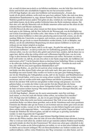 ich, so muß ich denn nun ja doch so ein bißchen nachdenken, was der liebe Herr durch diese
kleine und freilich sehr unschädliche Fopperei bei mir hat erzwecken wollen!“
[141,05] Sagt Raphael, der unter den Gefährten sich herumtummelte: „Freund, das
werde ich dir gleich erklären; wolle mich nur ganz kurz anhören! Siehe, das sind zwar deine
allernächsten Staatsbeamten in, sage, deinem Institute! Der Herr Selbst konnte der vollsten
Wahrheit gemäß dir keinen andern Titel geben als den, welchen du vom Staate aus hast und
auch haben kannst, da dir deine großen Geldmittel dazu das Recht einräumen müssen. Der
Herr aber will, daß alle Menschen sich als Brüder umarmen sollen und nur Ihn allein als den
wahrsten Herrn und Meister anerkennen.
[141,06] Dieweil du aber nun schon einmal ein Herr deines Institutes bist, so war es
auch ganz in der Ordnung, daß der Herr Selbst dir die Weisung gab, was du künftighin tun
und welche Einrichtungen du treffen sollst. Aber ebenso in der Ordnung war es, daß der Herr
durch mich deine Gefährten in allem dem gleichzeitig unterweisen ließ, erstens, um dir die
unnötige Mühe des Unterrichts zu ersparen, und zweitens, um das gewisse prophetische
Hochgefühl, das gar leicht zu einem Hochmütlein werden könnte, in dir zu dämpfen, und
drittens, um dir die anbefohlene Besprechung mit diesen deinen Gefährten so leicht und
wirksam als nur immer möglich zu machen.
[141,07] Denn der Herr hat damit, daß Er zu dir sagte: ,So gehe hin und sage das
auch deinen Gefährten!‘, an dich ja nicht eine Art Aufforderung gemacht, daß sie von dir erst
erlernen sollen, was du vom Herrn alles gehört und erlernt hast, sondern, daß du ihnen nur zu
sagen hast, daß du selbst das richtig erlernt und vollkommen begriffen hast, was da in der
Folge in dem Institute für Veränderungen vorzunehmen sein sollen. Da kommt von dem ja
doch wohl nichts vor, daß du, als nun etwa allein in die Sache eingeweiht, die Gefährten erst
unterweisen sollst!? Und du brauchst darum ja durchaus keine bedächtige Miene zu machen,
so du selbst den Auftrag des Herrn ganz krumm aufgefaßt hast! – Verstehst du mich wohl
nun, oder stößt dir etwa noch irgendeine Bedenklichkeit auf?“
[141,08] Sagt Roklus: „Ja, jetzt bin ich auch da schon wieder ganz in der Ordnung
und denke nun über diesen Punkt schon gar nicht mehr nach; aber ganz etwas anderes
beschäftigt nun mein Gemüt! Alles werden wir leicht in eine ganz gute Ordnung bringen, –
nur mit der Abstellung des Volksglaubens an das, daß wir die Sonnen- und Mondfinsternisse
in unserer Gewalt haben, wird es uns ein wenig schwer werden! Denn diese werden immer
erscheinen, und wir werden nicht mehr sagen können und dürfen zu jemandem: ,Siehe,
dieweil du und dein Volk nicht tun und glauben wolltet strenge und genauest, was wir dir
geboten haben, so werden die Götter in der und der Zeit den Mond oder die Sonne
verfinstern!‘ Wie werden wir uns aus dieser Verlegenheit helfen? Alles andere ist gut, – nur
da finde ich keinen rechten Ausweg! Was meint denn ihr in dieser alleinigen Hinsicht, und
was du, mein Freund Raphael?“
[141,09] Sagt Raphael: „Beratet nur ihr zuerst untereinander; mein Rat wird dann
noch immer, so etwa bei euch alle Stricke reißen sollten, zur rechten Zeit eintreffen!“
[141,10] Sagt einer der Gefährten: „Ja, das ist ein ganz kitzliger Punkt! Da werden
wir mit dem Volke eben nicht zum besten auskommen! Das Volk ist nun schon seit einer
ziemlichen Reihe von Jahren daran gewöhnt, und so da die Vornehmen nach einer gesehenen
Finsternis des Mondes oder gar der Sonne zu uns kommen und uns sicher ganz ernst um den
Grund fragen werden, warum wir die Verfinsterung von den Göttern begehrt und warum wir
ihnen solches nicht angezeigt hätten, – was werden wir dann auf solche Fragen auf dem
Grunde der Wahrheit für Antwort geben, auf daß wir nicht gar zu gewaltig zuschanden
werden vor dem Angesichte der Fragenden?“
[141,11] Sagt ein dritter: „Mit einer so ganz kleinen Hauslüge könnte man sich da
schon aus der Pfütze machen; ohne die sehe ich trotz alles Denkens keinen ehrsamen Ausweg.
Aber es wird uns nicht allein da, sondern noch an gar manchen anderen Punkten auch haben,
und nicht minder als eben bei den Finsternissen! Wir sitzen nun schon ganz ordentlich in der
Wäsche! Wir werden an die Schwierigkeiten erst stoßen, so wir an dem alten Gebäude werden
zu rütteln und zu bessern anfangen! Wie ein Heuschreckenheer aus Arabien werden uns die
unüberwindbaren, zahllos vielen Hindernisse den Weg verrammen von allen Seiten, und wir
 