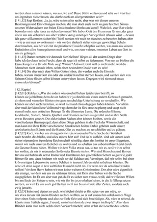 werden dann nimmer wissen, wo aus, wo ein! Diese Stätte verlassen und sehr weit von hier
uns irgendwo niederlassen, das dürfte noch am allergeratensten sein!“
[141,12] Sagt Roklus: „Ja, ja, wäre schon alles recht; aber was mit diesen unseren
Besitzungen und Einrichtungen machen, die man doch auch nicht so ganz leichten Sinnes
unseren Widersachern zur freien Einsichtnahme überlassen kann?! Wahrlich, euer Rat würde
besonders mir sehr teuer zu stehen kommen! Wir haben Gott den Herrn nun für uns, der ganz
allein uns am sichersten aus aller weiters völlig unnötigen Verlegenheit erlösen wird, – dessen
ich ganz vollkommen sicher bin! Wohl werden wir noch so manches zu bestehen haben; aber
– wie es mir nun so vorkommt – wir werden dadurch sicher eine gar gewichtige Schule
durchmachen, aus der wir erst die praktische Einsicht schöpfen werden, was man aus seinem
Erdenleben alles hinwegräumen muß und wie, um zum wahren, innersten Leben aus Gott in
uns zu gelangen.
[141,13] Darum werden wir dennoch hier bleiben! Wegen all der andern Dinge aber
habe ich durchaus keine Furcht; denn da sage ich selbst zu jedermann: Von nun an bleiben die
Erweckungen ein für alle Male weg! Warum? Antwort: Gott will es nicht mehr, weil die
Menschen nicht danach leben, solch einer besondern Gnade wert zu sein!
[141,14] Die aber nach dem Willen Gottes leben, die werden auch die Einsicht
haben, warum ihnen Gott ein oder das andere Kind hat sterben lassen, und werden sich von
Seinem Geiste fürder selbst können unterweisen lassen. Dagegen wird niemand etwas
einwenden können!“

142. Kapitel
[142,01] (Roklus:) „Was die andern wissenschaftlichen Spielereien betrifft, so
können sie ja bleiben; denn davon haben wir ja ohnehin nie einen andern Gebrauch gemacht,
als dann und wann den Gästen eine ganz unschuldige Unterhaltung zu verschaffen. Wir
können sie aber auch zerstören, so wird niemand etwas dagegen haben können. Vor allem
aber muß der künstliche Vollmond weg; denn der ist fürs erste zu plump und taugt nicht
einmal mehr zum optischen Betruge für die dümmsten Leute. Die redenden Bäume,
Gesträuche, Statuen, Säulen, Quellen und Brunnen werden ausgerottet und an ihre Stelle
etwas Besseres gesetzt. Die elektrischen Sachen aber können bleiben, sowie die
verschiedenen Brennspiegel; denn diese Dinge gehören in das Fach der Wissenschaft, und
man kann mit ihrer Hilfe verschiedene Krankheiten heilen. Dahin gehören auch unsere
apothekerischen Künste und die Kunst, Glas zu machen, es zu schleifen und zu glätten.
[142,02] Kurz, was bei uns als irgendeine rein wissenschaftliche Sache der Wahrheit
nach besteht, das bleibe, und alles andere hört auf! Und so es aufhört, sind wir darum doch
sicher niemandem irgendeine Rechenschaft schuldig; denn das Institut ist unser Eigentum,
womit wir nach unserem Belieben zu walten und zu schalten das unbestreitbare Recht durch
die Gesetze Roms haben. Wollen wir dem Volke etwas tun, so tun wir es, weil wir es selbst
tun wollen, da wir in niemandes Solde oder Dienste stehen. Wir sind Menschen und Herren
für uns und haben als selbst Römer und Untertanen den gesetzlichen Schutz so gut wie jeder
Römer für uns; dazu besitzen wir noch so viel Schätze und Vermögen, daß wir selbst bei einer
krösusartigen Lebensweise unsere Schätze in tausend Jahren nicht aufzehren könnten. Da
sehe ich denn sogar in rein weltlicher Hinsicht nicht ein, vor wem wir da schamrot werden
sollten! Vor dem Herrn haben wir nun keine weiteren Geheimnisse. Der aber wäre eigentlich
der einzige, vor dem wir uns zu schämen hätten; mit Dem aber haben wir die Sache
ausgeglichen. Ist Er uns aber nun gut, da Er es sicher zum voraus weiß, daß wir Seinen Willen
bis ans Ende der Zeiten so rein, wie wir ihn bis jetzt erhalten haben, in die Erfüllung setzen
werden, so wird Er uns auch gut bleiben nicht nur bis ans Ende aller Zeiten, sondern auch
ewig jenseits.
[142,03] Sehet und denket es euch, wie höchst töricht es für jeden von uns wäre, so
wir etwa darum mit einem Blinden rechten wollten, so er auf einem ihm unbekannten Wege
über einen Stein stolperte und also zur Erde fiele und sich beschädigte. Ah, wäre er sehend, da
könnte man freilich sagen: ,Freund, wozu hast denn du zwei Augen im Kopfe?‘ Aber dem
Blinden kann man nicht solch einen Vorwurf machen; denn er hat die Leuchte des Lebens
 