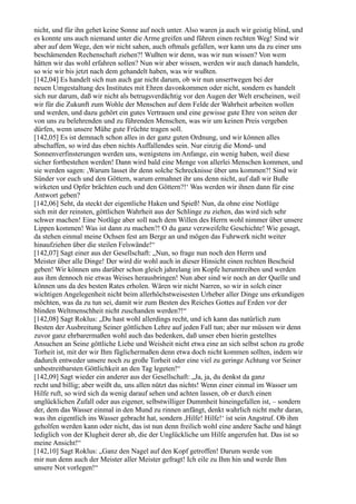 nicht, und für ihn gehet keine Sonne auf noch unter. Also waren ja auch wir geistig blind, und
es konnte uns auch niemand unter die Arme greifen und führen einen rechten Weg! Sind wir
aber auf dem Wege, den wir nicht sahen, auch oftmals gefallen, wer kann uns da zu einer uns
beschämenden Rechenschaft ziehen?! Wußten wir denn, was wir nun wissen? Von wem
hätten wir das wohl erfahren sollen? Nun wir aber wissen, werden wir auch danach handeln,
so wie wir bis jetzt nach dem gehandelt haben, was wir wußten.
[142,04] Es handelt sich nun auch gar nicht darum, ob wir nun unsertwegen bei der
neuen Umgestaltung des Institutes mit Ehren davonkommen oder nicht, sondern es handelt
sich nur darum, daß wir nicht als betrugsverdächtig vor den Augen der Welt erscheinen, weil
wir für die Zukunft zum Wohle der Menschen auf dem Felde der Wahrheit arbeiten wollen
und werden, und dazu gehört ein gutes Vertrauen und eine gewisse gute Ehre von seiten der
von uns zu belehrenden und zu führenden Menschen, was wir um keinen Preis vergeben
dürfen, wenn unsere Mühe gute Früchte tragen soll.
[142,05] Es ist demnach schon alles in der ganz guten Ordnung, und wir können alles
abschaffen, so wird das eben nichts Auffallendes sein. Nur einzig die Mond- und
Sonnenverfinsterungen werden uns, wenigstens im Anfange, ein wenig haben, weil diese
sicher fortbestehen werden! Dann wird bald eine Menge von allerlei Menschen kommen, und
sie werden sagen: ,Warum lasset ihr denn solche Schrecknisse über uns kommen?! Sind wir
Sünder vor euch und den Göttern, warum ermahnet ihr uns denn nicht, auf daß wir Buße
wirketen und Opfer brächten euch und den Göttern?!‘ Was werden wir ihnen dann für eine
Antwort geben?
[142,06] Seht, da steckt der eigentliche Haken und Spieß! Nun, da ohne eine Notlüge
sich mit der reinsten, göttlichen Wahrheit aus der Schlinge zu ziehen, das wird sich sehr
schwer machen! Eine Notlüge aber soll nach dem Willen des Herrn wohl nimmer über unsere
Lippen kommen! Was ist dann zu machen?! O du ganz verzweifelte Geschichte! Wie gesagt,
da stehen einmal meine Ochsen fest am Berge an und mögen das Fuhrwerk nicht weiter
hinaufziehen über die steilen Felswände!“
[142,07] Sagt einer aus der Gesellschaft: „Nun, so frage nun noch den Herrn und
Meister über alle Dinge! Der wird dir wohl auch in dieser Hinsicht einen rechten Bescheid
geben! Wir können uns darüber schon gleich jahrelang im Kopfe herumtreiben und werden
aus ihm dennoch nie etwas Weises herausbringen! Nun aber sind wir noch an der Quelle und
können uns da des besten Rates erholen. Wären wir nicht Narren, so wir in solch einer
wichtigen Angelegenheit nicht beim allerhöchstweisesten Urheber aller Dinge uns erkundigen
möchten, was da zu tun sei, damit wir zum Besten des Reiches Gottes auf Erden vor der
blinden Weltmenschheit nicht zuschanden werden?!“
[142,08] Sagt Roklus: „Du hast wohl allerdings recht, und ich kann das natürlich zum
Besten der Ausbreitung Seiner göttlichen Lehre auf jeden Fall tun; aber nur müssen wir denn
zuvor ganz ehrbarermaßen wohl auch das bedenken, daß unser eben hierin gestelltes
Ansuchen an Seine göttliche Liebe und Weisheit nicht etwa eine an sich selbst schon zu große
Torheit ist, mit der wir Ihm füglichermaßen denn etwa doch nicht kommen sollten, indem wir
dadurch entweder unsere noch zu große Torheit oder eine viel zu geringe Achtung vor Seiner
unbestreitbarsten Göttlichkeit an den Tag legeten!“
[142,09] Sagt wieder ein anderer aus der Gesellschaft: „Ja, ja, du denkst da ganz
recht und billig; aber weißt du, uns allen nützt das nichts! Wenn einer einmal im Wasser um
Hilfe ruft, so wird sich da wenig darauf sehen und achten lassen, ob er durch einen
unglücklichen Zufall oder aus eigener, selbstwilliger Dummheit hineingefallen ist, – sondern
der, dem das Wasser einmal in den Mund zu rinnen anfängt, denkt wahrlich nicht mehr daran,
was ihn eigentlich ins Wasser gebracht hat, sondern ,Hilfe! Hilfe!‘ ist sein Angstruf. Ob ihm
geholfen werden kann oder nicht, das ist nun denn freilich wohl eine andere Sache und hängt
lediglich von der Klugheit derer ab, die der Unglückliche um Hilfe angerufen hat. Das ist so
meine Ansicht!“
[142,10] Sagt Roklus: „Ganz den Nagel auf den Kopf getroffen! Darum werde von
mir nun denn auch der Meister aller Meister gefragt! Ich eile zu Ihm hin und werde Ihm
unsere Not vorlegen!“
 