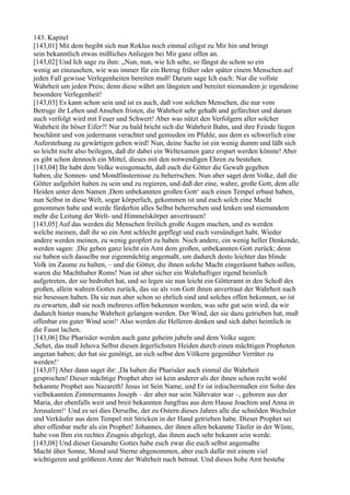 143. Kapitel
[143,01] Mit dem begibt sich nun Roklus noch einmal eiligst zu Mir hin und bringt
sein bekanntlich etwas mißliches Anliegen bei Mir ganz offen an.
[143,02] Und Ich sage zu ihm: „Nun, nun, wie Ich sehe, so fängst du schon so ein
wenig an einzusehen, wie was immer für ein Betrug früher oder später einem Menschen auf
jeden Fall gewisse Verlegenheiten bereiten muß! Darum sage Ich euch: Nur die vollste
Wahrheit um jeden Preis; denn diese währt am längsten und bereitet niemandem je irgendeine
besondere Verlegenheit!
[143,03] Es kann schon sein und ist es auch, daß von solchen Menschen, die nur vom
Betruge ihr Leben und Ansehen fristen, die Wahrheit sehr gehaßt und gefürchtet und darum
auch verfolgt wird mit Feuer und Schwert! Aber was nützt den Verfolgern aller solcher
Wahrheit ihr böser Eifer?! Nur zu bald bricht sich die Wahrheit Bahn, und ihre Feinde liegen
beschämt und von jedermann verachtet und gemieden im Pfuhle, aus dem es schwerlich eine
Auferstehung zu gewärtigen geben wird! Nun, deine Sache ist ein wenig dumm und läßt sich
so leicht nicht also beilegen, daß dir dabei ein Weltexamen ganz erspart werden könnte! Aber
es gibt schon dennoch ein Mittel, dieses mit den notwendigen Ehren zu bestehen.
[143,04] Ihr habt dem Volke weisgemacht, daß euch die Götter die Gewalt gegeben
haben, die Sonnen- und Mondfinsternisse zu beherrschen. Nun aber saget dem Volke, daß die
Götter aufgehört haben zu sein und zu regieren, und daß der eine, wahre, große Gott, dem alle
Heiden unter dem Namen ,Dem unbekannten großen Gott‘ auch einen Tempel erbaut haben,
nun Selbst in diese Welt, sogar körperlich, gekommen ist und euch solch eine Macht
genommen habe und werde fürderhin alles Selbst beherrschen und lenken und niemandem
mehr die Leitung der Welt- und Himmelskörper anvertrauen!
[143,05] Auf das werden die Menschen freilich große Augen machen, und es werden
welche meinen, daß ihr so ein Amt schlecht gepflegt und euch versündiget habt. Wieder
andere werden meinen, zu wenig geopfert zu haben. Noch andere, ein wenig heller Denkende,
werden sagen: ,Die geben ganz leicht ein Amt dem großen, unbekannten Gott zurück; denn
sie haben sich dasselbe nur eigenmächtig angemaßt, um dadurch desto leichter das blinde
Volk im Zaume zu halten, – und die Götter, die ihnen solche Macht eingeräumt haben sollen,
waren die Machthaber Roms! Nun ist aber sicher ein Wahrhaftiger irgend heimlich
aufgetreten, der sie bedrohet hat, und so legen sie nun leicht ein Götteramt in den Schoß des
großen, allein wahren Gottes zurück, das sie als von Gott ihnen anvertraut der Wahrheit nach
nie besessen haben. Da sie nun aber schon so ehrlich sind und solches offen bekennen, so ist
zu erwarten, daß sie noch mehreres offen bekennen werden, was sehr gut sein wird, da wir
dadurch hinter manche Wahrheit gelangen werden. Der Wind, der sie dazu getrieben hat, muß
offenbar ein guter Wind sein!‘ Also werden die Helleren denken und sich dabei heimlich in
die Faust lachen.
[143,06] Die Pharisäer werden auch ganz geheim jubeln und dem Volke sagen:
,Sehet, das muß Jehova Selbst diesen ärgerlichsten Heiden durch einen mächtigen Propheten
angetan haben; der hat sie genötigt, an sich selbst den Völkern gegenüber Verräter zu
werden!‘
[143,07] Aber dann saget ihr: ,Da haben die Pharisäer auch einmal die Wahrheit
gesprochen! Dieser mächtige Prophet aber ist kein anderer als der ihnen schon recht wohl
bekannte Prophet aus Nazareth! Jesus ist Sein Name, und Er ist irdischermaßen ein Sohn des
vielbekannten Zimmermanns Joseph – der aber nur sein Nährvater war –, geboren aus der
Maria, der ebenfalls weit und breit bekannten Jungfrau aus dem Hause Joachim und Anna in
Jerusalem!‘ Und es sei dies Derselbe, der zu Ostern dieses Jahres alle die schnöden Wechsler
und Verkäufer aus dem Tempel mit Stricken in der Hand getrieben habe. Dieser Prophet sei
aber offenbar mehr als ein Prophet! Johannes, der ihnen allen bekannte Täufer in der Wüste,
habe von Ihm ein rechtes Zeugnis abgelegt, das ihnen auch sehr bekannt sein werde.
[143,08] Und dieser Gesandte Gottes habe euch zwar die euch selbst angemaßte
Macht über Sonne, Mond und Sterne abgenommen, aber euch dafür mit einem viel
wichtigeren und größeren Amte der Wahrheit nach betraut. Und dieses hohe Amt bestehe
 