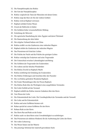 32. Die Naturphilosophie des Roklus
33. Der Gott der Naturphilosophen
34. Roklus vergleicht die Taten der Menschen mit denen Gottes
35. Roklus zeigt das Herz als Sitz der wahren Gottheit
36. Roklus wird an Raphael verwiesen
37. Raphael schildert Gottes Wesen
38. Zweck der Bußwerke in Indien
39. Die Gefahren hoher wissenschaftlicher Bildung
40. Entstehung der Sklaverei
41. Die egoistische Haushaltung der alten Ägypter und deren Übelstand
42. Die Staatsordnung der alten Indier
43. Der religiöse Verband Indiens mit China
44. Roklus erzählt von den Zaubereien eines indischen Magiers
45. Raphael erklärt die Zaubereien des indischen Magiers
46. Das Priestertum als Feind des Lichtes
47. Die Früchte der Nacht und die Früchte des geistigen Lichtes
48. Roklus verteidigt das Essäertum und seine Trugwunder
49. Der Unterschied zwischen Lebensklugheit und Betrug
50. Die Gefahren der Trugwunder des Essäerordens
51. Die wahren und die falschen Wundertäter
52. Des Roklus Zweifel an Raphaels Macht
53. Roklus rechtfertigt die Gründung des Essäerordens
54. Des Roklus Erfahrungen und Ansichten über den Nazaräer
55. Die von Roklus geforderte Wundertat Raphaels
56. Der Essäer Mutmaßungen über die Person Raphaels
57. Des Roklus Rede über die Wichtigkeit eines ausgebildeten Verstandes
58. Der Liebe Einfluß auf den Verstand
59. Raphael enthüllt des Roklus innerste Gedanken über den Herrn
60. Vom Wesen der Liebe
61. Die Erkenntniskraft der Liebe. Die Unzulänglichkeit des Verstandes und der Vernunft
62. Die Liebe und ihr Erkenntnislicht
63. Roklus und seine Gefährten beraten sich
64. Ruban spricht bei seinen Gefährten für den Herrn
65. Rubans Rede an den Herrn
66. Des Herrn Rat und Rede an die Essäer
67. Roklus sucht vor dem Herrn seine Unwahrhaftigkeit zu rechtfertigen
68. Das Priestertum als stärkstes Hindernis für die Ausbreitung der Lehre des Herrn
69. Der wahre Lebensweg
70. Das Wesen Satans und der Materie
71. Das jenseitige Schicksal der materiell gewordenen Seele
 