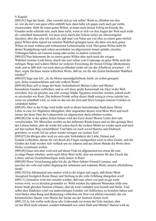 9. Kapitel
[009,01] Sagt die Jarah: „Das versteht sich ja von selbst! Wenn es offenbar nur also
ist, wie du mir's nun ganz offen enthüllt hast, dann habe ich gegen euch auch gar nichts
einzuwenden. Habt ihr einen guten Willen, so kann auch dessen Erfolg im Grunde des
Grundes nicht schlecht sein, auch dann nicht, wenn er sich vor den Augen der Welt auch nicht
als vorteilhaft herausstellt. Ich lasse mich durch den Schein sicher am allerwenigsten
täuschen; aber das sehe ich auch ein, daß man von Natur aus viel eher zu einem ganz ehrlich
guten Willen denn irgend zur reinsten Wahrheit gelangen kann, die dann erst dem guten
Willen zu einer wahren und wirksamsten Lebensleuchte wird. Den guten Willen habt ihr
deiner Kundgebung nach schon unverändert im allgemeinen immer gehabt; einzelne
Trübungen haben am Ganzen wenig oder nichts zu ändern vermocht.
[009,02] Nun bekommet ihr zu eurem guten Willen aber auch noch der ewigen
Wahrheit reinstes Licht hinzu, durch das euer schon vom Ursprunge an guter Wille auch die
richtigen Wege und wahren Mittel zur sicheren Erreichung der besten Erfolge überkommen
muß, und es läßt sich von euch dann ja offenbar nichts als nur das Allerbeste erwarten! – O
Herr, segne Du diese meine schlichten Worte, daß sie zur für alle Zeiten bleibenden Wahrheit
würden!“
[009,03] Sage nun Ich: „Ja, du Meine tausendgeliebteste Jarah, sie sollen gesegnet
sein, deine wunderschönen und sehr wahren Worte!
[009,04] Rom soll so lange der beste Aufenthaltsort Meiner Lehre und Meiner
besonderen Gnaden verbleiben, und es soll diese große Kaiserstadt ein Alter in der Welt
erreichen, wie ein gleiches nur sehr wenige Städte Ägyptens erreichen werden, jedoch nicht
so unversehrt wie Rom. Die äußeren Feinde sollen dieser Stadt wenig je etwas zuleide tun;
wenn sie schadhaft wird, so wird sie das nur der Zeit und ihren wenigen inneren Feinden zu
verdanken haben!
[009,05] Aber in der Folge wird leider auch in dieser herrschenden Stadt diese Meine
Lehre in eine Art Abgötterei übergehen; aber ungeachtet dessen wird Mein Wort und noch
immer der beste Sinn der Lebenssitten im allgemeinen darin erhalten werden.
[009,06] Gar in die späten Zeiten hinaus wird der Geist dieser Meiner Lehre dort sehr
verschwinden. Die Menschen werden an der äußersten Rinde kauen und sie fürs geistige Brot
des Lebens halten; aber da werde Ich schon durch die rechten Mittel sie wieder nach und nach
auf den rechten Weg zurückführen! Und hätte sie noch soviel Hurerei und Ehebruch
getrieben, so werde Ich sie schon wieder reinigen zur rechten Zeit!
[009,07] Im übrigen aber wird sie stets eine Verkünderin der Liebe, Demut und
Geduld verbleiben, darum ihr viel durch die Finger nachgesehen wird zu allen Zeiten, und die
Großen der Erde werden sich vielfach um sie scharen und aus ihrem Munde die Worte ihres
Heiles vernehmen wollen.
[009,08] Ganz rein aber wird sich auf dieser Erde im allgemeinen nie etwas für eine
zu lange Dauer erhalten, somit auch Mein Wort nicht; aber am reinsten für den Zweck des
Lebens und als Geschichtsreliquie noch immer in Rom!
[009,09] Diese Versicherung gebe Ich dir, du Mein liebster Freund Cyrenius, und
nun hier als volle und wahre Segnung der schönsten und wahrsten Worte unserer allerliebsten
Jarah!
[009,10] Ein Jahrtausend ums andere wird es dir zeigen und sagen, daß dieser Mein
Ausspruch bezüglich Roms Dauer und Stellung in die volle Erfüllung übergehen wird!
[009,11] Jerusalem wird also zerstört werden, daß man schon von jetzt an gar nicht
wissen wird, wo es dereinst gestanden ist. Wohl werden die späteren Menschen allda eine
kleine Stadt gleichen Namens erbauen; aber da wird verändert sein Gestalt und Stelle. Und
selbst dies Städtchen wird von anderwärtigen Feinden viel Schlimmes zu bestehen haben und
wird fürder ohne Rang und Bedeutung verbleiben ein Nest von allerlei Gesindel, das ein
kümmerliches Dasein vom Moose der Steine aus der Jetztzeit fristen wird.
[009,12] Ja, Ich wollte wohl diese alte Gottesstadt zur ersten der Erde machen; aber
sie hat Mich nicht erkannt, sondern behandelt wie einen Dieb und Mörder! Darum wird sie
 