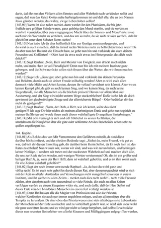darin, daß ihr nun den Völkern allen Ernstes und aller Wahrheit nach verkünden sollet und
sagen, daß nun das Reich Gottes nahe herbeigekommen ist und daß alle, die an den Namen
Jesus glauben werden, das wahre, ewige Leben haben sollen!
[143,09] Wenn ihr also reden werdet, dann werdet ihr den Pharisäern, die bis jetzt
freilich eure größten Feinde waren, ganz gehörig den Mund stopfen, und sie werden es
weislich vermeiden, über eure eingegangene Macht über die Sonnen- und Mondfinsternisse
auch nur ein Wort mehr zu verlieren, und das um so mehr, da sie wohl wissen werden, daß ihr
gleichfort unter dem Schutze Roms stehet!
[143,10] Nun habe Ich dir dies hoffentlich klar zur Genüge auseinandergesetzt, und
du wirst es auch einsehen, daß du darauf nichts Weiteres mehr zu befürchten haben wirst! Da
du aber nun den Rat und die Einsicht hast, so gehe nun hin und verkünde das auch deinen
Freunden und Gefährten! – Oder hast du etwa noch etwas im Hintergrunde, das dich noch
drückt?“
[143,11] Sagt Roklus: „Nein, Herr und Meister von Ewigkeit, nun drückt mich nichts
mehr, und mein Herz ist voll Freudigkeit! Denn nun bin ich mit meinem Institute ganz
geborgen, und die Schwarzröcke sollen sich freuen über das Wetter, das wir ihnen machen
werden!“
[143,12] Sage Ich: „Ganz gut; aber gehe nun hin und verkünde das deinen Freunden
und Brüdern, damit auch sie deiner Freude teilhaftig werden! Aber es wird euch allen
dennoch viele Mühe und Arbeit kosten, dessen ihr vollauf versichert sein könnet. Aber wo es
keinen Kampf gibt, da gibt es auch keinen Sieg, und wo keinen Sieg, da auch keine
Siegesfreude, die alle Menschen als die höchste preisen! Darum vor allem Mut und
Ausharrung, und der Sieg wird nicht unterm Wege steckenbleiben! Dafür stehe Ich als doch
gewissest der glaubwürdigste Zeuge und der allersicherste Bürge! – Oder bedünket dir das
nicht als genügend?“
[143,13] Sagt Roklus: „Wem, der Dich, o Herr, wie ich kennt, sollte das nicht
genügen?! Ich sage Dir hier nichts als meinen allerinnigsten Dank und gehe nun sogleich zu
meinen Gefährten und werde ihnen auch dieses wahrhaftigste Evangelium hinterbringen.“
[143,14] Mit dem verneigt er sich und eilt fröhlichst zu seinen Gefährten, die
unterdessen die Neugierde über die gute oder schlimme Art des Bescheides schon sehr zu
quälen angefangen hat.

144. Kapitel
[144,01] Als Roklus das von Mir Vernommene den Gefährten mitteilt, da sind diese
darüber höchst erfreut, und der ehedem Redende sagt: „Siehst du, mein Freund, wie gut es
war, daß ich dir diesen Einschlag gab, dir darüber beim Herrn Selbst, da Er noch hier ist, des
Rates zu erholen! Nun wissen wir, woran wir sind, und was wir zu tun haben, und benötigen
keiner Notlüge, – sondern wir treten mit der nacktesten Wahrheit auf und machen doch alle,
die uns zur Rede stellen werden, mit wenigen Worten verstummen! Oh, das ist ein großer und
heiliger Rat! Ja, ja, wem der Herr Hilft, dem ist wahrhaft geholfen, und es ist ihm somit auch
für alle Zeiten wahrhaft geholfen!“
[144,02] Sagt der noch immer anwesende Raphael: „Ja, da hast du wohl ganz und
völlig recht! Es ist euch sehr geholfen durch diesen Rat; aber dessenungeachtet wird es sich
mit der Zeit an allerlei Anständen und Versuchungen nicht mangelhaft erweisen in eurem
Institute, und ihr werdet zu allen Zeiten – merket euch dies recht wohl! – recht viele Freunde
zählen, aber daneben auch stets tausendmal so viele Feinde, die euch zu allen Zeiten
verfolgen werden zu einem Zeugnisse wider sie, und auch dafür, daß der Herr Selbst auf
dieser Erde von den blindbösen Menschen in einem fort verfolgt worden ist.
[144,03] Denn Ihn hassen alle die Magier von Profession und alle die Priester,
welcher Konfession sie auch nur immer angehören mögen, und am allermeisten aber die
Templer zu Jerusalem. Da aber eben das Priesterwesen eine stets allerbequemste Lebenskaste
der Menschen auf der Erde ausmachte und zu vorteilhaft gestellt war, so wird sich diese wohl
nie ganz ausrotten lassen; und es wird gar nicht so lange hergehen, daß selbst Bruchstücke
dieser nun neuesten Gotteslehre von allerlei Gaunern und Müßiggängern aufgegriffen werden,
 