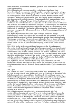 und es wird daraus ein Priestertum erwachsen, gegen das selbst das Tempeltum kaum ein
leises Schattenspiel ist.
[144,04] Und diesem Priestertume gegenüber werdet ihr stets einen harten Stand
haben. Es wird euch zwar nichts tun und nicht irgend etwas anhaben können; aber verfolgen
wird es euch auf allen Wegen und Stegen, gleichwie nun die Pharisäer den Herrn verfolgen
auf allen Wegen und Stegen. Allein, das wird euch ein rechtes Wahrzeichen sein, daß ihr
vollkommen des Herrn seid und Sein Wort in der Schrift und in der Tat rein bewahret; und
eben darum werdet ihr euch ob solch eines Zeugnisses auch allzeit hoch zu erfreuen haben.
[144,05] Ihr aber werdet eure Verfolger nicht und nie fürchten, weil ihr allzeit leben
werdet unter dem sichtlichen Schutze des Herrn; aber eure Widersacher werden euch fürchten
über die Maßen und werden euch darum auch verfolgen. Alle ihre Verfolgung aber wird ihnen
so wenig nützen, als es den Templern nützt, daß sie nun den Herrn verfolgen nach allen ihren
Kräften, wie ihr sogleich ein Pröbchen hier erleben werdet. Der Herr hat es dir, mein Roklus,
schon zum voraus gemeldet, daß da nun noch etwas vor dem Morgenmahle geschehen werde!
Was aber, – höre!
[144,06] Die Argen haben es durch einen argen Flüchtigen aus Cäsarea Philippi
erfahren, daß der Prophet aus Nazareth Sich hier aufhalte und Sein ,Unwesen‘ treibe, und
auch, daß der Oberstatthalter zu Seinen Gunsten sich hier aufhalte. Daher haben sie in aller
Eile einen gar verschmitzten Plan entworfen, um dadurch den Herrn zu fangen, indem sie Ihn
dem Cyrenius als einen Volksaufwiegler aus tatsächlichen Gründen anzeigen und verhaßt
machen wollen. Der Plan ist ganz satanisch fein angelegt, so daß du dich darüber wundern
wirst.
[144,07] Sie werden damit, namentlich beim Cyrenius, schlechte Geschäfte machen;
aber es wird diese Erscheinung hier eine große Aufregung zustande bringen, abgesehen, daß
solch ein Unternehmen hier gleich auf das allerweidlichste breitgeschlagen wird. Ihr werdet
dabei selbst ein wenig ins Spiel kommen, aber nicht zum Nachteil, sondern nur zum Vorteil
der guten Sache. Darum seid nur fein auf alles gefaßt; eine kleine Viertelstunde noch, und die
Geschichte wird losgehen! Unterdessen aber wollen wir uns ganz ruhig verhalten; Cyrenius
selbst hat noch keine Ahnung davon, weil es also des Herrn Wille ist! Aber die Geschichte
wird eben darum um so auffallender werden. Darum Ruhe nun!“
[144,08] Es ward nun alles ohne einen Aufruf ruhig, wozu wohl auch der sehr nahe
bevorstehende Aufgang der Sonne sehr vieles beitrug; aber hauptsächlich erwarteten da alle
etwas Besonderes und horchten darum mit einer gewissen ängstlichen Gier, was da kommen
werde.

145. Kapitel
[145,01] Bald aber entdeckten die Söhne des Markus ein Schiff noch so hübsch auf
der Höhe herumlavieren, als wüßte der Bootsherr nicht, ob er sich wohl an der rechten Stelle
befände, was auch seinen ganz natürlichen Grund hatte, da sich am Ufer des Meeres von
Galiläa seit dem gestrigen Tage sehr vieles ganz gewaltig verändert hatte. Der gewaltige Fels
im Meere, als ein Hauptsignal, bestand nicht mehr; einen starken Fels und einen gar
mächtigen Baum auf dem Schlangenvorberge hatten bekanntlich die Neger nahezu aus dem
Dasein geschafft; dazu kam noch das prachtvolle Neuhaus, der Garten und der schöne Hafen
mit den fünf neuen, beflaggten Schiffen, – und so kannte sich der Lotse, der das Schiff gen
Cäsarea Philippi hätte lenken sollen, nicht aus, wo er sich so ganz eigentlich befand, und
lavierte darum schon eine längere Zeit auf und ab und hin und her, um zur Einsicht zu
gelangen, wo er wohl wäre.
[145,02] Es fing aber ein starker Ostwind zu wehen an und trieb das Schiff mit
unwiderstehlicher Gewalt gerade unserem Ufer zu. In wenigen Augenblicken konnten die
scharfsichtigen Söhne des alten Markus schon ganz gut ausnehmen, daß das Schiff Römer
und ein paar Pharisäer an Bord trüge. Sie kamen auch gleich zum Cyrenius und gaben ihm
solches bekannt. Als Cyrenius solches vernahm, kommandierte er sogleich den Julius, das
nach und nach sich dem Ufer stets schneller nahende Schiff in die allerstrengste Sichtung zu
nehmen. Als Julius solches vernahm, war er auf einen Pfiff nahezu pfeilschnell mit fünfzig
 