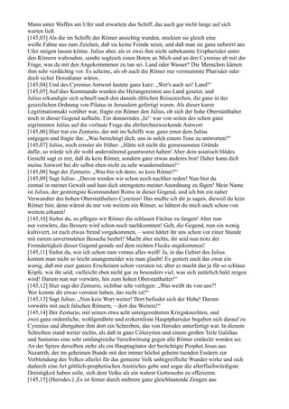 Mann unter Waffen am Ufer und erwartete das Schiff, das auch gar nicht lange auf sich
warten ließ.
[145,03] Als die im Schiffe der Römer ansichtig wurden, steckten sie gleich eine
weiße Fahne aus zum Zeichen, daß sie keine Feinde seien, und daß man sie ganz unbeirrt ans
Ufer steigen lassen könne. Julius aber, als er zwei ihm nicht unbekannte Erzpharisäer unter
den Römern wahrnahm, sandte sogleich einen Boten an Mich und an den Cyrenius ab mit der
Frage, was da mit den Angekommenen zu tun sei. Land oder Wasser? Die Menschen kämen
ihm sehr verdächtig vor. Es scheine, als ob auch die Römer nur vermummte Pharisäer oder
doch sicher Herodianer wären.
[145,04] Und des Cyrenius Antwort lautete ganz kurz: „Wer's auch sei! Land!“
[145,05] Auf dies Kommando wurden die Herangereisten ans Land gesetzt, und
Julius erkundigte sich schnell nach den damals üblichen Reisezeichen, die ganz in der
gesetzlichen Ordnung von Pilatus in Jerusalem gefertigt waren. Als dieser kurze
Legitimationsakt vorüber war, fragte ein Römer den Julius, ob sich der hohe Oberstatthalter
noch in dieser Gegend aufhalte. Ein donnerndes ,Ja!‘ war von seiten des schon ganz
ergrimmten Julius auf die vorlaute Frage die ehrfurchterweckende Antwort.
[145,06] Hier trat ein Zenturio, der mit im Schiffe war, ganz ernst dem Julius
entgegen und fragte ihn: „Was berechtigt dich, uns in solch einem Tone zu antworten?“
[145,07] Julius, noch ernster als früher: „Hätte ich nicht die gemessensten Gründe
dafür, so würde ich dir wohl anderstönend geantwortet haben! Aber dein asiatisch blödes
Gesicht sagt es mir, daß du kein Römer, sondern ganz etwas anderes bist! Daher kann dich
meine Antwort bei dir selbst eben nicht zu sehr wundernehmen!“
[145,08] Sagt der Zenturio: „Was bin ich denn, so kein Römer?“
[145,09] Sagt Julius: „Davon werden wir schon noch nachher reden! Nun bist du
einmal in meiner Gewalt und hast dich strengstens meiner Anordnung zu fügen! Mein Name
ist Julius, der gestrengste Kommandant Roms in dieser Gegend, und ich bin ein naher
Verwandter des hohen Oberstatthalters Cyrenius! Das mußte ich dir ja sagen, dieweil du kein
Römer bist; denn wärest du nur von weitem ein Römer, so hättest du mich auch schon von
weitem erkannt!
[145,10] Siehst du, so pflegen wir Römer die schlauen Füchse zu fangen! Aber nun
nur vorwärts, das Bessere wird schon noch nachkommen! Gelt, die Gegend, nun ein wenig
kultiviert, ist euch etwas fremd vorgekommen, – sonst hättet ihr uns schon vor einer Stunde
mit eurem unvermuteten Besuche beehrt? Macht aber nichts, ihr seid nun trotz der
Fremdartigkeit dieser Gegend gerade auf dem rechten Flecke angekommen!
[145,11] Siehst du, wie ich schon zum voraus alles weiß! Ja, in das Gebiet des Julius
kommt man nicht so leicht unangemeldet wie man glaubt! Es geniert euch das zwar ein
wenig, daß mir euer ganzes Erscheinen schon verraten ist; aber es macht das ja für so schlaue
Köpfe, wie ihr seid, vielleicht eben nicht gar zu besonders viel, was sich natürlich bald zeigen
wird! Darum nun nur vorwärts, hin zum hohen Oberstatthalter!“
[145,12] Hier sagt der Zenturio, sichtbar sehr verlegen: „Was weißt du von uns?!
Wer konnte dir etwas verraten haben, das nicht ist?“
[145,13] Sagt Julius: „Nun kein Wort weiter! Dort befindet sich der Hohe! Darum
vorwärts mit euch falschen Römern, – dort das Weitere!“
[145,14] Der Zenturio, mit seinen etwa acht untergeordneten Kriegsknechten, und
zwei ganz ordentliche, wohlgenährte und erzkernfeste Hauptpharisäer begaben sich darauf zu
Cyrenius und übergaben ihm dort ein Schreiben, das von Herodes unterfertigt war. In diesem
Schreiben stand weiter nichts, als daß in ganz Cölesyrien und einem großen Teile Galiläas
und Samarias eine sehr umfangreiche Verschwörung gegen alle Römer entdeckt worden sei.
An der Spitze derselben stehe als ein Hauptagitator der berüchtigte Prophet Jesus aus
Nazareth, der im geheimen Bunde mit den immer höchst geheim tuenden Essäern zur
Verblendung des Volkes allerlei für das gemeine Volk unbegreifliche Wunder wirke und sich
dadurch eine Art göttlich-prophetischen Anstriches gebe und sogar die allerfluchwürdigste
Dreistigkeit haben solle, sich dem Volke als ein wahrer Gottessohn zu offerieren.
[145,15] (Herodes:) ,Es ist ferner durch mehrere ganz gleichlautende Zeugen aus
 