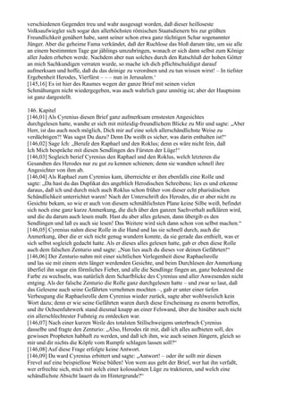 verschiedenen Gegenden treu und wahr ausgesagt worden, daß dieser heilloseste
Volksaufwiegler sich sogar den allerhöchsten römischen Staatsdienern bis zur größten
Freundlichkeit genähert habe, samt seiner schon etwa ganz tüchtigen Schar sogenannter
Jünger. Aber die geheime Fama verkündet, daß der Ruchlose das bloß darum täte, um sie alle
an einem bestimmten Tage gar jählings umzubringen, wonach er sich dann selbst zum Könige
aller Juden erheben werde. Nachdem aber nun solches durch den Ratschluß der hohen Götter
an mich Sachkundigen verraten wurde, so mache ich dich pflichtschuldigst darauf
aufmerksam und hoffe, daß du das deinige zu verordnen und zu tun wissen wirst! – In tiefster
Ergebenheit Herodes, Vierfürst – – – nun in Jerusalem.‘
[145,16] Es ist hier des Raumes wegen der ganze Brief mit seinen vielen
Schmähungen nicht wiedergegeben, was auch wahrlich ganz unnötig ist; aber der Hauptsinn
ist ganz dargestellt.

146. Kapitel
[146,01] Als Cyrenius diesen Brief ganz aufmerksam ernstesten Angesichtes
durchgelesen hatte, wandte er sich mit mitleidig-freundlichem Blicke zu Mir und sagte: „Aber
Herr, ist das auch noch möglich, Dich mir auf eine solch allerschändlichste Weise zu
verdächtigen?! Was sagst Du dazu? Denn Du weißt es sicher, was darin enthalten ist!“
[146,02] Sage Ich: „Berufe den Raphael und den Roklus; denn es wäre nicht fein, daß
Ich Mich bespräche mit diesen Sendlingen des Fürsten der Lüge!“
[146,03] Sogleich berief Cyrenius den Raphael und den Roklus, welch letzteren die
Gesandten des Herodes nur zu gut zu kennen schienen; denn sie wandten schnell ihre
Angesichter von ihm ab.
[146,04] Als Raphael zum Cyrenius kam, überreichte er ihm ebenfalls eine Rolle und
sagte: „Da hast du das Duplikat des angeblich Herodischen Schreibens; lies es und erkenne
daraus, daß ich und durch mich auch Roklus schon früher von dieser echt pharisäischen
Schändlichkeit unterrichtet waren! Nach der Unterschrift des Herodes, die er aber nicht zu
Gesichte bekam, so wie er auch von diesem schmählichsten Plane keine Silbe weiß, befindet
sich noch eine ganz kurze Anmerkung, die dich über den ganzen Sachverhalt aufklären wird,
und die du darum auch lesen mußt. Hast du aber alles gelesen, dann übergib es den
Sendlingen und laß es auch sie lesen! Das Weitere wird sich dann schon von selbst machen.“
[146,05] Cyrenius nahm diese Rolle in die Hand und las sie schnell durch, auch die
Anmerkung, über die er sich nicht genug wundern konnte, da sie gerade das enthielt, was er
sich selbst sogleich gedacht hatte. Als er dieses alles gelesen hatte, gab er eben diese Rolle
auch dem falschen Zenturio und sagte: „Nun lies auch du dieses vor deinen Gefährten!“
[146,06] Der Zenturio nahm mit einer sichtlichen Verlegenheit diese Raphaelsrolle
und las sie mit einem stets länger werdenden Gesichte, und beim Durchlesen der Anmerkung
überfiel ihn sogar ein förmliches Fieber, und alle die Sendlinge fingen an, ganz bedeutend die
Farbe zu wechseln, was natürlich dem Scharfblicke des Cyrenius und aller Anwesenden nicht
entging. Als der falsche Zenturio die Rolle ganz durchgelesen hatte – und zwar so laut, daß
das Gelesene auch seine Gefährten vernehmen mochten –, gab er unter einer tiefen
Verbeugung die Raphaelsrolle dem Cyrenius wieder zurück, sagte aber wohlweislich kein
Wort dazu; denn er wie seine Gefährten waren durch diese Erscheinung zu enorm betroffen,
und ihr Ochsenfuhrwerk stand diesmal knapp an einer Felswand, über die hinüber auch nicht
ein allerschlechtester Fußsteig zu entdecken war.
[146,07] Nach einer kurzen Weile des totalsten Stillschweigens unterbrach Cyrenius
dasselbe und fragte den Zenturio: „Also, Herodes rät mir, daß ich alles aufbieten soll, des
gewissen Propheten habhaft zu werden, und daß ich ihm, wie auch seinen Jüngern, gleich so
mir und dir nichts die Köpfe vom Rumpfe schlagen lassen soll?“
[146,08] Auf diese Frage erfolgte keine Antwort.
[146,09] Da ward Cyrenius erbittert und sagte: „Antwort! – oder ihr sollt mir diesen
Frevel auf eine beispiellose Weise büßen! Von wem aus geht der Brief, wer hat ihn verfaßt,
wer erfrechte sich, mich mit solch einer kolossalsten Lüge zu traktieren, und welch eine
schändlichste Absicht lauert da im Hintergrunde?“
 