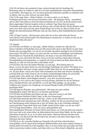 [146,10] Auf diese sehr energische Frage verloren beinahe alle die Sendlinge die
Besinnung; denn sie wußten es, daß sie es mit dem unerbittlichsten römischen Oberstatthalter
zu tun hatten. Alle fingen an, wie von einem panischen Schrecken ergriffen zu schlottern und
zu fiebern, und von einer Antwort war keine Rede.
[146,11] Da sagte Julius: „Hoher Gebieter, wie wäre es denn, so wir diesen
Sendlingen gleich den vom Gesetze bestimmten Lohn – für günstigen Verrat – auszahleten
und sie dann nach Sidon ins feste Gewahrsam brächten bis zur Zeit, da die Revolution nach
ihrem angezeigten Termine losgehen wird, an welchem Tage ihnen dann der ganze
Verratslohn ausbezahlt wird, entweder am Kreuze oder auf dem Blocke? Diesen Römern sieht
man's etwa doch schon auf eine ganze Stunde Weges nur zu klar an, daß sie nichts als ein
Bündel der allerschlechtesten Pharisäer sind, die ums Geld zu allen Schändlichkeiten käuflich
sind!“
[146,12] Sagt Cyrenius: „Du hast ganz recht; aber da wir hier nicht allein die Herren
sind und hier noch jemand anders eine Bemerkung zu machen hat, so wollen wir das mit der
möglichsten Ruhe abwarten!“

147. Kapitel
[147,01] Hier trat Roklus vor und sagte: „Hoher Gebieter, erlaube mir, daß auch ich
diesen Unholden und Kobolden etwas ins Ohr raunen darf; denn in dem Briefe ist auch mein
Institut sehr arg angegriffen, was ich als ein Vorsteher desselben unmöglich auf sich beruhen
lassen kann! Ich muß sie fragen, wie und wann der von ihnen so berüchtigte und ruchloseste,
böse Prophet aus Nazareth die Zauberkünste, mit denen er nun das Volk berücke und
verführe, von uns erlernt hat! Bei Gott, wenn sie mir hier auf dieser Stelle diese kolossale
Verunglimpfung nicht gutmachen, so vergreife ich mich an ihnen und drehe ihnen allen die
Hälse ab, so wahr mir Gott der Herr sicher helfen wird!“
[147,02] Hier tritt einer der beiden Pharisäer vor und sagt: „Was können denn wir
darum, so etwa die ganze Sache nur eine böswillige Erdichtung sein sollte?! Wir haben sie ja
nicht geschrieben und noch weniger irgend verfaßt! Sehet diese an, die uns gesandt haben;
wir, als pure Boten, sind ja etwa doch wohl niemandem eine Rede und Antwort schuldig! Wir
erwarten bloß eine rechte Antwort, die wir denen zurückzubringen haben, die uns hierher
gesandt haben. Das, glaube ich, sollte der langen Rede kurzer Sinn sein!“
[147,03] Sagt Roklus, durch Raphael animiert: „Gut; aber was hat denn dann zu
geschehen, so wir's euch an den Fingern erweisen können, daß eben nur ihr die Verfasser
eures schnöden Briefes seid, und daß ihr, so euch dies Werk gelänge, aus der großen
Goldkasse des Tempels eine Vergütung von tausend Pfunden Goldes AD PERSONAM zu
gewärtigen habt?“
[147,04] Sagt der Pharisäer, laut aufschreiend: „Wer kann uns einer solchen
Schändlichkeit zeihen? Der Brief ist von Herodes unterfertigt!“
[147,05] Hier beruft Roklus den Zinka und sagt: „Wie kein zweiter in der Welt
kennst du deines Gebieters Schrift. Sage, ist das sein Namenszug?“
[147,06] Zinka betrachtet den Brief und sagt: „Nicht von der allerweitesten Ferne!
Denn Herodes kann eigentlich gar nicht schreiben, sondern zur Not nur griechisch lesen. Für
die Unterfertigung seines Namens hat er eine Art Siegel, das er den Urkunden aufdrückt;
somit muß diese Unterschrift falsch sein! Dafür meinen Eid bei allem, was ihr nur wollt!“
[147,07] Sagt darauf Roklus: „Nun, du weiser, gottesgelehrter und
allerwahrhaftigster Pharisäer im Namen Mosis und Aarons, wie wird's dir denn nun zumute?
Gelt, jetzt wäre es dir schon lieber, du säßest daheim bei einem fetten Mahle, als hier unter so
glorreichen Auspizien! Ja, ja, es ist schon nicht anders: Wenn der Mensch mit dem nicht
zufrieden ist, was ihm Gott der Herr beschert hat, da muß er sich dann schon fügen in das
Schicksal und seine Tücken!
[147,08] Ja, ja, der verruchte Prophet aus Nazareth will euch denn schon durchaus
nicht gefallen, weil Er durch Seine heiligsten Wahrheitslehren euch einen starken Eintrag zu
machen droht! Da steckt der Faun begraben! Aber es ist nun einmal also geworden und wird
schon ewig nimmer anders werden, auch dann nicht, so es Ihm einmal wohlgefiele, um euch
 