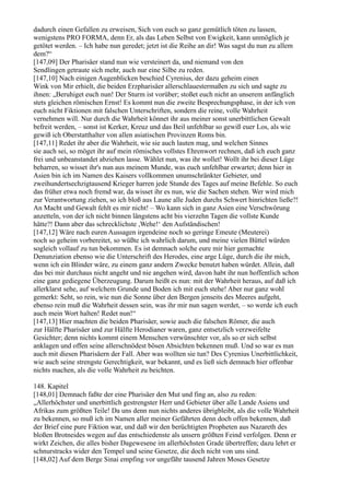 dadurch einen Gefallen zu erweisen, Sich von euch so ganz gemütlich töten zu lassen,
wenigstens PRO FORMA, denn Er, als das Leben Selbst von Ewigkeit, kann unmöglich je
getötet werden. – Ich habe nun geredet; jetzt ist die Reihe an dir! Was sagst du nun zu allem
dem?“
[147,09] Der Pharisäer stand nun wie versteinert da, und niemand von den
Sendlingen getraute sich mehr, auch nur eine Silbe zu reden.
[147,10] Nach einigen Augenblicken beschied Cyrenius, der dazu geheim einen
Wink von Mir erhielt, die beiden Erzpharisäer allerschlauestermaßen zu sich und sagte zu
ihnen: „Beruhiget euch nun! Der Sturm ist vorüber; stoßet euch nicht an unserem anfänglich
stets gleichen römischen Ernst! Es kommt nun die zweite Besprechungsphase, in der ich von
euch nicht Fiktionen mit falschen Unterschriften, sondern die reine, volle Wahrheit
vernehmen will. Nur durch die Wahrheit könnet ihr aus meiner sonst unerbittlichen Gewalt
befreit werden, – sonst ist Kerker, Kreuz und das Beil unfehlbar so gewiß euer Los, als wie
gewiß ich Oberstatthalter von allen asiatischen Provinzen Roms bin.
[147,11] Redet ihr aber die Wahrheit, wie sie auch lauten mag, und welchen Sinnes
sie auch sei, so möget ihr auf mein römisches vollstes Ehrenwort rechnen, daß ich euch ganz
frei und unbeanstandet abziehen lasse. Wählet nun, was ihr wollet! Wollt ihr bei dieser Lüge
beharren, so wisset ihr's nun aus meinem Munde, was euch unfehlbar erwartet; denn hier in
Asien bin ich im Namen des Kaisers vollkommen unumschränkter Gebieter, und
zweihundertsechzigtausend Krieger harren jede Stunde des Tages auf meine Befehle. So euch
das früher etwa noch fremd war, da wisset ihr es nun, wie die Sachen stehen. Wer wird mich
zur Verantwortung ziehen, so ich bloß aus Laune alle Juden durchs Schwert hinrichten ließe?!
An Macht und Gewalt fehlt es mir nicht! – Wo kann sich in ganz Asien eine Verschwörung
anzetteln, von der ich nicht binnen längstens acht bis vierzehn Tagen die vollste Kunde
hätte?! Dann aber das schrecklichste ,Wehe!‘ den Aufständischen!
[147,12] Wäre nach euren Aussagen irgendeine noch so geringe Emeute (Meuterei)
noch so geheim vorbereitet, so wüßte ich wahrlich darum, und meine vielen Büttel würden
sogleich vollauf zu tun bekommen. Es ist demnach solche eure mir hier gemachte
Denunziation ebenso wie die Unterschrift des Herodes, eine arge Lüge, durch die ihr mich,
wenn ich ein Blinder wäre, zu einem ganz andern Zwecke benutzt haben würdet. Allein, daß
das bei mir durchaus nicht angeht und nie angehen wird, davon habt ihr nun hoffentlich schon
eine ganz gediegene Überzeugung. Darum heißt es nun: mit der Wahrheit heraus, auf daß ich
allerklarst sehe, auf welchem Grunde und Boden ich mit euch stehe! Aber nur ganz wohl
gemerkt: Seht, so rein, wie nun die Sonne über den Bergen jenseits des Meeres aufgeht,
ebenso rein muß die Wahrheit dessen sein, was ihr mir nun sagen werdet, – so werde ich euch
auch mein Wort halten! Redet nun!“
[147,13] Hier machten die beiden Pharisäer, sowie auch die falschen Römer, die auch
zur Hälfte Pharisäer und zur Hälfte Herodianer waren, ganz entsetzlich verzweifelte
Gesichter; denn nichts kommt einem Menschen verwünschter vor, als so er sich selbst
anklagen und offen seine allerschnödest bösen Absichten bekennen muß. Und so war es nun
auch mit diesen Pharisäern der Fall. Aber was wollten sie tun? Des Cyrenius Unerbittlichkeit,
wie auch seine strengste Gerechtigkeit, war bekannt, und es ließ sich demnach hier offenbar
nichts machen, als die volle Wahrheit zu beichten.

148. Kapitel
[148,01] Demnach faßte der eine Pharisäer den Mut und fing an, also zu reden:
„Allerhöchster und unerbittlich gestrengster Herr und Gebieter über alle Lande Asiens und
Afrikas zum größten Teile! Da uns denn nun nichts anderes übrigbleibt, als die volle Wahrheit
zu bekennen, so muß ich im Namen aller meiner Gefährten denn doch offen bekennen, daß
der Brief eine pure Fiktion war, und daß wir den berüchtigten Propheten aus Nazareth des
bloßen Brotneides wegen auf das entschiedenste als unsern größten Feind verfolgen. Denn er
wirkt Zeichen, die alles bisher Dagewesene im allerhöchsten Grade übertreffen; dazu lehrt er
schnurstracks wider den Tempel und seine Gesetze, die doch nicht von uns sind.
[148,02] Auf dem Berge Sinai empfing vor ungefähr tausend Jahren Moses Gesetze
 