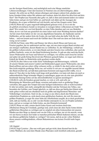 aus der feurigen Hand Gottes, und nachträglich noch eine Menge staatlicher
Lebensverordnungen. Unter den Gesetzen ist Nummer eins ein allerwichtigstes, dahin
lautend: ,Du sollst nur an Mich, deinen alleinigen und einigen wahren Gott, glauben und
keine fremden Götter neben Mir anbeten und verehren; denn Ich allein bin dein Gott und dein
Herr!‘ Der Prophet (aus Nazareth) aber gebe vor, daß er eben und niemand anders ein wahrer
Sohn Gottes und gar ein Gott Selbst sei, und berufe sich dabei auf die Aussagen der
Propheten, die er ganz willkürlich auf sich bezieht, und auf das Zeugnis seiner Taten.
[148,03] Wenn das so ganz ungestraft dahingehend gelassen wird, so ist es mit der
als göttlich erweisbaren Anstalt zu Jerusalem in wenigen Jahren vollkommen am Ende! Was
dann? Wie werden wir von Gott Bestellte vor dem Volke dastehen und von was fürderhin
leben, da wir von Gott aus gesetzlich nie einen Acker noch einen Weinberg besitzen durften?
Auf der einen Seite haben wir die von uns abgefallenen Samariter, die Sadduzäer und die
Halbheiden, auf der andern Seite die Essäer, die nun bald schon das halbe Volk für sich
haben, – und nun kommt auch noch der Galiläer dazu! Das muß uns denn am Ende doch ein
wenig zuviel werden!
[148,04] Auf Sinai, unter Blitz und Donner, hat Jehova durch Moses und Aaron uns
Gesetze gegeben, hat sie sanktioniert und hat, sage, mit uns einen ewigen Bund errichtet und
uns strengst verpflichtet, diesem Bunde treu zu verbleiben. Er, der Allmächtige, verhieß uns
die größten Lebensvorteile, so wir dem Bunde und dem Gesetze treu verbleiben, aber auch die
größten Nachteile, wenn wir den Bund leichtsinnig brechen. Er gab uns aber auch das Recht,
unsere Widersacher mit Feuer und Schwert zu verfolgen, wie solches auch Josua bei Jericho
und später der große König David mit den Philistern gemacht haben, wo sogar nach Jehovas
Geheiß der Kinder im Mutterleibe nicht geschont werden durfte.
[148,05] So aber Jehova nun wider Seine Verheißungen und Beteuerungen, vielleicht
ob unserer Sünden und unserer Lauheit und Duldsamkeit gegen unsere Widersacher, den alten
Bund auflösen und uns schon völlig verlassen wollte, so würde Er das doch sicher auf eine
Ihm leicht mögliche großartige Weise tun, auf welche Er mit uns vor ungefähr tausend Jahren
den Bund errichtet hat, auf daß dann jedermann bestimmt und ungezweifelt wüßte, wie er
daran ist! Nun aber ist das bisher noch lange nicht geschehen; wie kann sich dann ein noch so
außerordentliche Dinge leistender Magier je unterfangen, gegen uns als eine stets gleichfort
bestehende Satzung Gottes auf das allerschmählichste zu agieren anzufangen?!
[148,06] Er solle die Kranken gesund machen, so viele er will, und solle zur
Belustigung der Menschen auch Berge versetzen und andere noch so großartige Dinge
verrichten; aber gegen den Tempel und seine heiligen Geheimnisse solle er nicht losziehen!
Er aber tut solches stets mehr, untergräbt den Glauben und das Vertrauen des Volkes, nun
besonders der Galiläer, zum Tempel gänzlich, so, daß uns diese gar häufig den Zehent nicht
mehr geben wollen und uns obendrauf noch als größte und abgefeimteste Menschen- und
Volksbetrüger verschreien. Sind wir das, so zeige es uns Jehova durch den Mund eines
ordentlichen Propheten an, nicht durch einen galiläischen Zauberer, der sich für einen der
größten Propheten, ja sogar für einen Sohn des Allerhöchsten ausgibt, da es doch geschrieben
steht, daß aus Galiläa, das zu sehr von den Heiden unterspickt ist, nie ein Prophet aufstehen
kann, und um so weniger ein Sohn Gottes, aus den Himmeln kommend!
[148,07] Wenn wir aber, erstens durch Gottes Gesetz und zweitens durch den
offenbarsten Drang der Umstände, genötigt sind, solch einen der alten Sache Gottes höchst
gefährlichen Menschen zu verfolgen und wo möglich mit allen Gottesrechten mit unseren
Händen aus dem Wege zu räumen und von der Erde zu vertilgen, tun wir da unrecht, wenn
wir uns hierzu in dieser Zeit leider so manchen politischen Mittels bedienen müssen, um das
uns überaus gefährliche Subjekt zu vertilgen?! Ich meine, daß du an der vollen Wahrheit
dieses unseres wohlbegründeten, offenen Bekenntnisses nun keinen Zweifel mehr hegen
wirst!“

149. Kapitel
[149,01] Sagt Cyrenius: „Das nun wohl ganz und gar nicht; denn diesmal hast du die
vollste Wahrheit, die sonst dem Munde eines Pharisäers nicht leichtlich entkommt, geredet
 