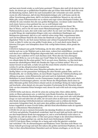 und hast mein Gemüt wieder so recht heiter gestimmt! Übrigens aber muß ich dir denn bei der
Sache, die deinen gar so gefährlichen Propheten oder gar Gottes Sohn betrifft, doch fürs erste
die Bemerkung machen, daß Er bei euch leumundlich sehr verleumdet sein muß, und fürs
zweite dir offen bekennen, daß ich den Höchstdenkwürdigen sehr wohl kenne und dir die
offene Versicherung geben kann, daß Er ein höchst unschädlicher Mensch ist, der sich alle
Mühe gibt, seinen Nebenmenschen nur zu nützen und sogar seinen allerärgsten Feinden, die
offenbar ihr seid, trotzdem ihm alle eure großen Betrügereien, von denen weder einem Moses
noch einem Aaron je etwas geträumt hat, nur zu wohl bekannt sind.
[149,02] Oh, Er ist ganz Jude, aber nur im reinsten und echt mosaischen Sinne! Wo
aber ist Moses, und wo ihr mit euren neuen Menschensatzungen? Er ist also wider das
Nichtmosaische an euch, aber nicht wider euch selbst! Zu mir sind vom Volke aus schon eine
so große Menge der empörendsten Klagen wider eure schnödesten Handlungen und
Betrügereien gekommen, daß ich es mir wahrlich schon einige Male vorgenommen habe,
euch mit bewaffneter Hand für alle Zeiten das Handwerk zu legen. Nur Er hat mich davon
abgehalten! Wäre Er, der Sich meiner höchsten und vollsten Freundschaft bewußt ist, euer
Feind, so hätte Er sicher nur eine größte Freude daran, so Er euch durch meine Hand in
kürzester Frist ganz vom Schauplatze dieser Erde vertilgt haben könnte; allein gerade das
Gegenteil!
[149,03] Er bedauert eure große Verblendung, die ihr aber selbst angelegt habt. Er
möchte euch nur zu der Wahrheit und zu dem einen, wahren Gott zurückführen, von dem ihr
euch durch eure zahllosen Weltgelüste abgewendet habt, und mit euch den alten Bund
erneuern; aber verderben will Er euch durchaus nicht. Wenn aber das Sein allerregster
Wunsch und Wille ist, wie ist Er dann euer Feind? Hättet ihr Seine Mittel in euren Händen,
wie oftmals hättet ihr Ihn schon getötet! Tut Er an euch etwas Ähnliches, wo Ihm doch dazu
tausend der allerkräftigsten Mittel alle Stunden des Tages zu Gebote stehen?! Wie es in
meiner Gewalt ist und steht, so habe ich auch Ihn einem höchst scharfen Examen unterzogen,
welches Er auf das allerglorreichste bestanden hat.
[149,04] Ich habe in Ihm eben jenen Menschen gefunden, den ich vor – sage –
dreißig Jahren vor der grausamsten Verfolgung des alten Herodes gedeckt habe, und Er ist
Ebenderselbe, der vor dreißig Jahren, als mein Bruder Augustus die Volksbeschreibung und -
zählung im ganzen, weiten Römerreiche und somit auch im Judenlande einführte, zu
Bethlehem in einem Schafstalle von des Zimmermanns Joseph jungem Weibe unter allerlei
wunderbaren Erscheinungen geboren, von den Weisen des Morgenlandes durch einen sie
dahin führenden großen Schweifstern erkannt und als ein künftiger König der Juden begrüßt
und beschenkt, schon damals als eine ganz besondere Erscheinung für die Menschen dieser
Erde von den erstaunten Hirten besungen ward, dessen ihr euch wohl noch ein wenig erinnern
dürftet!
[149,05] Sollte euch davon, obwohl ihr schon die sechzig Jahre Alters zählen dürftet,
nichts zu Ohren gekommen sein, so steht hier mein Bruder Kornelius, der damals eben in
Bethlehem das römische Beschreibungsgeschäft leitete, als ein sogar noch sehr wohl lebender
Zeuge vor euch und nebst ihm ich selbst, der ich auch schon an dem kaum vierzehn Tage
alten Kinde derartige Göttlichkeitsindizien wahrzunehmen und zu erfahren die höchst
unerwartete Gelegenheit fand, die mich unter dem größten und ehrfurchtsvollsten Staunen
keinen Augenblick in einem Zweifel ließen, daß dies Kind alleroffenbarst mehr als irgendein
noch so vollkommenes Menschenkind sei.
[149,06] Als ich nun in meinem Greisenalter das damalige Kindlein als einen Mann
voll Geist und göttlicher Wunderkraft wiederfand, fand ich auch bald und leicht, daß Er eben
aus dem besprochenen Kinde hervorgegangen ist, und es wird hoffentlich nicht schwer zu
begreifen sein, daß ich dann selbst vor Ihm mein greises Haupt in der allertiefsten Ehrfurcht
und Liebe zu beugen genötigt war, und das durch mein höchsteigenes Gefühl.
[149,07] Und diesen Mann verfolget ihr so hastig und wollet Ihn gänzlich verderben
und vernichten?! Oh, ihr allerunsinnigsten und blindesten Toren! Hat denn nicht Moses von
Seiner Ankunft geweissagt und nach ihm nahezu alle großen und kleinen Propheten, die eure
Väter in ihrer allererbärmlichsten Dummheit auch mit Steinen erschlugen, so wie ihr nun
 