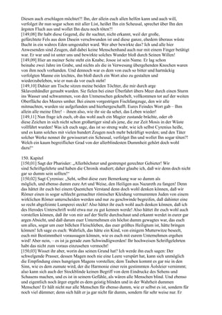 Diesen auch erschlagen möchtet?! Ihn, der allein euch allen helfen kann und auch will,
verfolget ihr nun sogar schon mit aller List, heißet Ihn ein Scheusal, sprechet über Ihn den
ärgsten Fluch aus und wollet Ihn dazu noch töten?!
[149,08] Ihr habt diese Gegend, die ihr suchtet, nicht erkannt, weil der große,
gefürchtete Fels aus dem Dasein verschwunden ist und diese ganze, ehedem überaus wüste
Bucht in ein wahres Eden umgestaltet ward. Wer aber bewirkte das? Ich und alle hier
Anwesenden sind Zeugen, daß dabei keine Menschenhand auch nur mit einem Finger betätigt
war. Er war und ist unter uns und bewirkte solches Wunder bloß durch Seinen Willen!
[149,09] Hier an meiner Seite steht ein Knabe; Josoe ist sein Name. Er lag schon
beinahe zwei Jahre im Grabe, und nichts als die in Verwesung übergehenden Knochen waren
von ihm noch vorhanden. Und dennoch war es dem von euch so bitter und hartnäckig
verfolgten Manne ein leichtes, ihn bloß durch ein Wort also zu gestalten und
wiederzubeleben, wie er nun da vor euch steht!
[149,10] Dahier am Tische sitzen meine beiden Töchter, die mir durch arge
Sklavenhändler geraubt wurden. Sie fielen bei einer Überfahrt übers Meer durch einen Sturm
ins Wasser und schwammen, von den Unmenschen geknebelt, vollkommen tot auf der weiten
Oberfläche des Meeres umher. Bei einem vorgestrigen Fischfangzuge, den wir alle
mitmachten, wurden sie aufgefunden und hierhergeschafft. Eures Feindes Wort gab – Ihm
allein alle meine Ehre! – ihnen also, wie ihr sie da sehet, das Leben wieder!
[149,11] Nun frage ich euch, ob das wohl auch ein Magier zustande brächte, oder ob
diese Zeichen in sich nicht schon großartiger sind als jene, die zur Zeit Mosis in der Wüste
vollführt wurden! Was ich euch sage, das ist so streng wahr, wie ich selbst Cyrenius heiße,
und es kann solches mit vielen hundert Zeugen noch mehr bekräftigt werden; und den Täter
solcher Werke nennet ihr gewisserart ein Scheusal, verfolget Ihn und wollet Ihn sogar töten?!
Welch ein kaum begreiflicher Grad von der allerblindesten Dummheit gehört doch wohl
dazu!“

150. Kapitel
[150,01] Sagt der Pharisäer: „Allerhöchster und gestrengst gerechter Gebieter! Wir
sind Schriftgelehrte und haben die Chronik studiert; daher glaube ich, daß wir denn doch nicht
gar so dumm sein sollten!“
[150,02] Sagt Cyrenius: „Seht, selbst diese eure Bemerkung war so dumm als
möglich, und ebenso dumm eure Art und Weise, den Heiligen aus Nazareth zu fangen! Denn
das hättet ihr euch bei einem Quentchen Verstand denn doch wohl denken können, daß wir
Römer einen in sogar schlecht gemachter römischer Kleidung vermummten Juden von einem
wirklichen Römer unterscheiden werden und nur zu geschwinde begreifen, daß dahinter eine
so recht abgefeimte Lumperei steckt! Also hättet ihr euch wohl auch denken können, daß ich
des Herodes Unterschrift wohl etwa nur zu gut kennen werde! Also hättet ihr euch wohl auch
vorstellen können, daß ihr von mir auf der Stelle durchschaut und erkannt werdet in eurer gar
argen Absicht, und daß darum euer Unternehmen ein höchst dumm gewagtes war, das euch
um alles, sogar um euer bißchen Fleischleben, das euer größtes Heiligtum ist, hätte bringen
können! Ich sage es euch: Wahrlich, das hätte ein Kind, von einigem Mutterwitze beseelt,
euch mit Bestimmtheit voraussagen können, wie es euch mit eurem Unternehmen ergehen
wird! Aber nein, – es ist ja gerade zum Schwindligwerden! Ihr hochweisen Schriftgelehrten
habt das nicht zum voraus einzusehen vermocht!
[150,03] Wisset ihr aber, worin das seinen Grund hat? Ich werde ihn euch sagen: Der
schwelgende Prasser, dessen Magen noch nie eine Leere verspürt hat, kann sich unmöglich
die Empfindung eines hungrigen Magens vorstellen; dem Tauben kommt es gar nie in den
Sinn, wie es dem zumute wird, der die Harmonie einer rein gestimmten Äolsleier vernimmt;
also kann sich auch der Stockblinde keinen Begriff von dem Eindrucke des Sehens und
Schauens machen, und es ist in seinem Gefühle, als wären alle Menschen blind. Und ebenso
und eigentlich noch ärger ergeht es dem geistig blinden und in der Wahrheit dummen
Menschen! Er hält nicht nur alle Menschen für ebenso dumm, wie er selbst es ist, sondern für
noch viel dümmer; denn sich hält er ja gar nicht für dumm, sondern für sehr weise nur. Er
 