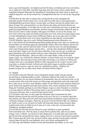 kann es gar nicht begreifen, wie möglich auch der B ebenso verständig und weise sein könnte,
wie er selbst als A sich fühlt. Und darin liegt dann eben der Grund, warum solche höchst
eingebildet dummen Menschen bei irgendeinem Unternehmen die Sache schon so dumm als
möglich angreifen, wie ihr das soeben nur zu handgreiflich klar hier vor mir an den Tag gelegt
habt.
[150,04] Weil ihr aber eben so dumm seid, so begreifet ihr ja auch unmöglich die
unnennbar großen Zeichen dieser Zeit, wie ihr auch trotz aller eurer so hoch gepriesenen
Schriftgelehrtheit gar keinen Dunst von dem habt, was Moses und alle die andern Seher von
dieser jetzigen Zeit, und namentlich von dem Messias der Juden und Seinem Reiche auf
Erden geweissagt haben. Es ist daher das wie dies euer Unternehmen nur eurer zu großen und
groben geistigen Blindheit zuzuschreiben; denn bei einigem Geisteslichte müßtet ihr denn ja
doch um eures Jehova willen einsehen, daß gegen eine Macht, wie da ist die unsrige, von
eurer Seite wohl ewig nichts mit Erfolg auszurichten sein wird, und noch weniger gegen einen
von dem allmächtigsten Geiste Gottes erfülltesten Manne, der es nur ganz leise zu wollen
braucht, – und die ganze Erde ist in einem Augenblick aus dem Dasein verschwunden!
[150,05] Wahrlich, sage ich es euch: fünfmal hunderttausend solche Menschen, wie
ihr es seid, fürchte ich mit hunderttausend Mann geübter Krieger nicht; aber was würden mir
tausend Male soviel Krieger gegen den allmächtigen Willen solch eines Mannes nützen? Ein
Gedanke von Ihm, und sie sind nicht mehr! Und ihr wollt mit eurer List und Staatsklugheit
solch einen Gottmenschen fangen und gar töten, – und das ohne irgendeinen haltbaren Grund
auch noch dazu? Saget es mir nun aber ganz aufrichtig, ob ihr nun eure gar zu große und
grobe Dummheit noch nicht einsehet und nun schon ordentlich mit den Händen greifet!“
[150,06] Sagt der Pharisäer: „Wenn ich offen zu dir reden dürfte, wollte ich dir auch
einiges sagen, was vielleicht dir, höchster Gebieter, in dieser Sache auch ein wenig die Augen
öffnen möchte; aber man kann mit dir nicht reden und rechten, wie solches wir Weisen des
Tempels unter uns zu tun pflegen! Dürfte ich aber ungestraft mit dir so ganz von der Leber
weg reden, so würdest du dann vielleicht auch sehr große Augen zu machen anfangen!“
[150,07] Sagt Cyrenius, sogar mit einer Art verhaltenem Lächeln: „Wahrlich, dir
gestatte ich ganz frei zu reden; keine Strafe soll deinen Worten folgen!“

151. Kapitel
[151,01] Hier nahm der Pharisäer einen ordentlichen Anlauf, stellte sich ganz gerade
auf und fing an, folgendermaßen zu reden: „Höchster Gebieter! Du weißt viel, und dein
Verstand erglänzt wie ein reinster Diamant im Sonnenlichte; aber ich weiß auch etwas, so ich
es nach unserer Sitte auch nicht immer zur Schau trage und eigentlich auch nicht tragen darf!
Wo es aber not ist, da soll es auch offenbar werden! So der Mensch einem Institute einmal auf
dieser lieben Erde angehört und leider durch Geburt, Sitte, Gesetz und durch den irdischen
Drang der Umstände genötigt ist, des lieben Magens wegen zu seiner Standarte zu schwören,
so ist man dadurch auf dieser Welt geistig schon so gut wie gestorben. Im Anfange freilich
wohl noch nicht ganz; aber so nach und nach immer mehr!
[151,02] Denn wenn man vor den Augen der Menschen ohne Unterschied mit allen
Mitteln irdischer Gewalt fort und fort genötigt wird, ein X für ein U zu machen, dann hört
alles Denken auf! Man muß sich selbst eines jeden helleren Gedankens wegen ordentlich zu
verfluchen anfangen und sagen: ,Fahre hin, du reines Licht der Himmel! Bin ich verdammt,
ein Teufel zu sein, so sei ich auch ein Teufel! Ob listig oder dumm, darauf kommt's dann
wahrlich nicht mehr an! Muß ich ein X statt ein U sein, so bin ich's; ich kann derlei alte
Verhältnisse unmöglich ändern!‘
[151,03] Mit der Zeit lebt sich der Mensch in seine Teufeleien so ganz gemütlich
hinein und denkt sich: ,Weil du schon zu einem Narren geboren bist, auch als ein solcher
erzogen warst, so bleibe, was du bist! Ist dein Magen gut, so ist dann aber auch schon alles
gut! Iß und trink und genieße das Leben, solange und wie es sich nur immer bestens genießen
läßt!‘ Kommt dann der letzte Tag, die letzte Stunde, dann sind alle Fesseln gelöst, und alle
Gesetze haben für den für ewig aufgehört, der in sein Nichts zurückgekehrt ist!
[151,04] Lüge und Wahrheit reichen sich da allerfreundlichst die Hände, wo die volle
 
