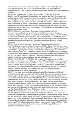 fallen für immer und wird sich fürder nicht mehr erheben aus dem Schutte des alten
wohlverdienten Fluches, den sie sich selbst bereitet und mit dem eigenen Munde
ausgesprochen hat! – Bist du, Meine tausendallerliebste Jarah, nun mit dieser Meiner Segnung
zufrieden?“
[009,13] Sagt die Jarah, ganz zu Tränen weich gemacht: „O Herr, Du meine ganz
alleinige Liebe! Wer sollte auch nicht zufrieden sein mit dem, was Du, o Herr, aussprichst,
und besonders mit solch einer großen, in die fernsten Zeiten weit und tief hineinreichenden
Verheißung? Auch mein lieber, hoher Cyrenius scheint damit sehr zufrieden zu sein und
ebenso der Kornelius, der Faustus und unser Julius. Ob aber auch die Kinder aus Jerusalem,
deren auch mehrere an diesem Tische und noch mehrere an anderen Tischen um uns sitzen,
mit Deinen Verheißungen bezüglich Jerusalems auch so zufrieden sein werden, das scheint
mir eine ganz andere Frage zu sein; denn aus ihren Gesichtern strahlt nicht jene Heiterkeit wie
aus den Gesichtern der Römer.“
[009,14] Nach dieser ganz triftigen Bemerkung erhoben sich etliche, die aus
Jerusalem waren, und sagten: „Man soll wohl seinem Vaterhause keinen Untergang
wünschen, solange es nicht Dieben und Räubern zur Wohnstätte ward; ist es aber einmal das,
da soll es auch nicht mehr geschont bleiben! Der Nachkomme hat da – ohne Furcht, eine
Sünde zu begehen – das Recht, es mit eigener Hand über den Häuptern der darin hausenden
Bösewichter zu zerstören und jede Spur von einem einstmaligen Dasein für ewig zu
verwischen.
[009,15] Wenn Jerusalem nun unseres getreuesten Wissens aber nichts ist als ein
barstes Raubmördernest, wozu sollen wir trauern, so der Herr diesem Neste den schon lange
wohlverdienten Lohn geben will und auch sicher geben wird?! Das Traurige daran ist nur, daß
diese so höchst begnadigte Stadt Gottes es endlich trotz aller Warnungen zu einem dritten
Male dahin gebracht hat, von Gott Selbst ausgehend auf das allerempfindlichste gezüchtiget
zu werden! Aber Seine bekannte Langmut und Geduld ist uns auch ein sicherster Beweis, wie
sehr sich eine solche Stadt einer strengsten Züchtigung verdient gemacht hat und darum
wahrlich nicht im geringsten zu bedauern oder gar zu betrauern ist.
[009,16] VOLENTI NON FIT INIURIA! Wer es selbst will, bei allem noch so hellen
Sonnenlicht in eine Grube sich zu stürzen, wird den wohl jemand bedauern oder betrauern?
Wir nicht! Für echte dümmste Esel und Ochsen empfanden wir noch nie Mitleid, besonders
wenn sie vor aller Welt als Weiseste glänzen wollen; und noch viel mehr ganz besonders
verdienen sie kein Mitleid, wenn ihre vorgeschützte Hochweisheit, die aber im Grunde nur
krasseste Eselei ist, sich durch allerlei Bosheit und durch eine allerabgefeimteste
Verschmitztheit als reell geltend machen will.
[009,17] Es ist schon ganz richtig, daß auch eine kranke Menschenseele mehr Mitleid
verdient als eines kranken Menschen gebrechlicher Leib. Wenn aber zu einem leibeskranken
Menschen, der noch bei vollster Vernunft ist, ein grundgescheiter und bestbewährter Arzt
kommt, die Krankheit wohl erkennt und dem Kranken nur zu gewiß helfen könnte und würde,
der Kranke aber, statt mit aller Freude den heilsamen Rat des Arztes anzunehmen, denselben
durch seine Knechte zur Tür hinauswerfen läßt, – wer, fragen wir, wird mit solch einer
kranken Seele auch noch ein Mitleid haben? Wir nicht, und sonst sicher auch nicht jemand
anders! Solch ein reines Vieh von einem Menschen soll dann nur in eine möglich allerbitterste
und schmerzvollste Krankheit verfallen und erst aus seinen Schmerzen lernen, wie dumm es
war, den allergeschicktesten Arzt zur Tür hinauszuwerfen!
[009,18] Dummheit für sich verdient Mitleid, weil ein Dummer nicht dafür kann, daß
er dumm geblieben ist schon von der Wiege an; aber es gibt Menschen – wie da sind die
allermeisten Hohenpriester, Pharisäer und Schriftgelehrten –, diese sind nicht dumm, machen
sich aber geflissentlich dumm, um die arme, durch sie dumm gemachte Menschheit dann
desto leichter für ihre schändlichen, im höchsten Grade selbstsüchtigen Zwecke gebrauchen
zu können! Derlei Menschen haben keine kranken Seelen, sondern sie sind nur ganz kräftige
und gesunde Wölfe in Schafspelzen und verdienen nicht mehr, als mit den schärfsten Pfeilen
niedergeschossen zu werden; denn da wäre ein jedes Mitleid eine grobe Dummheit
irgendeines menschlichen Herzens.
 