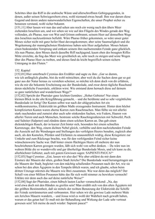 Schrittes über das Riff in die arabische Wüste und allerschroffsten Gebirgsgegenden, in
denen, außer seinen Schwiegereltern etwa, wohl niemand etwas besaß. Ihm war darum diese
Gegend und deren andere naturwunderlichen Eigenschaften, die unser Prophet sicher zu
benutzen verstand, wohl sicher bekannt.
[151,11] Aber lassen wir nun das und sehen uns noch ein wenig nach den übers Meer
ziehenden Israeliten um, und wir sehen sie wie auf den Flügeln des Windes gerade den Weg
vollenden, als Pharao, nun von Wut und Grimm entbrannt, seinem Heer auf demselben Wege
den Israeliten nachzustürmen befiehlt. Wäre Pharao früher gekommen, so wäre unser guter
Moses sicher nicht mit ganz heiler Haut davongekommen; aber seine Saumseligkeit und die
Wegräumung der mannigfachsten Hindernisse haben sein Heer aufgehalten. Moses bekam
einen bedeutenden Vorsprung und entkam seinem ihm nachsetzenden Feinde ganz glücklich.
Als nun Pharao, dem Moses durch dasselbe Riff nachjagend, kaum eben des besagten Riffes
Mitte erreichte, da fing das Meer wie gewöhnlich an, sehr rasch zu steigen und seine Wogen
über des Pharao Heer zu treiben, und dieses fand da leicht begreiflich seinen sichern
Untergang in den Fluten.“

152. Kapitel
[152,01] Hier unterbrach Cyrenius den Erzähler und sagte zu ihm: „Gar so dumm,
wie ich anfänglich glaubte, bist du wohl mitnichten; aber weil du die Sachen denn gar so gut
ganz aus der Natur heraus zu verstehen scheinst, so möchte ich denn doch von dir erfahren,
wie du mir die bekannte Erscheinung aus der Bundeslade, und zwar deren tägliche Rauchund
deren nächtliche Feuersäule, erklären wirst. Wie entstand denn hernach diese auf deinem
so ganz natürlichen und wunderlosen Wege?“
[152,02] Spricht der Pharisäer ganz leichten Gemütes: „Hoher Gebieter! Nur einen
kleinen Blick in die alte Kriegführung gemacht, – und die berühmte und so sehr vergöttlichte
Bundeslade ist fertig! Der Kasten selbst war nach der altägyptischen Art ein
wohlkonstruiertes, Elektrizität im größten Maße erzeugendes Instrument. Hinter dem höchst
komplizierten Kasten waren eherne Karren zum Rauchmachen. Man füllte sie mit allerlei
stark rauchenden und zumeist aber auch sehr stinkenden Sachen, wie Federn, Haaren von
allerlei Tieren und auch Menschen, bestreute solche Rauchingredienzien mit Schwefel, Pech
und Salniter (Salpeter) und zündete dann einen solchen Karren an. Das gab einen
dickmächtigen Rauch, der in kurzer Zeit hinter sich, besonders bei einem schnellen
Karrenzuge, den Weg, einem dichten Nebel gleich, verhüllte und dem nachziehenden Feinde
die Aussicht auf die Wendungen und Stellungen des verfolgten Heeres benahm, zugleich aber
auch, als den Kamelen, Pferden und Elefanten zu unausstehlich widrig, diese Kriegstiere zur
Umkehr und zum Rückzuge brachte, was für den verfolgenden Feind sicher keine
wünschenswerte Sache war. Daß hinter einem flüchtigen Heere oft mehrere der nun
beschriebenen Karren gezogen wurden, läßt sich wohl von selbst denken. – Da wäre nun im
wahren Bilde die so wundervolle und gar überheilige Bundeslade Mosis, und ich kann zu dir,
allerhöchster Gebieter, auch mit gutem Gewissen sagen: SAPIENTI PAUCA!“
[152,03] Sagt Cyrenius: „Gut, lassen wir also das! Wie aber erklärst du mir dann den
Einsturz der Mauern der alten, großen Stadt Jericho? Die Bundeslade ward herumgetragen um
die Mauern der Stadt, begleitet von den mächtig schallenden Posaunen nach der Art, wie sie
schon bei den alten Ägyptern in den Tempeln üblich waren, und ich glaube, schon beim
dritten Umzuge stürzten die Mauern wie Brei zusammen. Wie war denn das möglich? Der
Schall von einer Million Posaunen hätte das für sich wohl nimmer zu bewirken vermocht!
Erkläre mir denn auch das auf deine natürliche Weise!“
[152,04] Sagt der Pharisäer, einen hübsch lauten Lacher voranschickend: „Na, das
wird etwa doch mit den Händen zu greifen sein! Man erzählt sich von den alten Ägyptern mit
der größten Bestimmtheit, daß sie mittels der rechten Benutzung der Elektrizität die Schiffe
der Feinde zertrümmerten und verbrannten. Hier sehen wir die gewisse Lade mehrere Male
um Jerichos Mauern wandern, – und Josua wird es wohl der Wahrheit nach gewußt haben,
warum er das getan hat! Er muß mit der Behandlung und Wirkung der Lade sehr vertraut
gewesen sein! Ich meine da auch wieder: Sapienti pauca!“
 