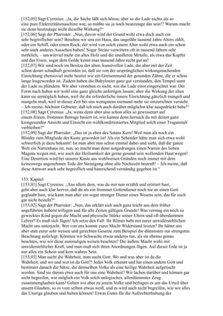 [152,05] Sagt Cyrenius: „Ja, die Sache läßt sich hören; aber so die Lade nichts als so
eine pure Elektrizitätsmaschine war, so müßte sie ja noch heutzutage das sein!? Warum macht
sie denn heutzutage nicht dieselbe Wirkung?“
[152,06] Sagt der Pharisäer: „Nun, davon wird der Grund wohl etwa doch auch ein
sehr begreiflicher sein? Besehen wir uns ein Haus, das ungefähr tausend Jahre Alters zählt,
oder ein Schiff, oder einen Rock; der wird von solch einem Alter wohl etwa auch ein schon
sehr stark anderes Aussehen haben! Sogar Steine verwittern oft in tausend Jahren sehr
merklich, – um wieviel mehr ein altes Holz und die unedleren Metalle, als etwa das Kupfer
und das Eisen; sogar dem Golde kennt man tausend Jahre recht gut an!
[152,07] Wir sind noch im Besitze der alten, kunstvollen Lade, die aber mit der Zeit
schon derart schadhaft geworden ist, daß sie von der ursprünglichen wirkungmachenden
Einrichtung ebensoviel mehr besitzt wie ein Greisenmund der gesunden Zähne, die er schon
lange losgeworden ist. Zudem haben die Babylonier ganz gut verstanden, den Tempel samt
der Lade zu plündern. Wir aber verstehen es nicht, wie die Lade einst eingerichtet war. Der
Form nach haben wir wohl eine ganz gleiche anfertigen lassen; aber die Wirkung der alten
kann sie unmöglich haben, weil ihr die erforderliche innere Einrichtung gänzlich mangelt und
mangeln muß, weil in dieser Zeit bei uns wenigstens niemand mehr sie einzurichten versteht.
– Ich meine, höchster Gebieter, daß ich mich auch darüber möglichst klar ausgedrückt habe!“
[152,08] Sagt Cyrenius: „Ja, wenn denn aber also schon alles so gewisserart auf
einem feinen, frommen Betruge basiert ist, wie kannst denn hernach du mit deiner ganz
kerngesunden Ansicht und Einsicht ein wohlkonditioniertes Mitglied solch einer Truganstalt
verbleiben?“
[152,09] Sagt der Pharisäer: „Das ist ja eben des Satans Kern! Weil man als noch ein
Blinder zum Mitgliede der Kaste geworden ist! Als ein Sehender hätte man sich etwa wohl
schwerlich je dazu bekannt! Ist man aber nun schon einmal dabei und sieht, daß die ganze
Welt ein Narrenhaus ist, nun, so macht man denn notgedrungen einen Narren des lieben
Magens wegen mit, wie auch der Heilsamkeit der gerne gesund sein wollenden Haut wegen!
Eine Desertion wird bei unserer Kaste aus wohlweisen Gründen noch immer mit dem
keineswegs angenehmen Tode der Steinigung ohne alle Nachsicht bestraft! – Ich meine, daß
diese Antwort auch sehr begreiflich und hinreichend verständig gegeben ist.“

153. Kapitel
[153,01] Sagt Cyrenius: „Aus allem dem, was du mir nun erzählt und erörtert hast,
geht aber auch klar hervor, daß du als ein frommer Gottesdiener noch nie an einen Gott
geglaubt hast; wie kann man aber ein sogar strenger Diener eines Wesens sein, das für euch
gar nicht besteht?“
[153,02] Sagt der Pharisäer: „Nun, das erklärt sich auch ganz leicht aus dem früher
angeführten äußerst triftigen und für alle Zeiten gültigen Grunde! Was vermag ein noch so
gewecktes Kind gegen die Macht und physische Stärke seiner Eltern und oft überdummen
Lehrer? Es muß sich fügen! Ich setze den Fall: Ihr Römer habt mit eurer unwiderstehlichen
Macht uns unterjocht. Wer von uns konnte eurer Macht Widerstand leisten? Ihr hättet uns
aber statt eurer sehr weisen und gerechten Gesetze zum Beispiel die dümmsten zur strengsten
Beachtung auferlegt. Könnten wir Schwache etwas anderes tun, als sie ebenso genau
beachten, wie wir diese nunmaligen weisen beachten? Die äußere Macht wirkt mit
unwiderstehlicher Kraft, und man muß sich ihren Anordnungen fügen. Auf dieser Erde ist ja
nur alles ein Schein und kein wahres Sein.
[153,03] Man sucht die Wahrheit, man sucht Gott. Wo und was aber ist da die
Wahrheit, und wo und wer ist da Gott?! Jedes Volk erkennt und hat einen andern Gott und
bestimmt danach die Sätze, die demselben Volke als eine heilige Wahrheit aufgetischt
werden. Sind sie darum etwa auch für uns eine Wahrheit? Wir lachen darüber und können gar
nicht begreifen, wie möglich ein Volk solch unlogisches, allerdümmstes Zeug
zusammenglauben kann! Gehen wir aber zu jenem Volke und befragen es um das Urteil über
unsern Glauben, so es vom selben etwas weiß, und es wird auch nicht begreifen, wie wir alles
das Unsrige glauben und halten können! Etwas Gutes für die Aufrechterhaltung der
 