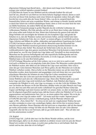 allgemeinen Ordnung liegt überall darin, – aber darum noch lange keine Wahrheit und noch
weniger eine wirklich irgendwo seiende Gottheit!
[153,04] Dort die Sonne ist eine Wahrheit und die wirkende Gottheit für sich und
auch für uns, obwohl wir uns bloß nur mit ihrem Scheine begnügen müssen, darum es auch
etwa hier auf dieser Erde durchaus mehr einen Schein als irgendein wahres Sein gibt. Oder
bewirkt hier etwa nicht alles der Sonne Schein? Alles, was da ist, entsproß durch des
Sonnenlichtes Schein und seine wunderbare Wärme, und solange es besteht, besteht und lebt
es durch den Schein der wirklich allmächtigen Sonne; denn es wird von einer Seite her stets
zur Hälfte beschienen, die andere Hälfte hat den Schatten.
[153,05] Am Firmamente prangt in großer Majestät also die wirkliche Lichtsonne als
vollkommene Wahrheit. Die Erde und alles auf ihr ist ein Werk ihres Lichtes oder Scheines,
also schon selbst mehr Schein als Sein. Hinter dem Scheinsein der ganzen Erde und aller
Dinge befindet sich unvertilgbar der Schatten als eine komplette Lüge; und gerade der
Schatten ist es, den alle Wanderer suchen und meistens lieben, und der Schlaf unter dem
allgemeinen Schatten der Erde, den wir ,Nacht‘ zu nennen pflegen, ist und bleibt nach des
Tages Arbeiten und Mühen die größte, stärkendste und angenehmste Erquickung des Lebens!
[153,06] Und darum scheint es mir auch, daß die Menschen unter der Herrschaft der
möglich reinsten Wahrheit moralisch genommen ebensowenig bestehen könnten wie ihr
leibliches Wesen ohne Schlaf. Was alsonach der Schlaf dem Leibe ist, das ist eine
wohlkonditionierte Lüge dem ganzen moralischen Menschen Und da kommt es dann freilich
nicht darauf an, was für eine Gestalt eine Lüge haben soll! Verschafft sie dem moralischen
Menschen nur die gewisse befriedigende und sehr erquickliche Hoffnungsruhe und eine
halbbeschienene und leicht annehmbare Zuversicht, so ist die Lüge gut, und die reinste
Wahrheit kann zu ihr ums Brot betteln gehen.
[153,07] Solange Menschen auf der Erde wohnen, war es so; jetzt ist es auch so und
wird auch so bleiben bis an ein mögliches Ende aller Zeiten. Die Menschen werden gleichfort
die Wahrheit suchen, aber dabei aus der Schüssel der Lüge essen und leben. Stets wird es
unter den gar vielen dummen Menschen auch Weise geben, die den Menschen ein Licht der
Wahrheit vorhalten werden. Aber je heller sie die Menschen immer nur auf der einen Seite
beleuchten werden, desto bestimmter und ausgeprägter wird sich hinter den von vorne hellst
erleuchteten Menschen der Schatten als stete Folge des Lichtes ausnehmen lassen!
[153,08] Wie aber das Licht stets auch den Schatten bewirkt, ebenso bewirkt die
reinste Wahrheit auch stets die vollkommenste Lüge. Denn ohne Wahrheit gäbe es ja auch
keine Lüge und ohne Lüge nicht leichtlich eine Wahrheit. Jede Wahrheit aber birgt ja
wenigstens die Fähigkeit in sich, eine Lüge zu erzeugen, so wie das Licht den Schatten. Was
nun von beiden das Bessere ist für den Menschen, darüber richte ein jeder Mensch eine Frage
an sich, aber treu und offen und sich nichts verhehlend! Ein gerechter Richter richtet den
Lügner und Betrüger nach dem Gesetze und lebt von seinem Amte; wo aber ist derjenige, der
mir für allgemein begreiflich machen kann, daß das Gesetz selbst eine Wahrheit ist? Es ist ein
angenommener und sanktionierter Satz, hier so, an einem andern Orte anders! Wo ist da die
Wahrheit, wo eine Lüge die andere straft? – Ich meine auch hier wieder: Sapienti pauca!“
[153,09] Mit dem hatte Cyrenius vorderhand genug, ließ die Pharisäer abtreten und
sagte zu Mir: „Nein, hörest Du? – So etwas ist mir noch nie vorgekommen! Roklus hat auch
zu reden verstanden in seiner rein vernünftigen Sphäre; aber ich bin ihm in meinem Innern
stets Meister geblieben. Dieser Pharisäer aber hat mich nun so eingerahmt, daß ich ihm darauf
gar nichts einzuwenden vermag! Ich habe mir die Pharisäer stets um sehr vieles dümmer
vorgestellt; aber der hat es mir bewiesen, daß sie gar nicht dumm sind! – Was soll aber nun
mit ihm unternommen werden?“

154. Kapitel
[154,01] Sage Ich: „Laß dir aber nun von ihm Meine Wunder erklären, und du wirst
dich überzeugen, daß er sie dir ebenso natürlich zu erklären wissen wird wie jene des Moses!
Darauf erst werden wir ihm zeigen, in welch einer großen Irre er sich befindet. Rufe ihn
zurück und tue das; denn das ist ein Saftiger!“
 