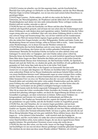 [154,02] Cyrenius tat schnellst, was Ich ihm angeraten hatte, und die Gesellschaft der
Pharisäer kam tiefst gebeugt vor Ehrfurcht vor den Oberstatthalter, und der das Wort führende
Pharisäer fragte in tiefster Gebeugtheit, was sie nun etwa nach seinem hohen Ratschlusse zu
gewärtigen hätten.
[154,03] Sagt Cyrenius: „Nichts anderes, als daß wir also weiter die Sache des
Göttertums, des Menschenglaubens, der Propheterei und der dabei doch oft vorkommenden
Wundertätigkeiten nach deiner mir stets mehr einleuchtenden Weise verfolgen werden; denn
Klarheit muß mir werden, entweder so oder so!
[154,04] Du hast mir vorhin die Geschichte von Moses und den alten Wundern
wahrlich sehr begreiflich gemacht, und ich kann mir nun schon eher die Erscheinungen nach
deiner Erklärung als wahr denken denn nach irgendeiner andern. Natürlich hat das des Volkes
wegen streng unter uns zu verbleiben! Aber sieh, trotz deiner Erklärung drückt es mich wie
eine schwere Sorge und Verantwortung! Das, was ich hier wahrlich auf die wundersamste
Weise von der Welt mit meinen höchst eigenen Augen gesehen und vernommen habe, für
alles das stehen hier Zeugen beinahe von allen Weltgegenden: Heiden und Juden, Essäer, der
Skythenkönig Ouran mit seinem Gefolge, selbst an Persern fehlt es nicht, – lauter Autoritäten
ersten Weisheitsranges, wie in dieser Zeit nun die Weisheit vertreten ist.
[154,05] Betrachte dies herrliche Badehaus und erst seine innere, überköstliche und
unschätzbare Einrichtung, den Garten mit der weithin gehenden Einfassungs- und
Schutzmauer! Betrachte die herrlichen Früchte im Garten von allen edelsten Arten und
Gattungen! Es strotzt alles vor Üppigkeit, und viele Früchte stehen schon vollreif da.
Betrachte ferner die herrlichen Wasserquellen, wie sie nicht leichtlich irgend besser bestehen!
Dann führe deine Augen ans Meer! Betrachte den Hafen und seine in den tiefen Grund des
Sees hinabreichende überaus feste Schutzmauer, die fünf herrlichen Schiffe, die Sperrkette!
Danach sieh nach der Stelle hin, wo ehedem der große, den Schiffern oft sehr gefährliche Fels
gestanden ist! Sieh, keine Spur mehr davon bis in die tiefste Tiefe hinab!
[154,06] Sieh dort weit übers Meer in die Gegend von Genezareth! Hat dort nicht
einmal erst vor ein paar oder längstens vier Wochen ein furchtbar hoher Fels gestanden, der
seine senkrechten Wände tief ins Wasser hinabstreckte und dessen Scheitel früher wohl nie
von einem Sterblichen betreten ward? Jahrtausende zogen an seiner trotzigen Stirn vorüber,
und der Zeiten Zahn vermochte an seinen Granitmassen nichts auszurichten. Aber vor der
früher benannten Frist von etwa vier Wochen kam eben der von euch verfolgte Prophet aus
Nazareth dahin und verrichtete dort nebst vielen andern Wunderwerken auch das, daß Er
jenen Felsberg also sanft und besteigbar gestaltete, daß er nun von allen Seiten ohne alle
Gefahr sogar von Kindern mit der größten Leichtigkeit bestiegen werden kann.
[154,07] Wer kannte nicht die höchst ungesunde Fiebergegend von Genezareth?
Alles litt an einem das Leben verzehrenden Fieber, besonders die Fremden, die nicht selten
siechend dort jahrelang zubringen mußten, um durch die Angewöhnung des Klimas zu so viel
Gesundheit zu gelangen, um dann weiterreisen zu können. Selbst unsere Soldaten von
kerngesundester und festester Art wurden dort oft sterbenskrank und füllten die
Krankenhäuser. Der Prophet aus Nazareth kam hin, segnete die Gegend, und nun ist sie eine
der gesündesten von ganz Galiläa, und alle die Kranken wurden im Augenblick gesund.
[154,08] Nun, das sind Tatsachen, die vor unseren Augen geschahen, und uns kann
wahrlich niemand beschuldigen, als wären wir leichtgläubige Menschen, denen ein jeder
Gaukler aus Ägypten, Indien oder Persien seine Wunder als eine bare Münze anbinden kann.
Da ist es, wo einem aller Verstand stillestehen bleibt. Ich lasse es gelten, daß sich alle die auf
Moses Bezug habenden Dinge auf eine ganz natürliche Weise erklären lassen; denn fürs erste
tragen sie – so bei deinem Lichte betrachtet – wohl ziemlich stark das Gepräge der
Natürlichkeit, und fürs zweite haben wir außer den schwerverständlichen Büchern, die von
seiner Hand herrühren sollen, keine anderen Zeugen, die uns davon irgend bessere Daten
angeben könnten. Die griechischen Chronisten wissen wenig oder nichts davon.
[154,09] Sei ihm nun aber schon, wie ihm wolle; lassen wir das lange Vergangene
und beschäftigen wir uns nun mit dieser überaus großartigst wunderbar glänzende Gegenwart!
Wie möchtest du mir denn nun diese neuen Wunder erklären? Wahrlich, ich will dich
 