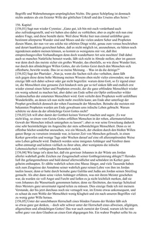 Begriffe und Wahrnehmungen ursprünglichen Nichts. Die ganze Schöpfung ist demnach
nichts anderes als ein fixierter Wille der göttlichen Urkraft und des Urseins alles Seins.“

156. Kapitel
[156,01] Sagt nun wieder Cyrenius: „Ganz gut, ich bin mit euch vorderhand auch
also zufriedengestellt, und wir haben also dabei zu verbleiben; aber es ergibt sich nun eine
andere Frage, und diese besteht darin: Weil diese Werke hier nun einmal unfehlbar ganz
bestimmt allerpurste Wunder sind und Moses und die vielen andern Seher und Propheten
diesen Mann, der nun vor uns solche nie erhörten Dinge wirkt, genau zum voraus beschrieben
und derart haarklein gezeichnet haben, daß es nicht möglich ist, anzunehmen, sie hätten noch
irgendeinen andern meinen können, so kommt es wenigstens mir vor, daß ihre
entsprechungsvollen Vorhandlungen denn doch wunderbarer Art sein mochten! Daß dabei
auch so manches Natürliche benutzt wurde, läßt sich nicht in Abrede stellen; aber im ganzen
war denn doch das meiste sicher ein großes Wunder, das ebenfalls, so wie diese Wunder hier,
nur durch den allmächtigen Willen Gottes, der als Gottes Geist durch den Menschen sich
offenbarte, bewirkt wurde. Das ist so meine Meinung. – Was ist da die deinige?“
[156,02] Sagt der Pharisäer: „Nun ja, wenn die Sachen sich also verhalten, dann läßt
sich gegen diese deine hohe Meinung meines Wissens eben nicht vieles einwenden; nur das
einzige läßt sich dabei schwer oder gar nicht begreifen: warum denn Gott, so Er irgend einer
ist, die Menschheit eine geraume Zeit hindurch stets gar so tief sinken läßt und endlich erst
wieder einmal einen Seher und Propheten erweckt, der die ganz erblindete Menschheit wieder
ein wenig sehend zu machen hat, aber dabei am Ende selbst ein Opfer entfesselter wilder
Leidenschaften der entarteten Menschheit wird. Gott verleiht dem Propheten wohl unfehlbare
Wunderkräfte, an denen ich nun nicht mehr zweifeln kann; am Ende aber unterliegt der
Prophet gewöhnlich dennoch der rohen Faustmacht der Menschen. Beinahe die meisten mir
bekannten Propheten wurden am Ende gewaltsam ums irdische Leben gebracht. Warum
schützte sie denn da der allmächtige Geist Gottes nicht?
[156,03] Ich will aber damit der Gottheit keinen Vorwurf machen und sagen: ,Es war
nicht klug, so einen vom Geiste Gottes erfüllten Menschen in der rohen, allermateriellsten
Gewalt der Menschen irdisch untergehen zu lassen!‘; aber es war seine Erweckung dadurch
eine sehr beeinträchtigte im Angesichte der stets selbstsüchtigen Menschheit. Denn es ist
offenbar höchst sonderbar anzusehen, wie ein Mensch, der ehedem durch den bloßen Willen
ganze Berge zu versetzen imstande war, in kurzer Zeit von Menschen gefesselt, in einen
Kerker geworfen und wenige Tage oder Wochen darauf auf eine oft allerempörendste Weise
ums Leben gebracht wird. Dadurch werden seine innigsten Anhänger und Verehrer dann
selbst entmutigt und kehren vielfach zu ihrer alten, aber wenigstens die irdische
Lebenssicherheit verbürgenden Dummheit zurück.
[156,04] Wie lange ist's denn her, daß ein gewisser Johannes in der Wüste am Jordan
allerlei wahrhaft große Zeichen zur Zeugenschaft seiner Gottbegeisterung ablegte?! Herodes
ließ ihn gefangennehmen und bald darauf allerweidlichst und schnödest im Kerker ganz
geheim enthaupten. Er zählte wahrlich schon eine Masse Jünger, und viele Tausende haben
sich zum Zeugnisse der Annahme seiner wahrlich ganz reinen Lehre von ihm im Jordan
taufen lassen; denn er hatte durch beinahe ganz Galiläa und Judäa am Jordan seinen Streifzug
gemacht. Als aber dann seine vielen Anhänger erfuhren, was mit ihrem Meister geschehen
war, da wurden sie voll Angst und Furcht und ließen es ja nicht leichtlich merken, daß sie
vom Johannes die Wassertaufe genommen hatten; denn sie fürchteten, das traurige Schicksal
ihres Meisters ganz unvermutet irgend teilen zu müssen. Dies einzige finde ich mit meinem
Verstande, der bis jetzt durchaus noch nie vernagelt war, im Ernste etwas unkonsequent, und
es schaut da zum Wohle der Menschheit wenig Klugheit und ein nach unseren Begriffen viel
zu wenig guter Wille heraus.
[156,05] Unter der unsichtbaren Herrschaft eines blinden Fatums der Heiden läßt sich
so etwas ganz gut denken, – doch sehr schwer unter der Herrschaft eines allweisen, allgütigen,
allgerechten und allmächtigen Gottes! Das war auch zumeist der Grund, warum ich bei mir
selbst ganz von dem Glauben an einen Gott abgegangen bin. Ein wahrer Prophet sollte bis zu
 