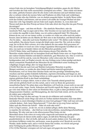 seinem Ende eine nie besiegbare Verteidigungsfähigkeit innehaben, gegen die alle Mächte
und Gewalten der Erde nichts auszurichten vermögend sein sollten, – dann würde sich daraus
das wahre, göttliche Element schon für alle Zeiten wohl erkennen und auch behalten lassen;
aber so nehmen irdisch die meisten Seher und Propheten ein übles Ende und verdächtigen
dadurch wieder alles das Göttliche, was sie ehedem ausgesäet haben. So durfte Moses selbst
nicht das Gelobte Land betreten, und um seinen Leib mußte der Erzengel Michael mit dem
Satan drei volle Tage kämpfen und am Ende noch sieglos abziehen. Ja, wozu denn das?
Warum muß denn das böse Prinzip auf dieser Erde nahe allzeit den Sieg über das gute Prinzip
davontragen?
[156,06] Wir sagen – und eben mit Recht –: Die sämtliche Menschheit, oder die
moralische Welt, liegt im argen und ist böse. Aber forschen wir nur nach dem Grunde, und
wir werden ihn ungefähr in dem finden, was ich soeben aufgestellt habe! Wir Menschen
können da tun, was wir nur immer wollen, so werden wir weder uns selbst noch die andern
bessern; denn da halten uns die Mächte der Welt stets in den Schranken, und überall heißt es:
,Nur bis daher, – dann aber auch keine Handbreit mehr weiter!‘ Wir dürfen weder forschen
noch grübeln. Das eherne Gesetz zwingt alle Köpfe unter einen Hut. Wer sich da zu rühren
wagt, der ist für die Welt verloren; ob er aber dadurch für eine andere Welt gewonnen ist?
Nun, davon haben wir noch um vieles weniger irgendeine überzeugende Gewißheit als von
dem, was nach uns in hundert Jahren mit den Menschen geschehen wird!
[156,07] Wahre Seher und Propheten allein könnten diesem Übel abhelfen. Die
Menschen würden dadurch die nie besiegbare Kraft und Macht Gottes stets vor Augen haben,
den wahren Glauben behalten und dadurch ordentliche, gute Menschen sein. Aber so wird von
Zeit zu Zeit wohl hie und da, wenn die Menschen vorher schon unter das Tierreich
herabgesunken sind, ein Prophet erweckt, der eine Zeitlang weise Lehren predigt und durch
allerlei erstaunliche Wunderkraft den Menschen für die Göttlichkeit seiner Sendung ein
vollgültiges Zeugnis ablegt; aber wie lange dauert das?
[156,08] Weil ihm die nach Gott und Wahrheit lechzenden Menschen in großen
Mengen zuströmen, so werden die alten Orakel und höchst materiell-egoistischen
Priesterkasten, weil sie Verrat ihrer falschen Sache und eine gewaltige Schmälerung ihres
Ansehens und ihrer großen Einkünfte befürchten, ergrimmt eifersüchtig und fangen an, den
Propheten zu verfolgen. Eine Zeitlang richten sie nichts gegen ihn aus, weil er sie mit der ihm
eigenen göttlichen Kraft in den Staub zurückdrängt.
[156,09] Aber in einigen Jahren, wenn er schon viele Tausende sehend gemacht hat,
zieht sich die göttliche Kraft von ihm zurück, und er wird zur Beute der gemeinsten
menschlichen Rache! Da stehen dann seine Bekehrten voll Furcht da, wissen nicht wo aus und
wo ein und wohin. Angst, Furcht, Schrecken und Zweifel ergreift die Jünger, so sie ihrer nicht
gar viele sind; bilden sie aber schon ein förmliches Heer, so gibt es dann gewöhnlich einen
allergrausamsten Glaubens- und Meinungskrieg, der eher kein Ende nimmt, als bis eine Partei
die andere ganz aufgezehrt hat.
[156,10] Nun frage ich aber und sage: So man als ein erfahrener und vernünftig
denkender Mensch solche Dinge und solch ein Treiben nüchtern betrachtet, kann man dabei
und dadurch zu einem lebendigen Glauben an einen Gott gelangen?! Oder muß man sich nicht
vielmehr denken: ,Sieh, lauter Menschenwerk!‘?! Gott aber ist ein ewig Ferner und kein
Naher nach den Worten der Schrift! – Habe ich recht oder nicht?“
[156,11] Sagt Cyrenius: „In der Art, wie du zu denken pflegst, dürfte deine Meinung
so manches für sich haben, – aber bloß nur in der diesweltlichen, menschlichgesellschaftlichen
Beziehung. Wir aber sind nun in die allerweisesten Pläne Gottes mit der
Menschheit dieser Erde schon ein wenig tiefer eingeweiht und kennen das große göttliche
Warum! Ich kann dir darum nichts anderes sagen, als daß deine Meinung eine ganz
grundirrtümliche ist. Aber ich hoffe, daß auch du noch anders denken wirst. Nun aber gehe
mit deinen Gefährten wieder hin, und komme, wann du gerufen wirst! Besieh dir zuvor die
Wunder, denke darüber nach, und es wird dir daraus klar werden, wie töricht und gewagt
deine Verfolgung des großen Meisters aus Nazareth war!“
[156,12] Die Pharisäer verneigten sich tief und zogen sich gegen das neue Haus des
 