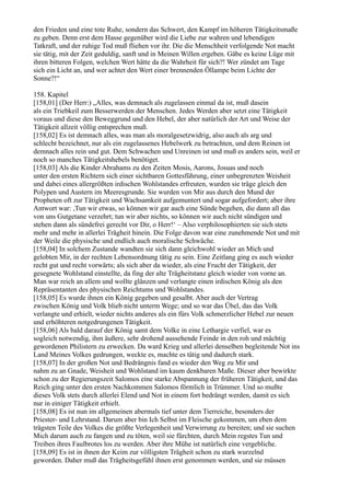 den Frieden und eine tote Ruhe, sondern das Schwert, den Kampf im höheren Tätigkeitsmaße
zu geben. Denn erst dem Hasse gegenüber wird die Liebe zur wahren und lebendigen
Tatkraft, und der ruhige Tod muß fliehen vor ihr. Die die Menschheit verfolgende Not macht
sie tätig, mit der Zeit geduldig, sanft und in Meinen Willen ergeben. Gäbe es keine Lüge mit
ihren bitteren Folgen, welchen Wert hätte da die Wahrheit für sich?! Wer zündet am Tage
sich ein Licht an, und wer achtet den Wert einer brennenden Öllampe beim Lichte der
Sonne?!“

158. Kapitel
[158,01] (Der Herr:) „Alles, was demnach als zugelassen einmal da ist, muß dasein
als ein Triebkeil zum Besserwerden der Menschen. Jedes Werden aber setzt eine Tätigkeit
voraus und diese den Beweggrund und den Hebel, der aber natürlich der Art und Weise der
Tätigkeit allzeit völlig entsprechen muß.
[158,02] Es ist demnach alles, was man als moralgesetzwidrig, also auch als arg und
schlecht bezeichnet, nur als ein zugelassenes Hebelwerk zu betrachten, und dem Reinen ist
demnach alles rein und gut. Dem Schwachen und Unreinen ist und muß es anders sein, weil er
noch so manches Tätigkeitshebels benötiget.
[158,03] Als die Kinder Abrahams zu den Zeiten Mosis, Aarons, Josuas und noch
unter den ersten Richtern sich einer sichtbaren Gottesführung, einer unbegrenzten Weisheit
und dabei eines allergrößten irdischen Wohlstandes erfreuten, wurden sie träge gleich den
Polypen und Austern im Meeresgrunde. Sie wurden von Mir aus durch den Mund der
Propheten oft zur Tätigkeit und Wachsamkeit aufgemuntert und sogar aufgefordert; aber ihre
Antwort war: ,Tun wir etwas, so können wir gar auch eine Sünde begehen, die dann all das
von uns Gutgetane verzehrt; tun wir aber nichts, so können wir auch nicht sündigen und
stehen dann als sündefrei gerecht vor Dir, o Herr!‘ – Also verphilosophierten sie sich stets
mehr und mehr in allerlei Trägheit hinein. Die Folge davon war eine zunehmende Not und mit
der Weile die physische und endlich auch moralische Schwäche.
[158,04] In solchem Zustande wandten sie sich dann gleichwohl wieder an Mich und
gelobten Mir, in der rechten Lebensordnung tätig zu sein. Eine Zeitlang ging es auch wieder
recht gut und recht vorwärts; als sich aber da wieder, als eine Frucht der Tätigkeit, der
gesegnete Wohlstand einstellte, da fing der alte Trägheitstanz gleich wieder von vorne an.
Man war reich an allem und wollte glänzen und verlangte einen irdischen König als den
Repräsentanten des physischen Reichtums und Wohlstandes.
[158,05] Es wurde ihnen ein König gegeben und gesalbt. Aber auch der Vertrag
zwischen König und Volk blieb nicht unterm Wege; und so war das Übel, das das Volk
verlangte und erhielt, wieder nichts anderes als ein fürs Volk schmerzlicher Hebel zur neuen
und erhöhteren notgedrungenen Tätigkeit.
[158,06] Als bald darauf der König samt dem Volke in eine Lethargie verfiel, war es
sogleich notwendig, ihm äußere, sehr drohend aussehende Feinde in den roh und mächtig
gewordenen Philistern zu erwecken. Da ward Krieg und allerlei denselben begleitende Not ins
Land Meines Volkes gedrungen, weckte es, machte es tätig und dadurch stark.
[158,07] In der großen Not und Bedrängnis fand es wieder den Weg zu Mir und
nahm zu an Gnade, Weisheit und Wohlstand im kaum denkbaren Maße. Dieser aber bewirkte
schon zu der Regierungszeit Salomos eine starke Abspannung der früheren Tätigkeit, und das
Reich ging unter den ersten Nachkommen Salomos förmlich in Trümmer. Und so mußte
dieses Volk stets durch allerlei Elend und Not in einem fort bedrängt werden, damit es sich
nur in einiger Tätigkeit erhielt.
[158,08] Es ist nun im allgemeinen abermals tief unter dem Tierreiche, besonders der
Priester- und Lehrstand. Darum aber bin Ich Selbst im Fleische gekommen, um eben dem
trägsten Teile des Volkes die größte Verlegenheit und Verwirrung zu bereiten; und sie suchen
Mich darum auch zu fangen und zu töten, weil sie fürchten, durch Mein regstes Tun und
Treiben ihres Faulbrotes los zu werden. Aber ihre Mühe ist natürlich eine vergebliche.
[158,09] Es ist in ihnen der Keim zur völligsten Trägheit schon zu stark wurzelnd
geworden. Daher muß das Trägheitsgefühl ihnen erst genommen werden, und sie müssen
 