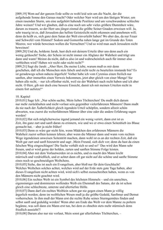 [009,19] Wem auf der ganzen Erde sollte es wohl leid sein um die Nacht, der die
aufgehende Sonne den Garaus macht? Oder welcher Narr wird um den lästigen Winter, um
einen rasenden Sturm, um eine aufgehört habende Pestilenz und um verschwundene schlechte
Jahre weinen? Und wir glauben, daß es eine noch um sehr vieles größere Dummheit wäre,
darum zu trauern, so der Herr uns jüngst einmal die größte Seiner Gnaden erweisen will. Ja,
sehr traurig ist es, daß Jerusalem das hellste Geisteslicht nicht erkennen und annehmen will;
denn da heißt es, sich ganz dem Satan der Welt einverleibt haben! Wo aber das, da nur Feuer
und Schwefel vom Himmel! Sodom und Gomorrha ruhen lange gut im Grunde des Toten
Meeres; wer würde beweinen wollen die Verruchten? Und so wird man auch Jerusalem nicht
beweinen!
[009,20] Und du, holdeste Jarah, hast dich mit deinem Urteile über uns denn auch ein
wenig getäuscht! Siehe, der Schein ist nicht immer ein Abglanz der Wahrheit und trügt uns
dann und wann! Meinst du nicht, daß es also ist und wahrscheinlich auch für immer also
verbleiben wird? Haben wir recht oder nicht recht?“
[009,21] Sagt die Jarah: „Aber Herr, Du meine Liebe, warum muß es mir denn
geschehen, daß ich die Menschen stets falsch und nicht recht zu beurteilen imstande bin? Es
ist geradewegs schon nahezu ärgerlich! Vorher habe ich vom Cyrenius einen freilich nur
sanften, aber immerhin einen Verweis bekommen, jetzt aber gleich von einer Menge! Sie
haben alle recht, – nur ich offenbar nicht, weil sie der Wahrheit nach recht haben und ich aber
nicht. O Herr, gib mir doch eine bessere Einsicht, damit ich mit meinen Urteilen nicht in
einem fort aufsitze!“

10. Kapitel
[010,01] Sage Ich: „Nur schön sachte, Mein liebes Töchterchen! Du mußt dich darum
nur mehr zurückhalten und nicht vorlaut sein gegenüber vielerfahrenen Männern! Dann mußt
du nie nach der Äußerlichkeit gleich irgendein Urteil schöpfen, sondern allzeit schön
abwarten, was zuerst die welterfahrenen Männer über eine oder die andere Erfahrung sagen
werden!
[010,02] Hat sich möglicherweise irgend jemand ein wenig verirrt, dann erst ist es
Zeit, ihn ganz zart und sanft daran zu erinnern, wie und wo er etwa einen Seitenhieb ins Blaue
gemacht hat, – aber ja nicht früher!
[010,03] Denn es wäre gar nicht fein, wenn Mädchen den erfahrenen Männern die
Wahrheit zuerst sollten kennen lehren; aber wenn die Männer dann und wann vom rechten
Wege irgendeinen unweisen Seitentritt machen, dann wohl ist es an der rechten Zeit, daß ein
Weib gar zart und sanft hinzutritt und sagt: ,Mein Freund, sieh dich vor; denn du hast da einen
falschen Weg eingeschlagen! Die Sache verhält sich so und so!‘ Das wird den Mann sehr
freuen, und er wird gerne der holden, zarten und sanften Stimme Folge leisten.
[010,04] Aber mit dem Vorlautwerden ist es nichts, und es macht den Mann leicht
mürrisch und verdrießlich, und er achtet dann oft gar nicht auf die schöne und sanfte Stimme
eines noch so geschmeidigen Weibchens.
[010,05] Siehe, das ist auch ein Evangelium, aber bloß nur für dein Geschlecht!
Welches Weibchen solches achtet, welches wird auf der Erde stets gute Tage haben, aber
dieses Evangelium nicht achten wird, wird sich's selbst zuzuschreiben haben, wenn es von
den Männern nicht geachtet wird.
[010,06] Ein rechtes Weib ist ein Symbol des höchsten Himmels – und ein unrechtes,
eigensinniges und dominieren wollendes Weib ein Ebenmaß des Satans, der da ist schon
gleich eine schlechteste, unterste und allertiefste Hölle.
[010,07] Dann darf ein rechtes Weiblein schon gar nie gegen einen Mann je völlig
ärgerlich werden; denn im weiblichen Wesen muß ja die größte Geduld, Sanftmut und Demut
vorherrschen. In ihm muß der Mann erst die rechte Ruhe seines Sturmgemütes finden und
selbst sanft und geduldig werden! Wenn aber am Ende das Weib vor dem Manne zu poltern
begänne, was soll dann ein Mann erst tun, bei dem es ohnehin stets mehr stürmisch denn
friedlich aussieht?!
[010,08] Darum also nur nie vorlaut, Mein sonst gar allerliebstes Töchterchen, –
 