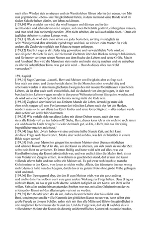 nach allen Winden sich zerstreuen und ein Wanderleben führen oder in den neuen, von Mir
nun gegründeten Lebens- und Tätigkeitsbund treten, in dem niemand seine Hände wird im
faulen Schoße halten dürfen, um leben zu können.
[158,10] Wer es nicht tun wird, der wird hungern und dürsten und in den
wertlosesten und schmutzvollsten Lumpen, auf einen Bettelstab gestützt, einhergehen müssen,
und man wird ihm hartherzig zurufen: ,Wer nicht arbeitet, der soll auch nicht essen!‘ Denn ein
jeglicher Arbeiter ist seines Lohnes wert.
[158,11] Oh, da wird sich dann schon ein jeder bestreben, so tätig als möglich zu
sein! Wird jemand aber dennoch irgend träge und faul, so wird er, zum Muster für viele
andere, die Zuchtrute sogleich zur Schau zu tragen anfangen.
[158,12] Und Ich sage es dir: Jedes träg gewordene und verweichlichte Volk wird, so
wie ein jeder Mensch für sich, die bleibende Zuchtrute über den Rücken zu tragen bekommen
und für immer verlieren seinen Namen aus dem Buche des Lebens und seine Größe, Macht
und Ansehen! Das wird die Menschen stets mehr und mehr stutzig machen und sie antreiben
zu allerlei ordentlichen Taten, was gut sein wird. – Hast du dieses alles nun wohl
verstanden?“

159. Kapitel
[159,01] Sagt Cyrenius: „Jawohl, Herr und Meister von Ewigkeit; aber es fragt sich
hier noch um eines, und dieses besteht darin: So die Menschen aber so recht tätig und
arbeitsam werden in den mannigfachsten Zweigen des mit tausend Bedürfnissen versehenen
Lebens, da ist aber auch wohl einsichtlich, daß sie dadurch von den geistigen, in sich nur
beschaulichen Lebenswegen zu sehr in den puren Weltmaterialismus übergehen werden, und
da wird von einer Wiedergeburt des Geistes wenig mehr die Rede sein.
[159,02] Zugleich aber habe ich aus Deinem Munde die Lehre, derzufolge man sich
eben nicht sorgen soll ums Fortkommen des irdischen Lebens nach der Art der Heiden,
sondern man suche vor allem das Reich Gottes und seine Gerechtigkeit, – alles andere werde
dann schon von selbst hinzukommen.
[159,03] Wie verhält sich nun diese Lehre mit dieser Deiner neuen, nach der man
stets alle Hände voll zu tun haben soll? Siehe, Herr, dieses kann ich in mir nicht so recht unter
ein und dasselbe Dach bringen! Es wäre demnach gut, so Du, o Herr, mir das ein wenig
begreiflicher machen möchtest.“
[159,04] Sage Ich: „Noch haben wir eine und eine halbe Stunde Zeit, und Ich kann
dir diese Frage wohl beanworten. Merke aber wohl auf das, was Ich dir hierüber in einem
Bilde sagen werde!
[159,05] Sieh, zwei Menschen gingen hin zu einem Meister einer überaus nützlichen
und schönen Kunst! Der A tat das, um die Kunst zu erlernen, um sich durch sie mit der Zeit
selbst sein Brot zu verdienen. Er lernte fleißig und hatte wohl acht auf alles, was zur
Handhaftwerdung der Kunst erforderlich war, und war endlich über die Maßen froh, als er
vom Meister ein Zeugnis erhielt, in welchem es geschrieben stand, daß er nun die Kunst
vollends erlernt habe und nun selbst ein Meister sei. Es gab zwar wohl noch so manche
Geheimnisse in der Kunst, von denen er nichts wußte. Allein, das kümmerte ihn nun wenig
mehr; denn er hatte nun das Zeugnis, durch das er zu gutem Brote ohne große Mühe gelangen
wird und muß.
[159,06] Der Beweggrund aber, der den B zum Meister trieb, war ein ganz anderer
und mußte daher bei selbem auch eine ganz andere Wirkung zur Folge haben. Dem B lag es
nicht am Brote, an das er gar nicht dachte, sondern lediglich an der Kunst, um ihrer selbst
willen. Sein alles andere hintansetzendes Streben war nur, mit allen Geheimnissen der zu
erlernenden Kunst auf das allerinnigste vertraut zu werden.
[159,07] Der Meister aber, der da sah, daß es diesem Schüler durchaus nicht ums
Brot, sondern pur um die volle Kenntnis der göttlichen Kunst zu tun war, hatte selbst eine
große Freude an diesem Schüler, nahm sich mit ihm alle Mühe und führte ihn gründlichst in
alle möglichen Geheimnisse der Kunst ein. Und die Folge war, daß der B nachher als ein
vollendetster Meister der Kunst ein derartig unübertreffliches Kunstwerk zustande brachte,
 