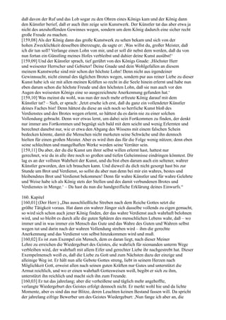 daß davon der Ruf und das Lob sogar zu den Ohren eines Königs kam und der König dann
den Künstler berief, daß er auch ihm zeige sein Kunstwerk. Der Künstler tat das aber etwa ja
nicht des anzuhoffenden Gewinnes wegen, sondern um dem König dadurch eine sicher recht
große Freude zu machen.
[159,08] Als der König dann das große Kunstwerk zu sehen bekam und sich von der
hohen Zwecklichkeit desselben überzeugte, da sagte er: ,Was willst du, großer Meister, daß
ich dir tun soll? Verlange einen Lohn von mir, und er soll dir nebst dem werden, daß du von
nun fortan ein Günstling meines Hofes verbleibst und dahier deine Kunst ausübst!‘
[159,09] Und der Künstler sprach, tief gerührt von des Königs Gnade: ,Höchster Herr
und weisester Herrscher und Gebieter! Deine Gnade und dein Wohlgefallen an diesem
meinem Kunstwerke sind mir schon der höchste Lohn! Denn nicht aus irgendeiner
Gewinnsucht, nicht einmal des täglichen Brotes wegen, sondern pur aus reiner Liebe zu dieser
Kunst habe ich sie mit allen meinen Kräften so recht in die Seele hinein erlernt und habe nun
eben darum schon die höchste Freude und den höchsten Lohn, daß sie nun auch vor den
Augen des weisesten Königs eine so ausgezeichnete Anerkennung gefunden hat.‘
[159,10] Was meinst du wohl, was nun der noch mehr erfreute König darauf mit dem
Künstler tat? – Sieh, er sprach: ,Jetzt ersehe ich erst, daß du ganz ein vollendeter Künstler
deines Faches bist! Denn hättest du diese an sich noch so herrliche Kunst bloß des
Verdienstes und des Brotes wegen erlernt, so hättest du es darin nie zu einer solchen
Vollendung gebracht. Denn wer etwas lernt, um dabei sein Fortkommen zu finden, der denkt
nur immer ans Fortkommen und begnügt sich bald mit dem seicht und wenig Erlernten und
berechnet danebst nur, wie er etwa den Abgang des Wissens mit einem falschen Schein
bedecken könnte, damit die Menschen nicht merketen seine Schwäche und ihn dennoch
hielten für einen großen Meister. Aber es wird ihm das für die Folge wenig nützen; denn eben
seine schlechten und mangelhaften Werke werden seine Verräter sein.
[159,11] Du aber, der du die Kunst um ihrer selbst willen erlernt hast, hattest nur
gerechnet, wie du in alle ihre noch so großen und tiefen Geheimnisse eindringen könntest. Dir
lag es an der vollsten Wahrheit der Kunst, und du bist eben darum auch ein seltener, wahrer
Künstler geworden, den ich brauchen kann. Und dieweil du dich nicht gesorgt hast bis zur
Stunde um Brot und Verdienst, so sollst du aber nun denn bei mir ein wahres, bestes und
bleibendstes Brot und Verdienst bekommen! Denn für wahre Künstler und für wahre Gelehrte
und Weise habe ich als König stets der Stellen und des damit verbundenen Brotes und
Verdienstes in Menge.‘ – Da hast du nun die handgreifliche Erklärung deines Einwurfs.“

160. Kapitel
[160,01] (Der Herr:) „Das ausschließliche Streben nach dem Reiche Gottes setzt die
größte Tätigkeit voraus. Hat dann ein wahrer Jünger sich dasselbe vollends zu eigen gemacht,
so wird sich schon auch jener König finden, der das wahre Verdienst auch wahrhaft belohnen
wird, und so bleibt es durch alle die guten Sphären des menschlichen Lebens wahr, daß – wo
immer und in was immer ein Mensch das Gute und das Wahre des Guten und Wahren selbst
wegen tut und darin nach der wahren Vollendung streben wird – ihm die gerechte
Anerkennung und das Verdienst von selbst hinzukommen wird und muß.
[160,02] Es ist zum Exempel ein Mensch, dem es daran liegt, nach dieser Meiner
Lehre zu erreichen die Wiedergeburt des Geistes, die wahrlich für niemanden unterm Wege
verbleiben wird, der wahrhaft mit allem Eifer und gerechter Liebe ihr nachgestrebt hat. Dieser
Exempelmensch weiß es, daß die Liebe zu Gott und zum Nächsten dazu der einzige und
alleinige Weg ist. Er hält nun alle Gebote Gottes streng, liebt in seinem Herzen nach
Möglichkeit Gott, erweist allen nach seinen guten Kräften nur Gutes und unterstützt die
Armut reichlich, und wo er einen wahrhaft Gottesweisen weiß, begibt er sich zu ihm,
unterstützt ihn reichlich und macht sich ihn zum Freunde.
[160,03] Er tut das jahrelang; aber die verheißene und täglich mehr angehoffte,
verlangte Wiedergeburt des Geistes erfolgt dennoch nicht. Er merkt wohl hie und da lichte
Momente, aber es sind das nur Blitze, deren Leuchten keinen Bestand fassen will. Da spricht
der jahrelang eifrige Bewerber um des Geistes Wiedergeburt: ,Nun fange ich aber an, die
 