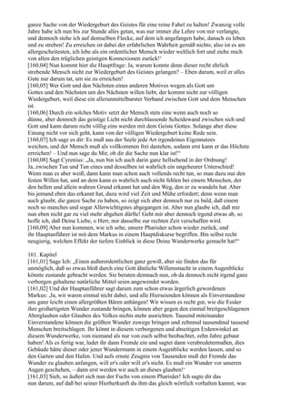 ganze Sache von der Wiedergeburt des Geistes für eine reine Fabel zu halten! Zwanzig volle
Jahre habe ich nun bis zur Stunde alles getan, was nur immer die Lehre von mir verlangte,
und dennoch stehe ich auf demselben Flecke, auf dem ich angefangen habe, danach zu leben
und zu streben! Zu erreichen ist dabei der erfahrlichen Wahrheit gemäß nichts; also ist es am
allergescheitesten, ich lebe als ein ordentlicher Mensch wieder weltlich fort und ziehe mich
von allen den trüglichen geistigen Konnexionen zurück!‘
[160,04] Nun kommt hier die Hauptfrage: Ja, warum konnte denn dieser recht ehrlich
strebende Mensch nicht zur Wiedergeburt des Geistes gelangen? – Eben darum, weil er alles
Gute nur darum tat, um sie zu erreichen!
[160,05] Wer Gott und den Nächsten eines anderen Motives wegen als Gott um
Gottes und den Nächsten um des Nächsten willen liebt, der kommt nicht zur völligen
Wiedergeburt, weil diese ein allerunmittelbarster Verband zwischen Gott und dem Menschen
ist.
[160,06] Durch ein solches Motiv setzt der Mensch stets eine wenn auch noch so
dünne, aber dennoch das geistige Licht nicht durchlassende Scheidewand zwischen sich und
Gott und kann darum nicht völlig eins werden mit dem Geiste Gottes. Solange aber diese
Einung nicht vor sich geht, kann von der völligen Wiedergeburt keine Rede sein.
[160,07] Ich sage es dir: Es muß aus der Seele jede Art irgendeines Eigennutzes
weichen, und der Mensch muß als vollkommen frei dastehen, sodann erst kann er das Höchste
erreichen! – Und nun sage du Mir, ob dir die Sache nun klar ist!“
[160,08] Sagt Cyrenius: „Ja, nun bin ich auch darin ganz hellsehend in der Ordnung!
Ja, zwischen Tun und Tun eines und desselben ist wahrlich ein ungeheurer Unterschied!
Wenn man es aber weiß, dann kann man schon auch vollends recht tun, so man dazu nur den
festen Willen hat, und an dem kann es wahrlich auch nicht fehlen bei einem Menschen, der
den hellen und allein wahren Grund erkannt hat und den Weg, den er zu wandeln hat. Aber
bis jemand eben das erkannt hat, dazu wird viel Zeit und Mühe erfordert; denn wenn man
auch glaubt, die ganze Sache zu haben, so zeigt sich aber dennoch nur zu bald, daß einem
noch so manches und sogar Allerwichtigstes abgegangen ist. Aber nun glaube ich, daß mir
nun eben nicht gar zu viel mehr abgehen dürfte! Geht mir aber dennoch irgend etwas ab, so
hoffe ich, daß Deine Liebe, o Herr, mir dasselbe zur rechten Zeit verschaffen wird.
[160,09] Aber nun kommen, wie ich sehe, unsere Pharisäer schon wieder zurück, und
ihr Hauptanführer ist mit dem Markus in einem Hauptdiskurse begriffen. Bin selbst recht
neugierig, welchen Effekt der tiefere Einblick in diese Deine Wunderwerke gemacht hat!“

161. Kapitel
[161,01] Sage Ich: „Einen außerordentlichen ganz gewiß, aber sie finden das für
unmöglich, daß so etwas bloß durch eine Gott ähnliche Willensmacht in einem Augenblicke
könnte zustande gebracht werden. Sie beraten demnach nun, ob da dennoch nicht irgend ganz
verborgen gehaltene natürliche Mittel seien angewendet worden.
[161,02] Und der Hauptanführer sagt darum zum schon etwas ärgerlich gewordenen
Markus: ,Ja, wir waren einmal nicht dabei, und alle Hierseienden können als Einverstandene
uns ganz leicht einen allergrößten Bären anhängen! Wir wissen es recht gut, wie die Essäer
ihre großartigsten Wunder zustande bringen, können aber gegen den einmal breitgeschlagenen
Aberglauben oder Glauben des Volkes nichts mehr ausrichten. Tausend miteinander
Einverstandene können die größten Wunder zuwege bringen und zehnmal tausendmal tausend
Menschen breitschlagen. Ihr könnt in diesem verborgenen und abseitigen Erdenwinkel an
diesem Wunderwerke, von niemand als nur von euch selbst beobachtet, zehn Jahre gebaut
haben! Als es fertig war, ludet ihr dann Fremde ein und sagtet dann verabredetermaßen, dies
Gebäude hätte dieser oder jener Wundermann in einem Augenblicke werden lassen, und so
den Garten und den Hafen. Und aufs ernste Zeugnis von Tausenden muß der Fremde das
Wunder zu glauben anfangen, will er's oder will er's nicht. Es muß ein Wunder vor unseren
Augen geschehen, – dann erst werden wir auch an dieses glauben!‘
[161,03] Sieh, so äußert sich nun der Fuchs von einem Pharisäer! Ich sagte dir das
nun darum, auf daß bei seiner Hierherkunft du ihm das gleich wörtlich vorhalten kannst, was
 