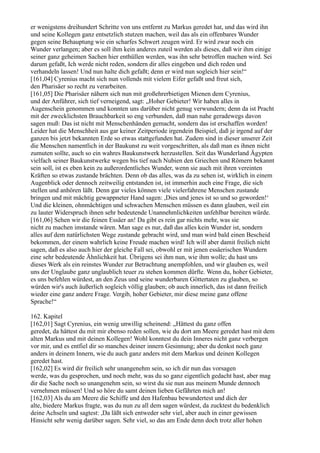 er wenigstens dreihundert Schritte von uns entfernt zu Markus geredet hat, und das wird ihn
und seine Kollegen ganz entsetzlich stutzen machen, weil das als ein offenbares Wunder
gegen seine Behauptung wie ein scharfes Schwert zeugen wird. Er wird zwar noch ein
Wunder verlangen; aber es soll ihm kein anderes zuteil werden als dieses, daß wir ihm einige
seiner ganz geheimen Sachen hier enthüllen werden, was ihn sehr betroffen machen wird. Sei
darum gefaßt, Ich werde nicht reden, sondern dir alles eingeben und dich reden und
verhandeln lassen! Und nun halte dich gefaßt; denn er wird nun sogleich hier sein!“
[161,04] Cyrenius macht sich nun vollends mit vielem Eifer gefaßt und freut sich,
den Pharisäer so recht zu verarbeiten.
[161,05] Die Pharisäer nähern sich nun mit großehrerbietigen Mienen dem Cyrenius,
und der Anführer, sich tief verneigend, sagt: „Hoher Gebieter! Wir haben alles in
Augenschein genommen und konnten uns darüber nicht genug verwundern; denn da ist Pracht
mit der zwecklichsten Brauchbarkeit so eng verbunden, daß man nahe geradewegs davon
sagen muß: Das ist nicht mit Menschenhänden gemacht, sondern das ist erschaffen worden!
Leider hat die Menschheit aus gar keiner Zeitperiode irgendein Beispiel, daß je irgend auf der
ganzen bis jetzt bekannten Erde so etwas stattgefunden hat. Zudem sind in dieser unserer Zeit
die Menschen namentlich in der Baukunst zu weit vorgeschritten, als daß man es ihnen nicht
zumuten sollte, auch so ein wahres Baukunstwerk herzustellen. Seit das Wunderland Ägypten
vielfach seiner Baukunstwerke wegen bis tief nach Nubien den Griechen und Römern bekannt
sein soll, ist es eben kein zu außerordentliches Wunder, wenn sie auch mit ihren vereinten
Kräften so etwas zustande brächten. Denn ob das alles, was da zu sehen ist, wirklich in einem
Augenblick oder dennoch zeitweilig entstanden ist, ist immerhin auch eine Frage, die sich
stellen und anhören läßt. Denn gar vieles können viele vielerfahrene Menschen zustande
bringen und mit mächtig gewappneter Hand sagen: ,Dies und jenes ist so und so geworden!‘
Und die kleinen, ohnmächtigen und schwachen Menschen müssen es dann glauben, weil ein
zu lauter Widerspruch ihnen sehr bedeutende Unannehmlichkeiten unfehlbar bereiten würde.
[161,06] Sehen wir die feinen Essäer an! Da gibt es rein gar nichts mehr, was sie
nicht zu machen imstande wären. Man sage es nur, daß das alles kein Wunder ist, sondern
alles auf dem natürlichsten Wege zustande gebracht wird, und man wird bald einen Bescheid
bekommen, der einem wahrlich keine Freude machen wird! Ich will aber damit freilich nicht
sagen, daß es also auch hier der gleiche Fall sei, obwohl er mit jenen essäerischen Wundern
eine sehr bedeutende Ähnlichkeit hat. Übrigens sei ihm nun, wie ihm wolle; du hast uns
dieses Werk als ein reinstes Wunder zur Betrachtung anempfohlen, und wir glauben es, weil
uns der Unglaube ganz unglaublich teuer zu stehen kommen dürfte. Wenn du, hoher Gebieter,
es uns befehlen würdest, an den Zeus und seine wunderbaren Göttertaten zu glauben, so
würden wir's auch äußerlich sogleich völlig glauben; ob auch innerlich, das ist dann freilich
wieder eine ganz andere Frage. Vergib, hoher Gebieter, mir diese meine ganz offene
Sprache!“

162. Kapitel
[162,01] Sagt Cyrenius, ein wenig unwillig scheinend: „Hättest du ganz offen
geredet, da hättest du mit mir ebenso reden sollen, wie du dort am Meere geredet hast mit dem
alten Markus und mit deinen Kollegen! Wohl konntest du dein Inneres nicht ganz verbergen
vor mir, und es entfiel dir so manches deiner innern Gesinnung; aber du denkst noch ganz
anders in deinem Innern, wie du auch ganz anders mit dem Markus und deinen Kollegen
geredet hast.
[162,02] Es wird dir freilich sehr unangenehm sein, so ich dir nun das vorsagen
werde, was du gesprochen, und noch mehr, was du so ganz eigentlich gedacht hast, aber mag
dir die Sache noch so unangenehm sein, so wirst du sie nun aus meinem Munde dennoch
vernehmen müssen! Und so höre du samt deinen lieben Gefährten mich an!
[162,03] Als du am Meere die Schiffe und den Hafenbau bewundertest und dich der
alte, biedere Markus fragte, was du nun zu all dem sagen würdest, da zucktest du bedenklich
deine Achseln und sagtest: ,Da läßt sich entweder sehr viel, aber auch in einer gewissen
Hinsicht sehr wenig darüber sagen. Sehr viel, so das am Ende denn doch trotz aller hohen
 